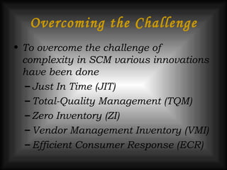 Overcoming the Challenge To overcome the challenge of complexity in SCM various innovations have been done Just In Time (JIT) Total-Quality Management (TQM) Zero Inventory (ZI) Vendor Management Inventory (VMI) Efficient Consumer Response (ECR)  