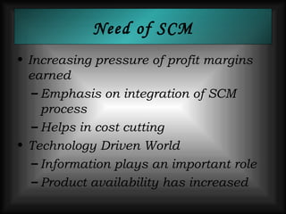 Increasing pressure of profit margins earned Emphasis on integration of SCM process Helps in cost cutting Technology Driven World Information plays an important role Product availability has increased Need of SCM 