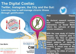 PhD Thesis
My doctoral research explores
how individuals’ online
interactions via Social Media
inform the self-care of their
chronic conditions
With the case study of Coeliac
Disease, my research aims to
visualise the flow of patient
interaction through Twitter to
detect patterns of decision-
making and risk-aversion, by
creating a virtual map of Big
Data health annotations
comparing the cities of London
and New York.
Sam Martin
email: s.c.martin@warwick.ac.uk
twitter: @digitalcoeliac
web: www.digitalcoeliac.com
www.coeliacsam.com
The Digital Coeliac
Twitter, Instagram, the City and the Gut:
Learning how to self-manage chronic illness
through gamification
 