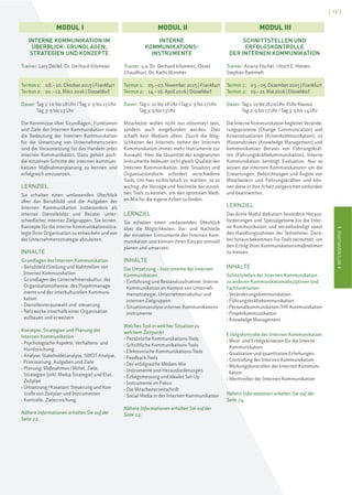 IINTENSIVKURSEI
[ 13 ]
IINTENSIVKURSEI
INTERNE KOMMUNIKATION IM
ÜBERBLICK: GRUNDLAGEN,
STRATEGIEN UND KONZEPTE
Trainer: Lars Dörfel, Dr. Gerhard Vilsmeier
Termin 1: 08.–10. Oktober 2015 | Frankfurt
Termin 2: 10.–12. März 2016 | Düsseldorf
Dauer: Tag 1: 10 bis 18Uhr/Tag 2: 9 bis 17Uhr
Tag 3: 9 bis 13Uhr
Die Kenntnisse über Grundlagen, Funktionen
und Ziele der Internen Kommunikation sowie
die Bedeutung der Internen Kommunikation
für die Umsetzung von Unternehmenszielen
sind die Voraussetzung für das Handeln jedes
internen Kommunikators. Dazu gehört auch,
die einzelnen Schritte der internen kommuni-
kativen Maßnahmenplanung zu kennen und
erfolgreich umzusetzen.
LERNZIEL
Sie erhalten einen umfassenden Überblick
über das Berufsbild und die Aufgaben der
Internen Kommunikation insbesondere als
interner Dienstleister und Berater unter-
schiedlicher interner Zielgruppen. Sie lernen,
Konzepte für die interne Kommunikationsstra-
tegie Ihrer Organisation zu entwickeln und von
der Unternehmensstrategie abzuleiten.
INHALTE
Grundlagen der Internen Kommunikation
› Berufsfeld/Stellung und Nahtstellen von
Interner Kommunikation
› Grundlagen der Unternehmenskultur, der
Organisationstheorie, des Projektmanage-
ments und der interkulturellen Kommuni-
kation
› Dienstleisterauswahl und -steuerung
› Netzwerke innerhalb einer Organisation
aufbauen und erweitern
Konzepte, Strategien und Planung der
Internen Kommunikation
› Psychologische Aspekte, Verhaltens- und
Hirnforschung
› Analyse: Stakeholderanalyse, SWOT-Analyse,
Priorisierung, Aufgaben und Ziele
› Planung: Maßnahmen/Mittel, Ziele,
Strategien (inkl. Media-Strategie) und Etat,
Zeitplan
› Umsetzung/Kreation: Steuerung und Kon-
trolle von Zeitplan und Instrumenten
› Kontrolle, Zielerreichung
Nähere Informationen erhalten Sie auf der
Seite 22.
INTERNE
KOMMUNIKATIONS-
INSTRUMENTE
Trainer: u.a. Dr. Gerhard Vilsmeier, Oliver
Chaudhuri, Dr. Kathi Wimmer
Termin 1: 05.–07. November 2015 | Frankfurt
Termin 2: 14.–16. April 2016 | Düsseldorf
Dauer: Tag 1: 10 bis 18Uhr/Tag 2: 9 bis 17Uhr
Tag 3: 9 bis 13Uhr
Mitarbeiter wollen nicht nur informiert sein,
sondern auch eingebunden werden. Dies
schafft kein Medium allein. Durch die Mög-
lichkeiten des Internets stehen der Internen
Kommunikation immer mehr Instrumente zur
Auswahl. Aber die Quantität der eingesetzten
Instrumente bedeutet nicht gleich Qualität der
Internen Kommunikation. Jede Situation und
Organisationsform erfordert verschiedene
Tools. Um hier nichts falsch zu machen, ist es
wichtig, die Vorzüge und Nachteile der einzel-
nen Tools zu kennen, um den optimalen Medi-
en-Mix für die eigene Arbeit zu finden.
LERNZIEL
Sie erhalten einen umfassenden Überblick
über die Möglichkeiten, Vor- und Nachteile
der einzelnen Instrumente der Internen Kom-
munikation und können ihren Einsatz sinnvoll
planen und umsetzen.
INHALTE
Die Umsetzung – Instrumente der Internen
Kommunikation
› Einführung und Bestandsaufnahme: Interne
Kommunikation im Kontext von Unterneh-
mensstrategie, Unternehmenskultur und
internen Zielgruppen
› Situationsanalyse interner Kommunikations-
instrumente
Welches Tool in welcher Situation zu
welchem Zeitpunkt
› Persönliche Kommunikations-Tools
› Schriftliche Kommunikations-Tools
› Elektronische Kommunikations-Tools
› Feedback-Tools
› Der erfolgreiche Medien-Mix
› Instrumente und Herausforderungen
› Erfolgsmessung und ideales Set-Up
› Instrumente im Fokus
› Die Mitarbeiterzeitschrift
› Social Media in der Internen Kommunikation
Nähere Informationen erhalten Sie auf der
Seite 22.
SCHNITTSTELLEN UND
ERFOLGSKONTROLLE
DER INTERNEN KOMMUNIKATION
Trainer: Ariana Fischer, Ulrich E. Hinsen,
Stephan Rammelt
Termin 1: 03.–05. Dezember 2015 | Frankfurt
Termin 2: 19.–21. Mai 2016 | Düsseldorf
Dauer: Tag1:10bis18.00Uhr,8UhrKlausur
Tag 2: 9 bis 17Uhr/Tag 3: 9 bis 14Uhr
Die Interne Kommunikation begleitet Verände-
rungsprozesse (Change Communication) und
Krisensituationen (Krisenkommunikation), ist
Wissensbroker (Knowledge Management) und
kommunikativer Berater von Führungskräf-
ten (Führungskräftekommunikation). Interne
Kommunikation benötigt Evaluation. Nur so
wissen die internen Kommunikatoren um die
Erwartungen, Befürchtungen und Ängste von
Mitarbeitern und Führungskräften und kön-
nen diese in ihre Arbeit zielgerichtet einbinden
und beantworten.
LERNZIEL
Das dritte Modul diskutiert besondere Heraus-
forderungen und Spezialgebiete für die Inter-
ne Kommunikation und vervollständigt somit
den Handlungsrahmen der Teilnehmer. Darü-
ber hinaus bekommen Sie Tools vermittelt, um
den Erfolg Ihrer Kommunikationsmaßnahmen
zu messen.
INHALTE
Schnittstellen der Internen Kommunikation
zu anderen Kommunikationsdisziplinen und
Fachfunktionen
› Veränderungskommunikation
› Führungskräftekommunikation
› Personalkommunikation/HR-Kommunikation
› Projektkommunikation
› Knowledge Management
Erfolgskontrolle der Internen Kommunikation
› Mess- und Erfolgskriterien für die Interne
Kommunikation
› Qualitative und quantitative Erhebungen
› Controlling der Internen Kommunikation
› Wirkungskontrollen der Internen Kommuni-
kation
› Werttreiber der Internen Kommunikation
Nähere Informationen erhalten Sie auf der
Seite 24.
MODUL I MODUL II MODUL III
 
