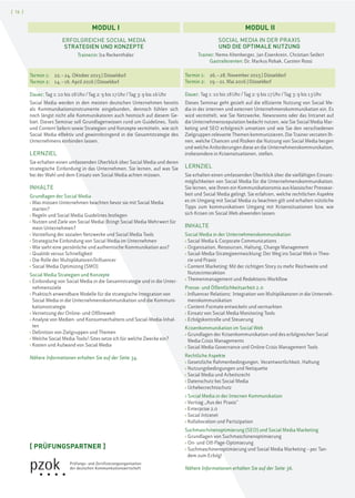 [ 16 ]
SOCIAL MEDIA IN DER PRAXIS
UND DIE OPTIMALE NUTZUNG
Trainer: Nemo Altenberger, Jan Eisenkrein, Christian Seifert
Gastreferenten: Dr. Markus Robak, Carsten Rossi
Termin 1: 26.–28. November 2015 | Düsseldorf
Termin 2: 19.–21. Mai 2016 | Düsseldorf
Dauer: Tag 1: 10 bis 18Uhr/Tag 2: 9 bis 17Uhr/Tag 3: 9 bis 13Uhr
Dieses Seminar geht gezielt auf die effiziente Nutzung von Social Me-
dia in der internen und externen Unternehmenskommunikation ein. Es
wird vermittelt, wie Sie Netzwerke, Newsrooms oder das Intranet auf
die Unternehmensreputation bedacht nutzen, wie Sie Social Media Mar-
keting und SEO erfolgreich umsetzen und wie Sie den verschiedenen
Zielgruppen relevante Themen kommunizieren. Die Trainer verraten Ih-
nen, welche Chancen und Risiken die Nutzung von Social Media bergen
und welche Anforderungen diese an die Unternehmenskommunikation,
insbesondere in Krisensituationen, stellen.
LERNZIEL
Sie erhalten einen umfassenden Überblick über die vielfältigen Einsatz-
möglichkeiten von Social Media für die Unternehmenskommunikation.
Sie lernen, wie Ihnen ein Kommunikationsmix aus klassischer Pressear-
beit und Social Media gelingt. Sie erfahren, welche rechtlichen Aspekte
es im Umgang mit Social Media zu beachten gilt und erhalten nützliche
Tipps zum kommunikativen Umgang mit Krisensituationen bzw. wie
sich Krisen im Social Web abwenden lassen.
INHALTE
Social Media in der Unternehmenskommunikation
› Social Media & Corporate Communications
› Organisation, Ressourcen, Haltung, Change Management
› Social-Media-Strategieentwicklung: Der Weg ins Social Web in Theo-
rie und Praxis
› Content Marketing: Mit der richtigen Story zu mehr Reichweite und
Nutzerinteraktion
› Themenmanagement und Redaktions-Workflow
Presse- und Öffentlichkeitsarbeit 2.0
› Influencer Relations: Integration von Multiplikatoren in die Unterneh-
menskommunikation
› Content-Formate entwickeln und vermarkten
› Einsatz von Social Media Monitoring Tools
› Erfolgskontrolle und Steuerung
Krisenkommunikation im Social Web
› Grundlagen der Krisenkommunikation und des erfolgreichen Social
Media Crisis Managements
› Social Media Governance und Online Crisis Management Tools
Rechtliche Aspekte
› Gesetzliche Rahmenbedingungen, Verantwortlichkeit, Haftung
› Nutzungsbedingungen und Netiquette
› Social Media und Arbeitsrecht
› Datenschutz bei Social Media
› Urheberrechtsschutz
› Social Media in der Internen Kommunikation
› Vortrag „Aus der Praxis“
› Enterprise 2.0
› Social Intranet
› Kollaboration und Partizipation
Suchmaschinenoptimierung (SEO) und Social Media Marketing
› Grundlagen von Suchmaschinenoptimierung
› On- und Off-Page-Optimierung
› Suchmaschinenoptimierung und Social Media Marketing – per Tan-
dem zum Erfolg!
Nähere Informationen erhalten Sie auf der Seite 36.
MODUL I MODUL II
[ PRÜFUNGSPARTNER ]
ERFOLGREICHE SOCIAL MEDIA
STRATEGIEN UND KONZEPTE
Trainerin: Ira Reckenthäler
Termin 1: 22.–24. Oktober 2015 | Düsseldorf
Termin 2: 14.–16. April 2016 | Düsseldorf
Dauer: Tag 1: 10 bis 18Uhr/Tag 2: 9 bis 17Uhr/Tag 3: 9 bis 16Uhr
Social Media werden in den meisten deutschen Unternehmen bereits
als Kommunikationsinstrumente eingebunden, dennoch fühlen sich
noch längst nicht alle Kommunikatoren auch heimisch auf diesem Ge-
biet. Dieses Seminar soll Grundlagenwissen rund um Guidelines, Tools
und Content liefern sowie Strategien und Konzepte vermitteln, wie sich
Social Media effektiv und gewinnbringend in die Gesamtstrategie des
Unternehmens einbinden lassen.
LERNZIEL
Sie erhalten einen umfassenden Überblick über Social Media und deren
strategische Einbindung in das Unternehmen. Sie lernen, auf was Sie
bei der Wahl und dem Einsatz von Social Media achten müssen.
INHALTE
Grundlagen der Social Media
› Was müssen Unternehmen beachten bevor sie mit Social Media
starten?
› Regeln und Social Media Guidelines festlegen
› Nutzen und Ziele von Social Media: Bringt Social Media Mehrwert für
mein Unternehmen?
› Vorstellung der sozialen Netzwerke und Social Media Tools
› Strategische Einbindung von Social Media im Unternehmen
› Wie sieht eine persönliche und authentische Kommunikation aus?
› Qualität versus Schnelligkeit
› Die Rolle der Multiplikatoren/Influencer
› Social Media Optimizing (SMO)
Social Media Strategien und Konzepte
› Einbindung von Social Media in die Gesamtstrategie und in die Unter-
nehmensziele
› Praktisch anwendbare Modelle für die strategische Integration von
Social Media in die Unternehmenskommunikation und die Kommuni-
kationsstrategie
› Vernetzung der Online- und Offlinewelt
› Analyse von Medien- und Konsumverhaltens und Social-Media-Inhal-
ten
› Definition von Zielgruppen und Themen
› Welche Social Media Tools/-Sites setze ich für welche Zwecke ein?
› Kosten und Aufwand von Social Media
Nähere Informationen erhalten Sie auf der Seite 34.
 