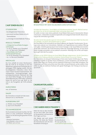 IINTENSIVKURSEI
[ 17 ]
IINTENSIVKURSEI
IM GESPRÄCH MIT DEM TEILNEHMER CHRISTOPHER END
Sie haben den Intensivkurs „Social Media und Onlinekommunikation“ besucht. Welche Erwartun-
gen hatten Sie, als Sie sich angemeldet haben und wurden diese erfüllt?
Ich wollte in erster Linie meine praktische Social-Media-Erfahrung mit theoretischem Wissen
untermauern, insbesondere was die konzeptionelle und strategische Arbeit betrifft. Diese Erwar-
tung hat der Intensivkurs gut erfüllt.
Wo sehen Sie die Herausforderungen für Unternehmen im Zeitalter des Social Web? Hat Ihnen der
Kurs geholfen, sich diesen Herausforderungen zu stellen?
Das Social Web ist Teil und Ausdruck von etwas Größerem: der Digitalen Transformation. Die ver-
langt unter anderem von Unternehmen, Behörden und Organisationen eine stärkere Öffnung
nach außen, inhaltlich gesteuert durch eine Content Strategie, in der Social Media eine entschei-
dende Rolle zukommen. Der SCM-Intensivkurs liefert das notwendige Rüstzeug, um eine Social
Media Strategie aufzustellen und sie praktisch umzusetzen. Allerdings: Das Lernen und Auspro-
bieren geht nach dem Kurs weiter.
Sie haben an der PZOK-Prüfung zum Social Media Manager teilgenommen. Hat der Intensivkurs
Sie gut auf die Prüfung vorbereitet und welchen Eindruck hatten Sie von der Prüfung?
Der Intensivkurs ist eine gute Vorbereitung im Sinne einer breiten Einführung in das Thema.
Unbedingt empfehle ich darüber hinaus Fachliteratur zu lesen (mindestens zwei aktuelle Fach-
bücher sowie Blogs zum Thema) und sich praktische Erfahrung im Social Web anzueignen. Die
Prüferinnen und Prüfer sind auf der einen Seite offen und wertschätzend, auf der anderen Seite
stellen sie aber als erfahrene Fachleute sehr gezielt Rückfragen. Die Prüfung ist durchaus an-
spruchsvoll.
[ KURSUNTERLAGEN ]
Kursunterlagen
Social Media und Onlinekommunikation
Modul I: Erfolgreiche Social Media Strategien
und Konzepte
Modul II: Social Media in der Praxis und die optimale Nutzung
Weichselstraße 6, 10247 Berlin
Tel. +49(0)30 47989789, Fax +49(0)30 47989800
www.scmonline.de, info@scmonline.de
Kursunterlagen
Social Media und Onlinekommunikation
scmschool for communication and management
Modul I: Grundlagen & Strategien der Social Media/ Onlinekommunikation
Modul II: Social Media in der Praxis und
die optimale Nutzung
[ SIE HABEN NOCH FRAGEN? ]
Rufen Sie mich an oder schreiben
Sie mir eine E-Mail. Gern berate
ich Sie persönlich und beantworte
Ihre Fragen zum Kurs.
Alle Module sind auch einzeln
buchbar. Wir bieten die Themen
des Intensivkurses auch als inner-
betriebliche Schulung an.
Nicole Diehlmann
Kurskoordinatorin
Tel. 030 479 89 789
nicole.diehlmann@scmonline.de
[ AUF EINEN BLICK ]
STUDIENFORM
› berufsbegleitender Präsenzkurs
› zwei einzeln buchbare Module mit acht
Themenblöcken
› 5,5 Kurstage mit abschließender Prüfung
MODULE/TERMINE
1. Erfolgreiche Social Media Strategien
und Konzepte
> 22. bis 24. Oktober 2015 | Düsseldorf
> 14.–16. April 2016 | Düsseldorf
2. Social Media in der Praxis
und die optimale Nutzung
> 26. bis 28. November 2015 | Düsseldorf
> 19.–21. Mai 2016 | Düsseldorf
ABSCHLUSS
Der Kurs schließt mit einem Abschlusszerti-
fikat der SCM ab. Im Anschluss an die zwei
Module kann optional eine Prüfung bei der un-
abhängigen PZOK abgelegt werden. Mit dem
berufsbegleiteten Präsenzkurs ebnen Ihnen
unsere Trainer mit ihrem Expertenwissen, den
umfangreichen Schulungsunterlagen sowie
prüfungsvorbereitenden Selbsttests den Weg
zum Social Media Manager. Für die optionale
Abschlußprüfung der PZOK fallen zusätzliche
Kosten von 350,00 Euro zzgl. MwSt. an, die
nicht in der Kursgebühr der SCM enthalten
sind.
KURSSTÄRKE
max. 18 Teilnehmer
DAUER
Der Intensivkurs erstreckt sich über einen
Zeitraum von ca. zwei Monaten.
KURSBEGINN/ORT
22. Oktober 2015 | Düsseldorf
14. April 2016 | Düsseldorf
TEILNAHMEGEBÜHR
Die Kursmodule sind einzeln buchbar. Die Teil-
nahme an einer zertifizierten Abschlussprü-
fung ist nur bei Buchung des gesamten Kurses
möglich.
› Gesamter Intensivkurs
(zwei Module): 1.600,00 Euro
› ein Modul: 900,00 Euro
 