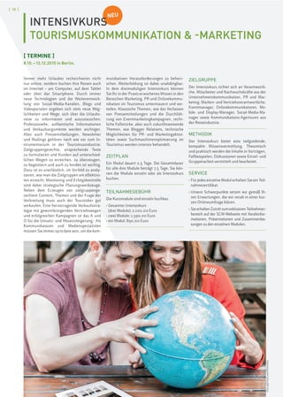 [ 18 ]
NEU
INTENSIVKURS
TOURISMUSKOMMUNIKATION & -MARKETING
[ TERMINE ]
8.10.–12.12.2015 in Berlin.
Immer mehr Urlauber recherchieren nicht
nur online, sondern buchen ihre Reisen auch
im Internet – am Computer, auf dem Tablet
oder über das Smartphone. Durch immer
neue Technologien und die Weiterentwick-
lung von Social-Media-Kanälen, Blogs und
Videoportalen ergeben sich stets neue Mög-
lichkeiten und Wege, sich über die Urlaubs-
reise zu informieren und auszutauschen.
Professionelle, authentische Informationen
und Verkaufsargumente werden wichtiger.
Aber auch Pressemitteilungen, Newsletter
und Mailings gehören nach wie vor zum In-
strumentarium in der Tourismusindustrie.
Zielgruppengerechte, ansprechende Texte
zu formulieren und Kunden auf unterschied-
lichen Wegen zu erreichen, zu überzeugen,
zu begeistern und auch zu binden ist wichtig.
Dazu ist es unerlässlich, im Vorfeld zu analy-
sieren, wie man die Zielgruppen am effektivs-
ten erreicht. Monitoring und Erfolgskontrolle
sind dabei strategische Planungswerkzeuge.
Neben dem Erzeugen von zielgruppenge-
rechtem Content, Themen und der Frage der
Verbreitung muss auch der Touristiker gut
verkaufen: Eine hervorragende Verkaufsstra-
tegie mit gewinnbringenden Vertriebswegen
und erfolgreichen Kampagnen ist das A und
O für die Umsatz- und Absatzsteigerung. Als
Kommunikatoren und Medienspezialisten
müssen Sie immer up to date sein, um die kom-
munikativen Herausforderungen zu beherr-
schen. Weiterbildung ist dabei unabdingbar.
In dem dreimoduligen Intensivkurs können
Sie Ihr in der Praxis erworbenes Wissen in den
Bereichen Marketing, PR und Onlinekommu-
nikation im Tourismus untermauern und ver-
tiefen. Klassische Themen, wie das Verfassen
von Pressemitteilungen und die Durchfüh-
rung von Eventmarketingkampagnen, recht-
liche Fallstricke, aber auch zukunftsweisende
Themen, wie Blogger Relations, technische
Möglichkeiten für PR- und Marketingaktivi-
täten sowie Suchmaschinenoptimierung im
Tourismus werden intensiv behandelt.
ZEITPLAN
Ein Modul dauert 2,5 Tage. Die Gesamtdauer
für alle drei Module beträgt 7,5 Tage. Sie kön-
nen die Module einzeln oder als Intensivkurs
buchen.
TEILNAHMEGEBÜHR
Die Kursmodule sind einzeln buchbar.
› Gesamter Intensivkurs
(drei Module): 2.100,00 Euro
› zwei Module: 1.590,00 Euro
› ein Modul: 890,00 Euro
ZIELGRUPPE
Der Intensivkurs richtet sich an Verantwortli-
che, Mitarbeiter und Nachwuchskräfte aus der
Unternehmenskommunikation, PR und Mar-
keting, Marken- und Vertriebsverantwortliche,
Eventmanager, Onlinekommunikatoren, Mo-
bile- und Display-Manager, Social-Media-Ma-
nager sowie Kommunikations-Agenturen aus
der Reiseindustrie.
METHODIK
Der Intensivkurs bietet eine tiefgreifende,
kompakte Wissensvermittlung. Theoretisch
und praktisch werden die Inhalte in Vorträgen,
Fallbeispielen, Diskussionen sowie Einzel- und
Gruppenarbeit vermittelt und bearbeitet.
SERVICE
› Für jedes einzelne Modul erhalten Sie ein Teil-
nahmezertifikat.
› Unsere Schwerpunkte setzen wir gemäß Ih-
ren Erwartungen, die wir vorab in einer kur-
zen Onlineumfrage klären.
› SieerhaltenZutrittzumexklusivenTeilnehmer-
bereich auf der SCM-Webseite mit Vorabinfor-
mationen, Präsentationen und Zusammenfas-
sungen zu den einzelnen Modulen.
Foto:©iSTock.com/PJPhoto69
 