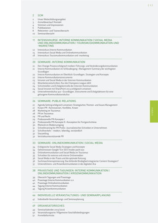 ISCMI
[ 1 ]
ISCMI
2 SCM
2 Unser Weiterbildungsangebot
3 Anmeldeverlauf/Kontakt
4 Stimmen und Impressionen
6 Publikationen
8 Referenten- und Trainerübersicht
10 Seminarübersicht
11 INTENSIVKURSE: INTERNE KOMMUNIKATION | SOCIAL MEDIA
UND ONLINEKOMMUNIKATION | TOURISMUSKOMMUNIKATION UND
-MARKETING
12 Intensivkurs Interne Kommunikation
15 Intensivkurs Social Media und Onlinekommunikation
18 Intensivkurs Tourismuskommunikation und -marketing
20 SEMINARE: INTERNE KOMMUNIKATION
21 Den Change-Prozess erfolgreich treiben: Führungs- und Veränderungskommunikation
21 Interne Kommunikation im Schleudergang–Management Summary der wichtigsten
Grundlagen
22 Interne Kommunikation im Überblick: Grundlagen, Strategien und Konzepte
22 Interne Kommunikationsinstrumente
23 Intranet und Social Media in der Internen Kommunikation
23 Mitarbeiterzeitschriften: Nur die Champions League zählt
24 Schnittstellen und Erfolgskontrolle der Internen Kommunikation
24 Social Intranet mit SharePoint 2013 erfolgreich umsetzen
25 Unternehmenskultur pur–Grundlagen, Instrumente und Erfolgsfaktoren für eine
gelungene Kommunikationskultur
26 SEMINARE: PUBLIC RELATIONS
27 Agenda Setting erfolgreich umsetzen: Strategisches Themen- und Issues Management
27 Krisen-PR–Kontroversen, Konflikte, Krisen
28 Marketing im Tourismus
28 PR im Tourismus
29 PR und Recht
29 Professionelle PR-Konzepte I
30 Professionelle PR-Konzepte II–Konzeption für Fortgeschrittene
30 Rhetorik im Medienumgang
31 Schreibtraining für PR-Profis–Journalistisches Schreiben in Unternehmen
31 Schriftverkehr – modern, lebendig, verständlich
32 Storytelling
32 Vertriebsunterstützende PR
33 SEMINARE: ONLINEKOMMUNIKATION | SOCIAL MEDIA
34 Erfolgreiche Social Media Strategien und Konzepte
34 Geheimwissen Google? Ein SEO-Insider packt aus
35 Onlinekommunikation und Social Media im Tourismus
35 Schreiben für externe und interne Onlinemedien
36 Social Media in der Praxis und die optimale Nutzung
36 Suchmaschinenoptimierung: Das fehlende Bindeglied integrierter Content-Strategien?
37 Unternehmens- und Krisenkommunikation in der digitalen Ära
38 PRAXISTAGE UND TAGUNGEN: INTERNE KOMMUNIKATION |
ONLINEKOMMUNIKATION | KRISENKOMMUNIKATION
39 Übersicht Tagungen und Praxistage
40 Praxistage Interne Kommunikation 2.0
42 Praxistage Onlinekommunikation
44 Tagung Interne Kommunikation
45 Tagung Krisenkommunikation
46 INDIVIDUELLE VERANSTALTUNGS- UND SEMINARPLANUNG
47 Individuelle Veranstaltungs- und Seminarplanung
49 ORGANISATORISCHES
49 Seminarkalender 2015/2016
50 Veranstaltungsorte/Allgemeine Geschäftsbedingungen
51 Anmeldeformular
 