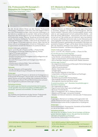 [ 30 ]
18.11.2015 Frankfurt | NH Frankfurt City
25.04.2016 Düsseldorf | Courtyard by Marriott Seestern
475€ zzgl. MwSt. Teilnehmerzahl: 6–10
S17. Rhetorik im Medienumgang
Norbert L. Esser > Seite 8
Vergebene Chancen, vor Millionen von Menschen eigene Botschaften
zu vermitteln, begegnen uns täglich im Fernsehprogramm. Weil der
Auftritt inhaltlich, rhetorisch und im Erscheinungsbild schlecht vorbe-
reitet ist, weil unprofessionell mit hoch professionellen Medien – und
damit der breiten Öffentlichkeit – kommuniziert wird. Doch wie berei-
tet man sich vor? Wie verhält man sich rhetorisch, wenn man plötzlich
mit Kamera und Mikrofon konfrontiert oder in einer Diskussionsrunde
scharf angegriffen wird? Was erwarten die Medien, wie vermittelt man
Botschaften kompetent, glaubwürdig und verständlich? Wie findet man
persönliche Akzeptanz? Fragen, auf die dieses Seminar detailliert ein-
geht. Die Teilnehmer verbessern ihren Auftritt, ihre Wirkung und ihre
persönliche Sicherheit – und damit ihre Erfolgschancen.
Inhalte Änderungen vorbehalten!
09.00–17.00 Uhr, inkl. 2 Pausen à 30 Min. + 1 Pause à 60 Min.
„It’s not what you say, it’s what they hear“
› Was Journalisten und das breite Publikum erwarten
› 5-Satz-Technik, unterschiedliche 5-Satz-Strukturen
› Tipps zur Argumentation und Formulierung von Kernbotschaften
› Das 30-Sekunden-Statement und das Krisen-/Notfall-Statement
„Und was sagen Sie dazu?“
› Die zielgerichtete Vorbereitung und Klärung der Rahmenbedingungen
› Frage- und Antworttechniken
› Tipps für Krisensituationen
› Blocken, Überbrücken, Kreuzen
› Schlagfertigkeit
› Das Interview/Todsünden im Interview
› Lampenfieber und Blackout sowie Reaktion auf Nachfragen
Machen Sie „eine gute Figur“
› Die Bedeutung nonverbaler Kommunikation
› Überzeugendes Verhalten, speziell bei TV-Auftritten
› Wirkungsvolles Sprechen/wie Wörter wirken
Krisenkommunikation „live“ – Besondere Herausforderungen in
besonderen Situationen
› Der Unglücksfall mit Opfern
› Tipps für einen kühlen Kopf, wenn es heiß her geht
› Die Krisen-Pressekonferenz
› Das TV-Streitgespräch, die TV-/Podiums-Diskussion
› Zwischenrufe/Störungen, unerwartete Einwände
› Verhalten am Ende von Statements, Interviews oder TV-Diskussionen
Methodik
Ausgewogener Wechsel von Lerndialog und Gruppenarbeit. Indi-
viduelle Teilnehmererfahrungen und praktische Themen aus dem
Teilnehmerumfeld stehen bei der Gruppenarbeit im Vordergrund.
Zielgruppe
Kommunikationschefs, Pressesprecher, Vorstände und Geschäftsfüh-
rer, die sich den Medien stellen müssen.
Teilnehmerstimme:
„Hier lernen Sie, mit welcher Struktur Sie ein knackiges und überzeu-
gendes Statement abgeben können. Dies gibt Ihnen die Sicherheit,
informativ und souverän zu präsentieren.“
Sonja Breining, Stadtverwaltung Bad Mergentheim
09.12.2015 Berlin | SCM Seminarzentrum
490€ zzgl. MwSt. Teilnehmerzahl: 6–14
S16. Professionelle PR-Konzepte II –
Konzeption für Fortgeschrittene
Prof. Dr. Dieter Georg Herbst > Seite 8
Für alle, die das erlernte Wissen aus dem Seminar "Professionelle
PR-Konzepte I" intensivieren wollen bzw. schon über längere Erfahrun-
gen in der PR-Konzeption verfügen, bieten wir einen Aufbautag an, um
das Gelernte zu vertiefen und anzuwenden. Dabei soll das vorhandene
Basiswissen über PR-Konzeptionen durch ein detailliertes Wissen über
die Einzelschritte Analyse, Planung, Gestaltung und Kontrolle ergänzt
werden. Das Seminar befähigt die Teilnehmer, am Ende ein klares und
schlüssiges PR-Konzept zu erstellen. Zudem lernen die Teilnehmer, wie
sie ihre eigenen PR-Konzepte optimieren können. Weite Teile des Se-
minars sind als Lerndialog gestaltet. Anhand von Fallbeispielen und in
Gruppenarbeiten vertiefen die Teilnehmer ihr praktisches Wissen.
Inhalte Änderungen vorbehalten!
09.00–17.00 Uhr, inkl. 2 Pausen à 30 Min. + 1 Pause à 60 Min.
› Storytelling im PR-Konzept: Bedeutung, Wirkung, Technik
› Eigene PR-Konzepte optimieren
› Ideen gemeinsam entwickeln
› Die klare Formulierung von PR-Aufgaben (auf Grundlage einer soli-
den Datenplattform)
› Die starke Mischung aus Zielen und Strategien sowie Mittel und
Maßnahmen
› Anforderung an wirksame Bilder, Texte und Aktionen
› Erfolgskontrolle möglichst einfach
Methodik
› Vortrag, Diskussion und Gruppenarbeit
› Gemeinsame Besprechung von Beispielen der Teilnehmenden
Zielgruppe
Dieses Seminar spricht Personen an, die bereits ein Einsteigerseminar
"Professionelle PR-Konzepte I" besucht haben und mit den Inhalten aus
diesem Seminar vertraut sind und/oder über mindestens fünf Jahre
Berufserfahrung im Bereich PR und Öffentlichkeitsarbeit und somit
über breitgefächerte praktische Erfahrungen verfügen.
Teilnehmerstimme:
„Die Ausführungen des Dozenten veranschaulichen die Konzeption
und die speziellen Instrumente Storytelling und Bildkonzeption sehr
anschaulich, spannend und verständlich. Ich habe viel gelernt.“
Hinweis:
Wir empfehlen eine Kombination mit dem Seminar "Professionelle
PR-Konzepte I" zum Preis von 1.300 EUR anstatt 1.440 EUR.
 