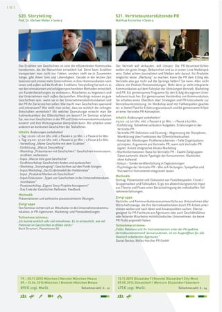 [ 32 ]
13.11.2015 Düsseldorf | Novotel Düsseldorf City West
09.05.2016 Düsseldorf | Mercure Düsseldorf Seestern
475€ zzgl. MwSt. Teilnehmerzahl: 6–14
19.–20.11.2015 München | Novotel München Messe
09.–10.06.2016 München | Novotel München Messe
890€ zzgl. MwSt. Teilnehmerzahl: 6–12
S21. Vertriebsunterstützende PR
Matthias Kutzscher > Seite 9
S20. Storytelling
Prof. Dr. Michael Müller > Seite 9
Der Vertrieb will verkaufen, will Umsatz. Die PR-Verantwortlichen
wollen ein gutes Image, Bekanntheit und so in erster Linie Medienprä-
senz. Dabei achten Journalisten und Medien sehr darauf, für Produkte
möglichst keine „Werbung“ zu machen. Kann die PR dem Erfolg des
Vertriebs also gar nicht auf die Sprünge helfen? Sie kann. Aber nicht
alleine mit Produkt-Pressemeldungen. Mehr denn je steht integrierte
Kommunikation auf dem Fahrplan der Abteilungen Vertrieb, Marketing
und PR. Ein gemeinsames Programm für den Erfolg des eigenen Unter-
nehmens muss her. Ein gemeinsames Verständnis von Kommunikation.
Sie erhalten einen Überblick über Strategien und PR-Instrumente zur
Vertriebsunterstützung. Im Workshop wird mit Fallbeispielen gearbei-
tet, er bietet Platz für Erfahrungsaustausch und die gemeinsame Arbeit
an einer Vertriebs-PR-Konzeption.
Inhalte Änderungen vorbehalten!
09.00–17.00 Uhr, inkl. 2 Pausen à 30 Min. + 1 Pause à 60 Min.
› Einführung: Teilnehmer erläutern Aufgaben, Erfahrungen in der
Vertriebs-PR
› Vertriebs-PR: Definition und Deutung – Abgrenzung der Disziplinen,
Wortklärung über Funktionen der Öffentlichkeitsarbeit
› Kampf der Abteilungen: Probleme erkennen – Falle Organisations-
prinzipien, Argumente pro Vertriebs-PR, wann sich Vertriebs-PR
eignet, Ansatz integriertes Absatz-Marketing
› Marktinformationen: Basis für Vertriebs-PR – Exakte Zielgruppen-
Daten sammeln, kleine Typologie der Konsumenten, Marktinfos
ohne Aufwand
› Exkurs – Sonderveröffentlichung in Tageszeitungen
› Psychologie der Vertriebs-PR – Wie sich Verlangen, Sympathie und
Nutzwert in Instrumente integrieren lassen
Methodik
Vortrag, Präsentation und Diskussion von Praxisbeispielen, Einzel-/
Gruppenarbeit und Fallstudien. Ergo: ein abwechslungsreicher Input
aus Theorie und Praxis unter Berücksichtigung der individuellen Teil-
nehmererfahrungen.
Zielgruppe
Vertriebs- und Kommunikationsverantwortliche aus Unternehmen aller
Wirtschaftszweige, die ihre Vertriebsaktivitäten durch PR-Arbeit unter-
stützen wollen und nach Ideen und Ansatzpunkten suchen. Ebenso
geeignet für PR-Fachleute aus Agenturen oder auch Geschäftsführer
oder leitende Mitarbeiter mittelständischer Unternehmen, die keine
PR-Profis angestellt haben.
Teilnehmerstimme:
„Public Relations und ihr Instrumentarium unter der Perspektive
,Vertriebsunterstützend' kennenzulernen, ist ein Augenöffnen für alle
klassisch arbeitenden Agenturen.“
Daniel Becker, Möller Horcher PR GmbH
Das Erzählen von Geschichten ist eine der effizientesten Kommunika-
tionsformen, die die Menschheit entwickelt hat. Denn beim Erzählen
transportiert man nicht nur Fakten, sondern stellt sie in Zusammen-
hänge, gibt ihnen Sinn und Lebendigkeit. Gerade in der letzten Zeit
besinnen sich immer mehr Unternehmen in ihrer Kommunikation nach
innen und außen auf die Kraft des Erzählens. Storytelling hat sich zu ei-
ner der innovativsten und erfolgversprechendsten Methoden entwickelt,
um Kundenbeziehungen zu verbessern, Mitarbeiter zu begeistern und
das Unternehmen nach außen darzustellen. Allerdings müssen es gute
Geschichten sein, wenn sie in der Unternehmenskommunikation und
der PR ihr Ziel erreichen sollen: Wie macht man Geschichten spannend
und interessant? Wie stellt man sicher, dass sie wirklich die richtigen
Botschaften vermitteln? Mit welcher Dramaturgie erreicht man die
Aufmerksamkeit der Öffentlichkeit am besten? Im Seminar erfahren
Sie, wie man Geschichten in der PR und Unternehmenskommunikation
einsetzt und ihre Wirkungsweise überprüfen kann. Wir arbeiten unter
anderem an konkreten Geschichten der Teilnehmer.
Inhalte Änderungen vorbehalten!
1. Tag: 10.00–18.00 Uhr, inkl. 2 Pausen à 30 Min. + 1 Pause à 60 Min.
2. Tag: 09.00–17.00 Uhr, inkl. 2 Pausen à 30 Min. + 1 Pause à 60 Min.
› Vorstellung „Meine Geschichte mit dem Erzählen“
› Einführung: „Was ist Storytelling“
› Workshop „Präsentieren mit Geschichten“: Geschichten konstruieren,
erzählen, verbessern
› Input „Was ist eine gute Geschichte“
› Erzählworkshop: Geschichten finden und austauschen
› Workshop „Storyshaping“: Geschichten auf den Punkt bringen
› Input/Workshop „Das Erzählmodell der Heldenreise“
› Input „Produkte/Marken als Geschichten“
› Input/Diskussion „Typen von Geschichten in der Unternehmenskom-
munikation“
› Praxisworkshop „Eigene Story-Projekte konzipieren“
› Das Ende der Geschichte: Reflexion, Feedback
Methodik
Präsentationen und zahlreiche praxisorientierte Übungen.
Zielgruppe
Das Seminar richtet sich an Mitarbeiter in der Unternehmenskommu-
nikation, in PR-Agenturen, Marketing- und Presseabteilungen.
Teilnehmerstimme:
„Ich konnte wirklich sehr viel mitnehmen. Es ist erstaunlich, wie viel
Potenzial im Geschichten erzählen steckt.“
Berit Dirscherl, Planethome AG
 