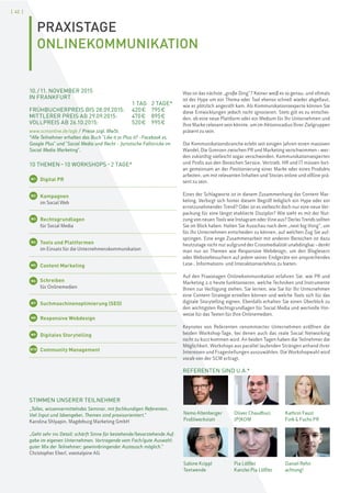 [ 42 ]
PRAXISTAGE
ONLINEKOMMUNIKATION
STIMMEN UNSERER TEILNEHMER
„Tolles, wissenvermittelndes Seminar, mit fachkundigen Referenten.
Viel Input und Ideengeber, Themen sind praxisorientiert.“
Karolina Shlyapin, Magdeburg Marketing GmbH
„Geht sehr ins Detail; schärft Sinne für bestehende/bevorstehende Auf-
gabe im eigenen Unternehmen. Vortragende vom Fach/gute Auswahl;
guter Mix der Teilnehmer; gewinnbringender Austausch möglich.“
Christopher Eberl, voestalpine AG
Nemo Altenberger
Profilwerkstatt
Sabine Krippl
Textwende
Oliver Chaudhuri
JP|KOM
Pia Löffler
Kanzlei Pia Löffler
Kathrin Faust
Fink & Fuchs PR
Daniel Rehn
achtung!
10./11. NOVEMBER 2015
IN FRANKFURT
1 TAG 2 TAGE*
FRÜHBUCHERPREIS BIS 28.09.2015: 420€ 795€
MITTLERER PREIS AB 29.09.2015: 470€ 895€
VOLLPREIS AB 26.10.2015: 520€ 995€
www.scmonline.de/agb / Preise zzgl. MwSt.
*Alle Teilnehmer erhalten das Buch "Like it or Plus it? –Facebook vs.
Google Plus" und "Social Media und Recht – Juristische Fallstricke im
Social Media Marketing".
10 THEMEN–10 WORKSHOPS–2 TAGE*
W1 Digital PR
W2 Kampagnen
im Social Web
W3 Rechtsgrundlagen
für Social Media
W4 Tools und Plattformen
im Einsatz für die Unternehmenskommunikation
W5 Content Marketing
W6 Schreiben
für Onlinemedien
W7 Suchmaschinenoptimierung (SEO)
W8 Responsive Webdesign
W9 Digitales Storytelling
W10 Community Management
Was ist das nächste „große Ding“? Keiner weiß es so genau, und oftmals
ist der Hype um ein Thema oder Tool ebenso schnell wieder abgeflaut,
wie er plötzlich angerollt kam. Als Kommunikationsexperte können Sie
diese Entwicklungen jedoch nicht ignorieren. Stets gilt es zu entschei-
den, ob eine neue Plattform oder ein Medium für Ihr Unternehmen und
Ihre Marke relevant sein könnte, um im Aktionsradius Ihrer Zielgruppen
präsent zu sein.
Die Kommunikationsbranche erlebt seit einigen Jahren einen massiven
Wandel. Die Grenzen zwischen PR und Marketing verschwimmen–wer-
den zukünftig vielleicht sogar verschwinden. Kommunikationsexperten
und Profis aus den Bereichen Service, Vertrieb, HR und IT müssen fort-
an gemeinsam an der Positionierung einer Marke oder eines Produkts
arbeiten, um mit relevanten Inhalten und Stories online und offline prä-
sent zu sein.
Eines der Schlagworte ist in diesem Zusammenhang das Content Mar-
keting. Verbirgt sich hinter diesem Begriff lediglich ein Hype oder ein
ernstzunehmender Trend? Oder ist es vielleicht doch nur eine neue Ver-
packung für eine längst etablierte Disziplin? Wie sieht es mit der Nut-
zung von neuen Tools wie Instagram oder Vine aus? Derlei Trends sollten
Sie im Blick haben. Halten Sie Ausschau nach dem „next big thing“, um
für Ihr Unternehmen entscheiden zu können, auf welchen Zug Sie auf-
springen. Eine enge Zusammenarbeit mit anderen Bereichen ist dazu
heutzutage nicht nur aufgrund der Crossmedialität unabdingbar–denkt
man nur an Themen wie Responsive Webdesign, um den Bloglesern
oder Websitebesuchern auf jedem seiner Endgeräte ein ansprechendes
Lese-, Informations- und Interaktionserlebnis zu bieten.
Auf den Praxistagen Onlinekommunikation erfahren Sie, wie PR und
Marketing 2.0 heute funktionieren, welche Techniken und Instrumente
Ihnen zur Verfügung stehen. Sie lernen, wie Sie für Ihr Unternehmen
eine Content-Strategie erstellen können und welche Tools sich für das
digitale Storytelling eignen. Ebenfalls erhalten Sie einen Überblick zu
den wichtigsten Rechtsgrundlagen für Social Media und wertvolle Hin-
weise für das Texten für Ihre Onlinemedien.
Keynotes von Referenten renommierter Unternehmen eröffnen die
beiden Workshop-Tage, bei denen auch das reale Social Networking
nicht zu kurz kommen wird. An beiden Tagen haben die Teilnehmer die
Möglichkeit, Workshops aus parallel laufenden Strängen anhand ihrer
Interessen und Fragestellungen auszuwählen. Die Workshopwahl wird
vorab von der SCM erfragt.
REFERENTEN SIND U.A.*
 