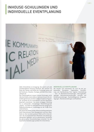 [ 47 ]
INHOUSE-SCHULUNGEN UND
INDIVIDUELLE EVENTPLANUNG
Jedes Unternehmen ist einzigartig. Das macht auch jede
innerbetriebliche Schulung individuell. Wir stimmen mit
Ihnen die Themen und Inhalte der Schulungen genau auf
die Strukturen, Situation, Strategie und Ziele Ihres Unter-
nehmens ab.
Das Themenspektrum unserer Inhouse-Schulungen reicht
über die Inhalte unserer offenen Seminare hinaus. Wir ent-
wickeln gemeinsam mit Ihnen maßgeschneiderte Program-
me, mit denen wir Ihr Unternehmen und Ihre Mitarbeiter
dauerhaft unterstützen. Von einem eintägigen Workshop
bis zu umfassenden mehrwöchigen Weiterbildungsmaß-
nahmen – wir bieten für alle Bedürfnisse den passgenauen
Maßnahmenkatalog an, unabhängig von der Größe Ihres
Unternehmens.
Wir passen die Inhalte und den Ablauf an die Besonderheiten
Ihres Unternehmens, Ihres Managements und Ihrer Mitar-
beiter an. Dies hat einen positiven Effekt auf Ihr Unterneh-
men–der Zusammenhalt Ihrer Mitarbeiter wird abteilungs-
übergreifend gefördert und ein gemeinsames Verständnis
der gemeinsamen Herausforderungen entwickelt. Von den
dauerhaften Veränderungen profitiert Ihr Unternehmen.
INDIVIDUELLE EVENTPLANUNG
Wir beraten und unterstützen Sie auch bei der pro-
fessionellen Konzeption, Organisation, Durchfüh-
rung und Nachbereitung Ihrer eigenen Veranstaltung
– wie z. B. Mitarbeiterveranstaltungen, Führungskräfte-
tagungen, Motivationsveranstaltungen, Vertriebs- und
Kundenveranstaltungen, Teambuildingevents, Kongresse,
Tagungen, Abendveranstaltungen und Roadshows.
 