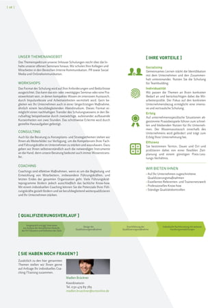 [ 48 ]
UNSER THEMENANGEBOT
Das Themenspektrum unserer Inhouse-Schulungen reicht über die In-
halte unserer offenen Seminare hinaus. Wir schulen Ihre Kollegen und
Mitarbeiter in den Bereichen Interne Kommunikation, PR sowie Social
Media und Onlinekommunikation.
WORKSHOPS
Das Format der Schulung wird auf Ihre Anforderungen und Bedürfnisse
ausgerichtet. Das kann das ein- oder zweitägiges Seminar oder eine Pra-
xiswerkstatt sein, in denen kompaktes Wissen im intensiven Austausch,
durch Impulsreferate und Arbeitseinheiten vermittelt wird. Gern be-
gleiten wir Ihr Unternehmen auch in einer längerfristigen Maßnahme,
ähnlich einem berufsbegleitenden Abendstudium. Dieses Format er-
möglicht einen nachhaltigen Transfer des Schulungswissens in den Be-
rufsalltag beispielsweise durch zweiwöchige, aufeinander aufbauende
Kurseinheiten von zwei Stunden. Das schrittweise Erlernte wird durch
gestellte Hausaufgaben gefestigt.
CONSULTING
Auch für die Beratung zu Konzeptions- und Strategiethemen stehen wir
Ihnen als Weiterbilder zur Verfügung, um die Kompetenzen Ihrer Fach-
und Führungskräfte im Unternehmen zu stärken und auszubauen. Dazu
geben wir Ihnen selbstverständlich auch die notwendigen Instrumente
an die Hand, denn unsere Beratung bedeutet auch immer Wissenstrans-
fer.
COACHING
Coachings sind effektive Maßnahmen, wenn es um die Begleitung und
Entwicklung von Mitarbeitern, insbesondere Führungskräften, und
letzten Endes der gesamten Organisation geht. Viele Führungskräf-
teprogramme fördern jedoch ausschließlich das fachliche Know-how.
Mit einem individuellen Coaching können Sie die Potenziale Ihrer Füh-
rungskräfte gezielt fördern und sie berufsbegleitend weiterqualifizieren
und Ihr Unternehmen stärken.
[ QUALIFIZIERUNGSVERLAUF ]
Vorgespräch und ggf. Interviews
zur Analyse der betrieblichen Bedarfe,
der IST-Situation und Definition der Ziele
Design der
Qualifizierungsmaßnahme
Durchführung der
Qualifizierungsmaßnahme
Individuelle Nachbereitung mit weiteren
Handlungsempfehlungen
[ IHRE VORTEILE ]
Socializing
Gemeinsames Lernen stärkt die Identifikation
mit dem Unternehmen und den Zusammen-
halt untereinander. Nutzen Sie die Schulung
für Teambuilding.
Individualität
Wir passen die Themen an Ihren konkreten
Bedarf an und berücksichtigen dabei die Mit-
arbeiterprofile. Der Fokus auf den konkreten
Unternehmensbezug ermöglicht eine intensi-
ve und vertrauliche Schulung.
Erfolg
Auf unternehmensspezifische Situationen ab-
gestimmte Praxisbeispiele führen zum schnel-
len und bleibenden Nutzen für Ihr Unterneh-
men. Der Wissensaustausch innerhalb des
Unternehmens wird gefördert und trägt zum
Erfolg Ihrer Unternehmung bei.
Effizienz
Sie bestimmen Termin, Dauer und Ort und
profitieren dabei von einer flexiblen Zeit-
planung und einem günstigen Preis-Leis-
tungs-Verhältnis.
WIR BIETEN IHNEN
› Auf Ihr Unternehmen zugeschnittene
Qualifizierungsmaßnahmen
› Exzellentes Referenten- und Trainernetzwerk
› Professionelles Know-how
› Ständige Qualitätskontrollen
[ SIE HABEN NOCH FRAGEN? ]
Zusätzlich zu den hier genannten
Themen stellen wir Ihnen gerne
auf Anfrage Ihr individuelles Coa-
ching/Training zusammen.
Madlen Brückner
Koordinatorin
Tel. 030 479 89 789
madlen.brueckner@scmonline.de
 