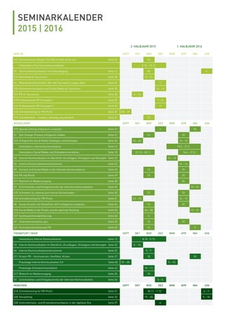 SEMINARKALENDER
2015 | 2016
2. HALBJAHR 2015 1. HALBJAHR 2016
BERLIN SEPT OKT NOV DEZ MÄR APR MAI JUN
S23 Geheimwissen Google? Ein SEO-Insider packt aus Seite 34 24.
Intensivkurs Tourismuskommunikation 8.10.–12.12.
S2 Interne Kommunikation im Schleudergang Seite 21 30. 6.
S12 Marketing im Tourismus Seite 28 19.–21.
S6 Mitarbeiterzeitschriften: Nur die Champions League zählt Seite 23 1.
S24 Onlinekommunikation und Social Media im Tourismus Seite 35 10.–12.
S13 PR im Tourismus Seite 28 8.–10.
S15 Professionelle PR-Konzepte I Seite 29 7.–8. .
S16 Professionelle PR-Konzepte II Seite 30 9.
S18 Schreibtraining für PR-Proﬁs Seite 31 28.–29.
S19 Schriftverkehr – modern, lebendig, verständlich Seite 31 27.
DÜSSELDORF SEPT OKT NOV DEZ MÄR APR MAI JUN
S10 Agenda Setting erfolgreich umsetzen Seite 27 4. 30.
S1 Den Change-Prozess erfolgreich treiben Seite 21 13. 29.
S22 Erfolgreiche Social Media Strategien und Konzepte Seite 34 22.–24. 14.–16.
Intensivkurs Interne Kommunikation Seite 12 10.3.–21.5.
Intensivkurs Social Media und Onlinekommunikation Seite 15 22.10.–28.11. 14.4.–21.5.
S3 Interne Kommunikation im Überblick: Grundlagen, Strategien und Konzepte Seite 22 10.–12.
S4 Interne Kommunikationsinstrumente Seite 22 14.–16.
S5 Intranet und Social Media in der Internen Kommunikation Seite 23 13. 29.
S14 PR und Recht Seite 29 27. 29.
S17 Rhetorik im Medienumgang Seite 30 25.
S7 Schnittstellen und Erfolgskontrolle der Internen Kommunikation Seite 24 2. 19.–21.
S25 Schreiben für externe und interne Onlinemedien Seite 35 27. 29.
S18 Schreibtraining für PR-Proﬁs Seite 31 22.–23. 14.–15.
S8 Social Intranet mit SharePoint 2013 erfolgreich umsetzen Seite 24 13. 29.
S26 Social Media in der Praxis und die optimale Nutzung Seite 36 26.–28. 19.–21.
S27 Suchmaschinenoptimierung Seite 36 6.
S9 Unternehmenskultur pur Seite 25 13. 29.
S21 Vertriebsunterstützende PR Seite 32 13. 9.
FRANKFURT / MAIN SEPT OKT NOV DEZ MÄR APR MAI JUN
Intensivkurs Interne Kommunikation Seite 12 8.10.–5.12.
S3 Interne Kommunikation im Überblick: Grundlagen, Strategien und Konzepte Seite 22 8.–10.
S4 Interne Kommunikationsinstrumente Seite 22 5.–7.
S11 Krisen-PR – Kontroversen, Konﬂikte, Krisen Seite 27 18. 30.
Praxistage Interne Kommunikation 2.0 Seite 40 29.–30. 9.–10.
Praxistage Onlinekommunikation Seite 42 10.–11.
S17 Rhetorik im Medienumgang Seite 30 18.
S7 Schnittstellen und Erfolgskontrolle der Internen Kommunikation Seite 24 3.–5.
MÜNCHEN SEPT OKT NOV DEZ MÄR APR MAI JUN
S18 Schreibtraining für PR-Proﬁs Seite 31 30.11.–1.12. 6.–7.
S20 Storytelling Seite 32 19.–20. 9.–10.
S28 Unternehmens- und Krisenkommunikation in der digitalen Ära Seite 37 4.
 
