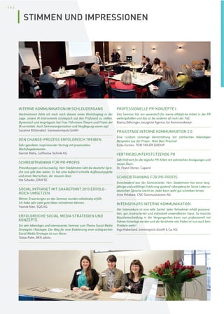 [ 4 ]
INTERNE KOMMUNIKATION IM SCHLEUDERGANG
Hochmotiviert fühle ich mich nach diesem einen Workshoptag in der
Lage, unsere IK-Instrumente strategisch auf den Prüfstand zu stellen.
Dynamisch und einprägsam hat Frau Führmann Theorie und Praxis der
IK vermittelt. Auch Seminarorganisation und Verpflegung waren top!
Susanne Blittersdorf, hannoverimpuls GmbH
DEN CHANGE-PROZESS ERFOLGREICH TREIBEN
Sehr geerdeter, inspirierender Vortrag mit praxisnahen
Workshopelementen.
Gernot Waha, Lufthansa Technik AG
SCHREIBTRAINING FÜR PR-PROFIS
Praxisbezogen und kurzweilig. Herr Stadelmann liebt die deutsche Spra-
che und gibt dies weiter. Er hat eine äußerst schnelle Auffassungsgabe
und einen Wortschatz, der staunen lässt.
Ute Schader, DAW SE
SOCIAL INTRANET MIT SHAREPOINT 2013 ERFOLG-
REICH UMSETZEN
Meiner Erwartungen an das Seminar wurden vollständig erfüllt.
Ich habe sehr viele gute Ideen mitnehmen können.
Yvonne Klee, SQS AG
ERFOLGREICHE SOCIAL MEDIA STRATEGIEN UND
KONZEPTE
Ein sehr lebendiges und interessantes Seminar zum Thema Social Media
Strategien/Konzepte. Der Weg für eine Etablierung einer erfolgreichen
Social Media Strategie ist nun klarer.
Tobias Palm, BKK advita
PROFESSIONELLE PR-KONZEPTE I
Das Seminar hat mir wesentlich für meine alltägliche Arbeit in der PR
weitergeholfen und das ist bei anderen oft nicht der Fall.
Bianca Böhringer, excognito Agentur für Kommunikation
PRAXISTAGE INTERNE KOMMUNIKATION 2.0
Eine rundum stimmige Veranstaltung mit zahlreichen lebendigen
Beispielen aus der Praxis–Note Best Practice!
Erika Kirsten, TOM TAILOR GROUP
VERTRIEBSUNTERSTÜTZENDE PR
Sehr hilfreich für die tägliche PR-Arbeit mit zahlreichen Anregungen und
neuen Ideen.
Dr. Franz Dörner, Caparol
SCHREIBTRAINING FÜR PR-PROFIS
Entscheidend war der Seminarleiter. Herr Stadelmann hat seine lang-
jährige und vielfältige Erfahrung spielend rübergebracht. Seine Liebe zur
deutschen Sprache steckt an. Jeder kann wohl gut schreiben lernen.
Irina Pchelova, CNC Communications AG
INTENSIVKURS INTERNE KOMMUNIKATION
Der Intensivkurs ist eine tolle Sache! Jeder Teilnehmer erhält praxisna-
hen, gut strukturierten und individuell anwendbaren Input. So manche
Bauchentscheidung in der Vergangenheit kann nun professionell mit
Fakten hinterlegt werden und der berühmte rote Faden ist nun auch kein
Problem mehr!
Inga Haberland, bremenports GmbH & Co. KG
STIMMEN UND IMPRESSIONEN
 