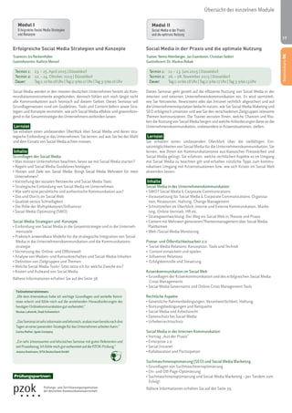 17 
Erfolgreiche Social Media Strategien und Konzepte 
Trainerin: Ira Reckenthäler 
Gastreferentin: Kathrin Menzel 
Termin 1: 23. – 25. April 2015 | Düsseldorf 
Termin 2: 22. – 24. Oktober 2015 | Düsseldorf 
Dauer: Tag 1: 10 bis 18 Uhr | Tag 2: 9 bis 17 Uhr | Tag 3: 9 bis 16 Uhr 
Social Media werden in den meisten deutschen Unternehmen bereits als Kom-munikationsinstrumente 
eingebunden, dennoch fühlen sich noch längst nicht 
alle Kommunikatoren auch heimisch auf diesem Gebiet. Dieses Seminar soll 
Grundlagenwissen rund um Guidelines, Tools und Content liefern sowie Stra-tegien 
und Konzepte vermitteln, wie sich Social Media effektiv und gewinnbrin-gend 
in die Gesamtstrategie des Unternehmens einbinden lassen. 
Lernziel 
Sie erhalten einen umfassenden Überblick über Social Media und deren stra-tegische 
Einbindung in das Unternehmen. Sie lernen, auf was Sie bei der Wahl 
und dem Einsatz von Social Media achten müssen. 
Inhalte 
Grundlagen der Social Media 
• Was müssen Unternehmen beachten, bevor sie mit Social Media starten? 
• Regeln und Social Media Guidelines festlegen 
• Nutzen und Ziele von Social Media: Bringt Social Media Mehrwert für mein 
Unternehmen? 
• Vorstellung der sozialen Netzwerke und Social Media Tools 
• Strategische Einbindung von Social Media im Unternehmen 
• Wie sieht eine persönliche und authentische Kommunikation aus? 
• Dos und Don'ts im Social Web 
• Qualität versus Schnelligkeit 
• Die Rolle der Multiplikatoren/Influencer 
• Social Media Optimizing (SMO) 
Social-Media-Strategien und -Konzepte 
• Einbindung von Social Media in die Gesamtstrategie und in die Unterneh-mensziele 
• Praktisch anwendbare Modelle für die strategische Integration von Social 
Media in die Unternehmenskommunikation und die Kommunikations-strategie 
• Vernetzung der Online- und Offlinewelt 
• Analyse von Medien- und Konsumverhalten und Social-Media-Inhalten 
• Definition von Zielgruppen und Themen 
• Welche Social Media Tools/-Sites setze ich für welche Zwecke ein? 
• Kosten und Aufwand von Social Media 
Nähere Informationen erhalten Sie auf der Seite 38. 
Teilnehmerstimmen: 
„Mit dem Intensivkurs habe ich wichtige Grundlagen und vertiefte Kennt-nisse 
erlernt und fühle mich auf die anstehenden Herausforderungen der 
heutigen Onlinekommunikation gut vorbereitet.“ 
Nicolas Lahovnik, Stadt Schweinfurt 
„Das Seminar ist sehr informativ und lehrreich, so dass man bereits nach drei 
Tagen an einer passenden Strategie für das Unternehmen arbeiten kann.“ 
Carina Rother, Igedo Company 
„Ein sehr interessantes und lehrreiches Seminar mit guten Referenten und 
viel Praxisbezug. Ich fühle mich gut vorbereitet auf die PZOK-Prüfung.“ 
Jessica Koelmann, SITA Deutschland GmbH 
Übersicht der einzelnen Module 
Social Media in der Praxis und die optimale Nutzung 
Trainer: Nemo Altenberger, Jan Eisenkrein, Christian Seifert 
Gastreferent: Dr. Markus Robak 
Termin 1: 11. – 13. Juni 2015 | Düsseldorf 
Termin 2: 26. – 28. November 2015 | Düsseldorf 
Dauer: Tag 1: 10 bis 18 Uhr | Tag 2: 9 bis 17 Uhr | Tag 3: 9 bis 13 Uhr 
Dieses Seminar geht gezielt auf die effiziente Nutzung von Social Media in der 
internen und externen Unternehmenskommunikation ein. Es wird vermittelt, 
wie Sie Netzwerke, Newsrooms oder das Intranet rechtlich abgesichert und auf 
die Unternehmensreputation bedacht nutzen, wie Sie Social Media Maketing und 
SEO erfolgreich umsetzen und wie Sie den verschiedenen Zielgruppen relevante 
Themen kommunizieren. Die Trainer verraten Ihnen, welche Chancen und Risi-ken 
die Nutzung von Social Media bergen und welche Anforderungen diese an die 
Unternehmenskommunikation, insbesondere in Krisensituationen, stellen. 
Lernziel 
Sie erhalten einen umfassenden Überblick über die vielfältigen Ein-satzmöglichkeiten 
von Social Media für die Unternehmenskommunikation. Sie 
lernen, wie Ihnen ein Kommunikationsmix aus klassischer Pressearbeit und 
Social Media gelingt. Sie erfahren, welche rechtlichen Aspekte es im Umgang 
mit Social Media zu beachten gilt und erhalten nützliche Tipps zum kommu-nikativen 
Umgang mit Krisensituationen bzw. wie sich Krisen im Social Web 
abwenden lassen. 
Inhalte 
Social Media in der Unternehmenskommunikation 
• SWOT Social Media & Corporate Communications 
• Voraussetzung für Social Media & Corporate Communications: Organisa-tion, 
Ressourcen, Haltung, Change Management 
• Schnittstellen im Überblick: Interne und Externe Kommunikation, Marke-ting, 
Online-Vertrieb, HR etc. 
• Strategieentwicklung: Der Weg ins Social Web in Theorie und Praxis 
• Content mit Mehrwert generieren/Themenmanagement über Social-Media- 
Plattformen 
• Web-/Social Media Monitoring 
Presse- und Öffentlichkeitsarbeit 2.0 
• Social Media Relations: Konzeption, Tools und Technik 
• Content entwickeln und spielen 
• Influencer Relations 
• Erfolgskontrolle und Steuerung 
Krisenkommunikation im Social Web 
• Grundlagen der Krisenkommunikation und des erfolgreichen Social Media 
Crisis Managements 
• Social Media Governance und Online Crisis Management Tools 
Rechtliche Aspekte 
• Gesetzliche Rahmenbedingungen, Verantwortlichkeit, Haftung 
• Nutzungsbedingungen und Netiquette 
• Social Media und Arbeitsrecht 
• Datenschutz bei Social Media 
• Urheberrechtsschutz 
Social Media in der Internen Kommunikation 
• Vortrag „Aus der Praxis“ 
• Enterprise 2.0 
• Social Intranet 
• Kollaboration und Partizipation 
Suchmaschinenoptimierung (SEO) und Social Media Marketing 
• Grundlagen von Suchmaschinenoptimierung 
• On- und Off-Page-Optimierung 
• Suchmaschinenoptimierung und Social Media Marketing – per Tandem zum 
Erfolg! 
Nähere Informationen erhalten Sie auf der Seite 39. 
Intensivkurs OK 
Prüfungspartner: 
 