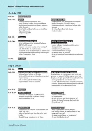 23 
Möglicher Ablauf der Praxistage Onlinekommunikation 
1. Tag, 14. April 2015 
9.00 - 9.45 Begrüßung und Keynote 
9.45 - 13.15* Digital PR 
- Einführung: Kommunikationslandschaft heute 
- Content Recherche, Erstellung, Distribution und Analyse 
- Identifikation und Kommunikation mit Bloggern, Influencern 
und der Community 
- Owned, Paid, Earned, Social: Die Chancen von Social Media, 
Blogs und Newsrooms 
- Erfolgsmessung und KPIs 
Kampagnen im Social Web 
- Sind Kampagnen im Social Web überhaupt noch zeitgemäß? 
- Best Practices aus dem B2B- und B2C-Bereich 
- Strategische und kreative Erfolgsfaktoren für Social-Media- 
Kampagnen 
- Der richtige Weg zur Social-Media-Strategie 
- Trends und Ausblick 
13.15 - 14.15 Mittagspause 
14.15 - 17.45* Rechtsgrundlagen für Social Media 
- Marken- und Namensrecht bei Domains und Profilnamen 
- SEO/SEM und Markenrecht 
- Impressum – wie muss es aussehen und wer benötigt es? 
- Texte, Bilder, Grafiken etc. „rechtens“ nutzen 
- Gewinnspiele: Was gilt für die Gewinnspiele auf Facebook & Co.? 
- Folgen der Rechtsverletzungen: Abmahnung, Unterlassungser-klärung, 
Schadensersatz, Kosten 
Tools und Plattformen im Einsatz für die 
Unternehmenskommunikation 
- Facebook vs. Google+: Einsatzgebiete und Unterschiede 
- Strategieentwicklung 
- Contentgenerierung und Themenplan 
- Suchmaschinenoptimierung mit Google+ 
- Die Facebook-Chronik und ihr Nutzen 
- Wie nutzen Unternehmen Pinterest und Instagram zur Kommuni-kation? 
ab 17.45 Get-Together 
2. Tag, 15. April 2015 
9.00 - 9.45 Keynote 
9.45 - 13.00* Warum Unternehmen eine Content-Strategie brauchen 
- Einführung: Content Marketing und -Strategie 
- Vorteile und Mehrwerte von der strategischen und operativen 
Arbeit mit Contents 
- Tools und Werkzeuge für den Redaktionsalltag 
- Gruppenarbeit: Vom Produkt zur Geschichte 
Den Leser im Fokus: Schreiben für Onlinemedien 
Nur gut aufgebaute und frisch formulierte Texte werden wahr-genommen 
und gelesen. Im Workshop zeigen wir anhand vieler 
Beispiele, wie Sie Texte optimal für Ihre Onlinemedien aufbereiten. 
- Erwartungen der User: So lesen Menschen heute 
- Auf einen Blick: Die richtige Struktur und gezielte Formatierung 
- Aufmacher: Starke Headlines und aufmerksamkeitsstarke Teaser 
- Lebendige und kurze Texte: Wortwahl und Satzbau 
13.00 - 14.00 Mittagspause 
14.00 - 15.30* SEO und Social Search 
- Social Search als Synergie zw. Social Media und SEO 
- Wesentliche Bausteine einer Social Search Strategie 
- Handlungsempfehlungen „to go!“ 
Responsive Webdesign 
- Responsive Webdesign #wtf 
- Die mobile Revolution 
- Wie sieht der Prozess eines Website-Relaunches aus? 
- Scribbles, Wireframes, Prototyping – Was bedeutet das? 
- Wo geht die Reise hin? 
16.00 - 17.30 Digitales Storytelling 
- Geschichten aus „Web-Schnipseln“ bauen: die Kuratier-Tools 
„Storify“ und „Scoop.it“ 
- Zahlen zum Sprechen bringen: Infografiken einfach selbst 
erstellen 
- Bewegtbild bewegt: Videos drehen mit der Flipcam 
Community Management 
- Welche Aufgaben hat der Community Manager? 
- Eine Community aufbauen: Wie gewinne und halte ich Fans, 
Follower und Fürsprecher? 
- Wie lade ich Fans und Follower zur Interaktion ein? 
- Wie gehe ich mit Beschwerden um? 
* inklusive 30-minütiger Kaffeepause 
 