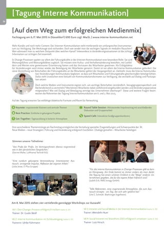 24 
[Tagung Interne Kommunikation] 
[Auf dem Weg zum erfolgreichen Medienmix] 
Fachtagung am 6./7. Mai 2015 in Düsseldorf | 690 Euro zzgl. MwSt. | www.interne-kommunikation.net 
4. + 5. November 2014 
Frankfurt 
Mehr Kanäle und noch mehr Content: Der Internen Kommunikation steht mittlerweile ein umfangreiches Instrumentar-ium 
zur Verfügung. Die Werkzeuge sind vorhanden. Doch wie sendet man die wichtigen Signale im medialen Rauschen? 
Wen adressiert man zu welchem Zeitpunkt über welchen Kanal? Inbesondere in Veränderungssituationen ist die richtige 
Information zur richtigen Zeit essentiell. 
In Change-Prozessen spielen vor allem die Führungskräfte in der Internen Kommunikation eine besondere Rolle: Sie sind 
Meinungsführer und Meinungsbildner zugleich. Sie müssen eine Kultur- und Verhaltensänderung bewirken, mit Leitbil-dern 
und Werten eine gemeinsame Orientierung bieten und das Vertrauen der Mitarbeiter gewinnen. Als Erfolgsfaktor 
für Veränderungen wird immer wieder die Beteiligung der Mitarbeiter genannt. Damit ist vor allem die Interne Kommunikation gefordert: Die 
reine Vermittlung von Botschaften der Führungskräfte an die Mitarbeiter gehört der Vergangenheit an. Vielmehr muss die Interne Kommunika-tion 
Veränderungen kommunikativ begleiten, so dass sich Mitarbeiter und Führungskräfte gleichermaßen beteiligt fühlen. 
Dafür steht inzwischen eine Vielzahl von Kommunikationsformaten zur Verfügung, die verstärkt auf Dialog und Partizipa-tion 
setzen. 
Doch welche Medien und Instrumente eignen sich, um wichtige Botschaften verständlich, bezugsgruppenspezifisch und 
flächendeckend zu vermitteln? Wie können Mitarbeiter dabei zielführend eingebunden werden und Veränderungsprozesse 
mitgestalten? Wie viel Dialog und Beteiligung verträgt das Unternehmen überhaupt? Diese und weitere Fragen beant-worten 
die Referenten der Tagung Interne Kommunikation am 6. und 7. Mai 2015. 
Auf der Tagung erwarten Sie vielfältige didaktische Formate und Raum für Networking. 
Keynote: Inspirierende Visionen und zentrale Themen 
Best Practice: Einblicke in gelungene Projekte 
Get-Together: Tagesausklang in lockerer Atmosphäre 
Round Table Session: Aktivierender Impulsvortrag mit anschließender 
Diskussion und Gruppenarbeit 
Speed Café: Interaktive Großgruppenkonferenz 
Drei verschiedene Themenstränge am Nachmittag ermöglichen die Vertiefung spezieller Fragestellungen und Schwerpunkte der IK: 
Neue Medien – neue Strategien | Führung und Veränderung erfolgreich (vor)leben | Dialoge gestalten – Mitarbeiter beteiligen 
Am 8. Mai 2015 stehen vier vertiefende ganztägige Workshops zur Auswahl 
W 1: Den Change-Prozess erfolgreich treiben (siehe S. 27) 
Trainer: Dr. Guido Wolf 
W 2: Interne Kommunikation im Schleudergang (siehe S. 27) 
Trainerin: Ulrike Führmann 
W 3: Intranet und Social Media in der Internen Kommunikation (siehe S. 29) 
Trainer: Wendelin Auer 
W 4: Social Intranet mit SharePoint 2013 erfolgreich umsetzen (siehe S. 30) 
Trainer: Lutz Hirsch 
"Von Profis für Profis. Im Vortragsrahmen ebenso inspirierend 
wie in den persönlichen Gesprächen." 
(Gernot Waha, Lufthansa Technik AG) 
"Für die interne Kommunikation in Change-Prozessen gibt es kein-en 
Königsweg. Am Ende kommt es immer anders als man denkt. 
Die Tagung hat einen schönen Einblick in die "Wege" anderer Un-ternehmen 
gegeben, die für die eigene Arbeit hilfreich sind." 
(Judith Erb, RWE Innogy GmbH) 
Stimmen unserer Teilnehmer 
"Eine rundum gelungene Veranstaltung: Interessanter Aus-tausch, 
anregende Impulse, Reflexion der eigenen Arbeit." 
(Julia Jonas, E-Plus Gruppe) 
"Tolle Referenten, eine inspirierende Atmosphäre, die zum Aus-tausch 
anregte – ein Tag, der sich sehr gelohnt hat." 
(Ute E. Schmidt, Boehringer Ingelheim) 
 