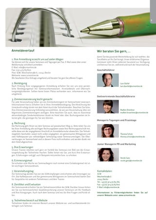 5 
Anmeldeverlauf Wir beraten Sie gern, … 
1. Ihre Anmeldung erreicht uns auf vielen Wegen 
Sie können sich für unsere Seminare und Tagungen per Fax, E-Mail sowie über unser 
Webformular schriftlich anmelden: 
E-Mail: info@scmonline.de 
Fax: 030 479 89 800 
Post: SCM, Weichselstraße 6, 10247 Berlin 
Webseite: www.scmonline.de 
Wir bearbeiten Ihre Anfrage umgehend und beraten Sie gern bei offenen Fragen. 
2. Bestätigung 
Nach Prüfung Ihrer eingegangenen Anmeldung erhalten Sie von uns eine persön-liche 
Bestätigungsmail mit Seminarinformationen, Anreisedetails und Übernach-tungsmöglichkeiten. 
Sollten keine freien Plätze vorhanden sein, informieren wir Sie 
umgehend. 
3. Zimmerreservierung leicht gemacht 
Für jede Veranstaltung haben wir ein Zimmerkontingent im Seminarhotel reserviert. 
Informationen hierzu erhalten Sie in Ihrer Anmeldebestätigung. Die Abrechnung der 
Unterkunft erfolgt direkt mit dem Hotel durch die Teilnehmenden. Beachten Sie bitte, 
Ihre Zimmerreservierung frühzeitig vorzunehmen, da wir pro Veranstaltung über ein 
begrenztes Zimmerkontingent verfügen. Bitte beachten Sie auch, dass es manchmal 
aktionsbedingte Sonderkonditionen direkt im Hotel oder über Buchungsseiten im In-ternet 
gibt, die günstiger für Sie sein können. 
4. Rechnung 
Die Rechnung geht Ihnen vor dem Seminar auf postalischem Weg zu. Bitte teilen Sie uns 
bei Ihrer Anmeldung alle wichtigen Rechnungsdaten sowie Ihre Rechnungsanschrift mit, 
sollte diese von der angegebenen Anschrift im Anmeldeformular abweichen. Die Teilnah-megebühr 
beinhaltet, soweit nicht anders angegeben, ein gemeinsames Mittagessen und 
zwei Kaffeepausen pro vollständigem Seminartag sowie Seminarunterlagen. Die Über-nachtungen 
im Seminarhotel sind in diesem Preis nicht enthalten und werden direkt mit 
dem Hotel abgerechnet. 
5. Ihre Erwartungen 
Unsere Trainer möchten sich gern im Vorfeld des Seminars ein Bild von der Erwar-tungshaltung 
der Teilnehmer machen. Daher bitten wir Sie, uns kurz Ihre Erwartun-gen, 
Erfahrungen und ggf. auch Beispiele mitzuteilen bzw. zu schicken. 
6. Erinnerungsmail 
Sie erhalten eine Woche vor Seminarbeginn noch einmal eine Einladungsmail mit al-len 
wichtigen Seminardetails. 
7. Veranstaltungstag 
Am Seminartag werden Sie von der SCM empfangen und erhalten alle Unterlagen vor 
Ort. Die Kaffeepausen und das gemeinsame Mittagessen im Seminarhotel bieten Zeit 
für Gespräche mit anderen Teilnehmern und dem Trainer. 
8. Zertifikat und Evaluation 
Am Seminarende erhalten Sie ein Teilnahmezertifikat der SCM. Darüber hinaus bitten 
wir Sie zur kontinuierlichen Qualitätssicherung unserer Seminare um Ihr Feedback 
und Ihre Anregungen. Auch nach dem Seminar sind wir für Ihre Fragen und Kritik of-fen. 
9. Teilnehmerbereich auf Website 
Teilnehmer finden im internen Bereich unserer Website vor- und nachbereitende Un-terlagen 
zum Seminar. 
damit Sie die passende Weiterbildung für sich wählen, die 
Sie effektiv an Ihr Ziel bringt. Unser erfahrenes Organisa-tionsteam 
steht Ihnen jederzeit beratend zur Verfügung 
und betreut Sie vor, während und nach der Veranstaltung. 
Geschäftsführer 
Lars Dörfel 
lars.doerfel@scmonline.de 
Stellvertretende Geschäftsführerin 
Madlen Brückner 
madlen.brueckner@scmonline.de 
Managerin Tagungen und Praxistage 
Theresa Schulz 
theresa.schulz@scmonline.de 
Junior Managerin PR und Marketing 
Nicole Gatz 
nicole.gatz@scmonline.de 
Kontaktdaten: 
SCM 
Weichselstraße 6 
10247 Berlin 
Tel.: +49 (0) 30 479 89 789 
Fax: +49 (0) 30 479 89 800 
E-Mail: info@scmonline.de 
Informationen zu Fördermöglichkeiten finden Sie auf 
unserer Webseite unter: www.scmonline.de 
 