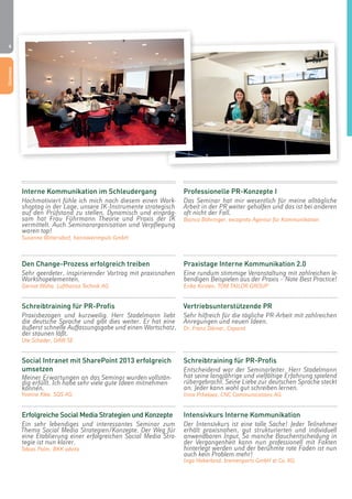 6 
Interne Kommunikation im Schleudergang 
Hochmotiviert fühle ich mich nach diesem einen Work-shoptag 
in der Lage, unsere IK-Instrumente strategisch 
auf den Prüfstand zu stellen. Dynamisch und einpräg-sam 
hat Frau Führmann Theorie und Praxis der IK 
vermittelt. Auch Seminarorganisation und Verpflegung 
waren top! 
Susanne Blittersdorf, hannoverimpuls GmbH 
Den Change-Prozess erfolgreich treiben 
Sehr geerdeter, inspirierender Vortrag mit praxisnahen 
Workshopelementen. 
Gernot Waha, Lufthansa Technik AG 
Schreibtraining für PR-Profis 
Praxisbezogen und kurzweilig. Herr Stadelmann liebt 
die deutsche Sprache und gibt dies weiter. Er hat eine 
äußerst schnelle Auffassungsgabe und einen Wortschatz, 
der staunen läßt. 
Ute Schader, DAW SE 
Social Intranet mit SharePoint 2013 erfolgreich 
umsetzen 
Meiner Erwartungen an das Seminar wurden vollstän-dig 
erfüllt. Ich habe sehr viele gute Ideen mitnehmen 
können. 
Yvonne Klee, SQS AG 
Erfolgreiche Social Media Strategien und Konzepte 
Ein sehr lebendiges und interessantes Seminar zum 
Thema Social Media Strategien/Konzepte. Der Weg für 
eine Etablierung einer erfolgreichen Social Media Stra-tegie 
ist nun klarer. 
Tobias Palm, BKK advita 
Professionelle PR-Konzepte I 
Das Seminar hat mir wesentlich für meine alltägliche 
Arbeit in der PR weiter geholfen und das ist bei anderen 
oft nicht der Fall. 
Bianca Böhringer, excognito Agentur für Kommunikation 
Praxistage Interne Kommunikation 2.0 
Eine rundum stimmige Veranstaltung mit zahlreichen le-bendigen 
Beispielen aus der Praxis – Note Best Practice! 
Erika Kirsten, TOM TAILOR GROUP 
Vertriebsunterstützende PR 
Sehr hilfreich für die tägliche PR-Arbeit mit zahlreichen 
Anregungen und neuen Ideen. 
Dr. Franz Dörner, Caparol 
Schreibtraining für PR-Profis 
Entscheidend war der Seminarleiter. Herr Stadelmann 
hat seine langjährige und vielfältige Erfahrung spielend 
rübergebracht. Seine Liebe zur deutschen Sprache steckt 
an. Jeder kann wohl gut schreiben lernen. 
Irina Pchelova, CNC Communications AG 
Intensivkurs Interne Kommunikation 
Der Intensivkurs ist eine tolle Sache! Jeder Teilnehmer 
erhält praxisnahen, gut strukturierten und individuell 
anwendbaren Input. So manche Bauchentscheidung in 
der Vergangenheit kann nun professionell mit Fakten 
hinterlegt werden und der berühmte rote Faden ist nun 
auch kein Problem mehr! 
Inga Haberland, bremenports GmbH & Co. KG 
Stimmen 
 