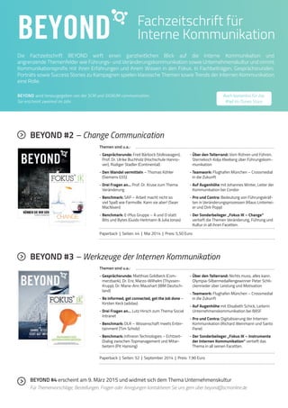 BEYOND 
Fachzeitschrift für 
Interne Kommunikation 
7 Die Fachzeitschrift BEYOND wirft einen ganzheitlichen Blick auf die Interne Kommunikation und 
angrenzende Themenfelder wie Führungs- und Veränderungskommunikation sowie Unternehmenskultur und nimmt 
Kommunikationsprofis mit ihren Erfahrungen und ihrem Wissen in den Fokus. In Fachbeiträgen, Gesprächsrunden, 
Porträts sowie Success Stories zu Kampagnen spielen klassische Themen sowie Trends der Internen Kommunikation 
eine Rolle. 
BEYOND wird herausgegeben von der SCM und SIGNUM communication. 
Sie erscheint zweimal im Jahr. 
BEYOND #2 – Change Communication 
Themen sind u.a.: 
- Gesprächsrunde: Fred Bärbock (Volkswagen), 
Prof. Dr. Ulrike Buchholz (Hochschule Hanno-ver), 
Rüdiger Stadler (Continental) 
- Den Wandel vermitteln – Thomas Köhler 
(Siemens GSS) 
- Drei Fragen an… Prof. Dr. Kruse zum Thema 
Veränderung 
- Benchmark: SAP – Arbeit macht nicht so 
viel Spaß wie Farmville. Kann sie aber! (Sean 
MacNiven) 
- Benchmark: E-Plus Gruppe – A und O statt 
Bits und Bytes (Guido Heitmann & Julia Jonas) 
Auch kostenlos für das 
iPad im iTunes Store 
- Über den Tellerrand: Vom Rühren und Führen. 
Sternekoch Kolja Kleeberg über Führungskom-munikation 
- Teamwork: Flughafen München – Crossmedial 
in die Zukunft 
- Auf Augenhöhe mit Johannes Winter, Leiter der 
Kommunikation bei Condor 
- Pro und Contra: Bedeutung von Führungskräf-ten 
in Veränderungsprozessen (Klaus Lintemei-er 
und Dirk Popp) 
- Der Sonderbeileger „Fokus IK – Change“ 
vertieft die Themen Veränderung, Führung und 
Kultur in all ihren Facetten. 
Paperback | Seiten: 44 | Mai 2014 | Preis: 5,50 Euro 
DPRG – der Berufsverband für 
PR- und Kommunikationsfachleute 
Î Treffen Sie Fachkolleginnen und -kollegen 
Î Diskutieren Sie Branchenthemen 
Î Erwerben Sie Fachwissen 
Î Genießen Sie die vielfältigen Services und Preisvorteile 
DPRG e.V. Reinhardtstraße 19 10117 Berlin Telefon 0049 (0)30 8040 9733 E-Mail: info@dprg.de 
DPRG-Anzeige_A5.indd 1 26.11.13 11:19 
Nr. 02 www.interne-kommunikation.net Frühjahr 2014 
FACHBEITRÄGE ZUM THEMA VERÄNDERUNG – FÜHRUNG – KULTUR 
CHANGE 
Über neue Veränderungsarchitekturen, Change Branding, 
digitalen Kulturwandel, Social Business und den Einsatz interner Medien 
als Begleiter von Veränderungsprojekten. 
BEYOND #3 – Werkzeuge der Internen Kommunikation 
Themen sind u.a.: 
- Gesprächsrunde: Matthias Goldbeck (Com-merzbank), 
Dr. Eric Marzo-Wilhelm (Thyssen- 
Krupp), Dr. Marie-Ann Maushart (IBM Deutsch-land) 
- Be informed, get connected, get the Job done – 
Kirsten Keck (adidas) 
- Drei Fragen an… Lutz Hirsch zum Thema Social 
Intranet 
- Benchmark: DLR – Wissenschaft meets Enter-tainment 
(Tim Scholz) 
- Benchmark: Infineon Technologies – Echtzeit- 
Dialog zwischen Topmanagement und Mitar-beitern 
(Pit Hansing) 
- Über den Tellerrand: Nichts muss, alles kann. 
Olympia-Silbermedaillengewinner Peter Schli-ckenrieder 
über Leistung und Motivation 
- Teamwork: Flughafen München – Crossmedial 
in die Zukunft 
- Auf Augenhöhe mit Elisabeth Schick, Leiterin 
Unternehmenskommunikation bei BASF 
- Pro und Contra: Digitalisierung der Internen 
Kommunikation (Richard Weinmann und Santo 
Pane) 
- Der Sonderbeileger „Fokus IK – Instrumente 
der Internen Kommunikation“ vertieft das 
Thema in all seinen Facetten. 
Paperback | Seiten: 52 | September 2014 | Preis: 7,90 Euro 
BEYOND #4 erscheint am 9. März 2015 und widmet sich dem Thema Unternehmenskultur 
Für Themenvorschläge, Bestellungen, Fragen oder Anregungen kontaktieren Sie uns gern über beyond@scmonline.de 
 