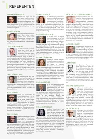 [ 8 ]
NEMO ALTENBERGER
ist Unit-Leiter Digital und seit
2011 Berater in der Unit Strate-
gie mit Schwerpunkt Social Me-
dia bei der Profilwerkstatt, wo er
ein Jahr zuvor als Marketing-As-
sistent begann. Zuvor war der Diplom-Politologe vier
Jahre lang Wissenschaftlicher Mitarbeiter im Deut-
schen Bundestag Berlin.
WENDELIN AUER
ist strategischer Berater bei sun-
zinet, einer Kölner Online-
Agentur. In den letzten Jahren
entwickelte er zahlreiche Kon-
zepte und Strategien für Intra-
nets und Unternehmenswebseiten in verschiedens-
ten Branchen.
OLIVER CHAUDHURI
ist Stellvertretender Geschäfts-
führer von JP|KOM, eine der
führenden Agenturen für Un-
ternehmens-, B2B- und Finanz-
kommunikation in Deutschland
und Leiter der Unit JP|KOM Digital. Zu seinen Ar-
beitsschwerpunkten gehören die Entwicklung von
(Social) Web-Strategien, Digital Publishing sowie
Krisenkommunikation und Issues Management.
Chaudhuri betreut Kunden aus der chemischen und
Investitionsgüterindustrie sowie aus den Bereichen
Energie, Finanzdienstleistungen und IT / Telekom-
munikation und unterstützt sie beim Aufbau und der
Weiterentwicklung ihrer digitalen Kommunikations-
aktivitäten.
LARS DÖRFEL, MBA
ist Geschäftsführer der SCM.
Als Autor und Herausgeber von
Fachbüchern zu den Themen-
komplexen Interne Kommunika-
tion und Führungskräftekom-
munikation hat er sich auch als Trainer und Berater
auf diese Themen spezialisiert. Zuvor baute er die
Deutsche Presseakademie in Berlin auf, die er bis
Ende 2006 leitete.
MARCUS EWALD
ist seit 2012 Gesellschafter der
MEDIA ADVICE GmbH  Co. KG.
Als Dozent ist er unter anderem
für die Hertie School of Gover-
nance Berlin, die European Busi-
ness School (EBS) die Hamburg
Media School (HMS) und die FH Frankfurt im Einsatz.
Seine Schwerpunkte sind strategische PR, Gesprächs-
führung, Medientraining und Krisenkommunikation.
Derzeit ist Ewald Präsident des EUDC, des europäi-
schen Rats des Debattierens.
GÜNTER EXEL
unterstützt das Institut für digitale
Wertschöpfung und Tourismuszu-
kunft–Institut für eTourismus als
Berater und Netzwerkpartner.
Seine Schwerpunkte liegen im Be-
reich Social Media Marketing sowie Online- und Livebe-
richterstattung.Exelhatu.a.@TravelLiveCCentwickelt,
eine neuartige Form der Live-Reportage auf Twitter.
Zuvor war er Marketingleiter bei Prima Reisen sowie
langjährigerChefredakteurderTourismus-Fachmagazi-
ne FM und FaktuM. Seit 2007 ist er auch als selbststän-
diger Marketing- und Social Media Consultant tätig.
ARIANA FISCHER
ist selbständige Kommunikati-
onsberaterin und Organisations-
entwicklerin. Zu ihren Bera-
tungsfeldern zählt Kommunika-
tionscontrolling, das sie für den
Einsatz in der Unternehmenskommunikation wei-
terentwickelt hat. Davor war die Diplom-Kauffrau
u.a. als Leiterin Consulting bei ICOM GmbH in der
internen und externen Kommunikationsberatung von
Großunternehmen tätig.
CATHARINA FISCHER
ist für das Institut für digitale
Wertschöpfung und für das Tou-
rismuszukunft–Institut für eTou-
rismus als Beraterin und Netz-
werkpartnerin tätig. Diese
begleitetFischerbeimSocialMediaMarketing,beiBlog-
ger Relations, Content-Marketing sowie im Bereich
Weiterbildung. Zuvor war sie bei der Deutschen Zentra-
le für Tourismus zunächst Referentin für Presse- und
Öffentlichkeitsarbeit und hat anschließend den Bereich
Social Media Marketing geleitet. Vorher war Fischer als
Projektmanagerin für Messen und Events tätig.
ULRIKE FÜHRMANN
arbeitet mit eigenem Unterneh-
men als Konzeptionerin und Bera-
terin für Interne Kommunikation.
Sie leitete im Siemens-
Konzerndieweltweiteinterneund
externe Kommunikation einer Geschäftseinheit. Darü-
ber hinaus unterrichtete Führmann an einer privaten
Fachhochschule mit dem Schwerpunkt „Interne Kom-
munikation“. Führmann engagiert sich im Arbeitskreis
„Interne Kommunikation“ der Deutschen Public Rela-
tionsGesellschaft(DPRG)sowieimVereinfürProfessio-
nelle Interne Kommunikation (prikom), in dem sie die
Fachgruppe „Strategische Kommunikation“ leitet.
KARL HAMACHER
ist seit 2007 geschäftsführender
Rechtsanwalt der JONAS Rechts-
anwaltsgesellschaft mbH, Köln.
Zuvor war er als Rechtsanwalt in
den Sozietäten Oppenhoff  Räd-
ler, Köln (1996 – 2001) und Linklaters, Köln (2001 –
2007) tätig. Hamacher verfügt über langjährige Erfah-
rungen in den Bereichen Marken- und
Wettbewerbsrecht, Presse-, Medien- und Urheber-
recht. Er verfügt zudem über langjährige Erfahrungen
im Bereich der rechtlichen Begleitung von Unterneh-
menskommunikationskrisen. Hamacher ist Fachan-
walt für gewerblichen Rechtsschutz.
DR. ALBERT HEISER
studierte Gesellschafts- und
Wirtschaftskommunikation,
GWK, an der Universität der
Künste, UdK, Berlin. Er arbei-
tete als Werbetexter bei den
Agenturen Ogilvy  Mather, Saatchi  Saatchi,
Grey/Dorland. Albert Heiser wurde für seine kreati-
ven Leistungen vielfach ausgezeichnet. Er ist u.a.
Dozent an der Universität der Künste Berlin und an
der Züricher Hochschule der Künste. 2001 gründete
er das Creative Game Institut. Das Institut forscht
und lehrt über die Konzeption wirkungsvoller Ge-
staltung. Albert Heiser trainiert und berät Unterneh-
men in den Bereichen Werbetext-, Grafikdesign-
und Werbefilm-Konzeption.
PROF. DR. DIETER GEORG HERBST
ist Honorarprofessor für Stra­
tegisches Kommunikationsma-
nagement und Gastprofessor im
Masterstudiengang „Leadership
in Digitaler Kom­munikation“ der
Universität der Künste Berlin (Deutschland) und im
Zertifikatskurs Digital Brand Management around the
world. Er ist Gastprofessor für „eCommerce in China“
an der Jiao-Tong-Universität in Shanghai (China) und
Hauptdozent für Unternehmenskommuni­kation und
Social Media in zwei EBMA-Programmen an der Uni-
versität St. Gallen (Schweiz). Er forscht und lehrt regel-
mäßig in den USA, in Indien und Brasilien. Herbst ist
außerdem Geschäftsführer der source1 networks
GmbH und weltweit als Berater für Unternehmen, Or-
ganisationen und Personen tätig.
ULRICH E. HINSEN
berät seit vielen Jahren in den Be-
reichen Change Management
und Restrukturierung. Bis August
2010 war er als Bereichsleiter
Change Management bei der SKP
AG tätig und baute zudem das management-radio.de
auf. Derzeit ist er freier Berater und Lehrbeauftragter
am Lehrstuhl Unternehmenskommunikation / Interne
Kommuni­kation an der Hochschule Neu-Ulm.
LUTZ HIRSCH
ist Executive Partner bei
HIRSCHTEC und seit 1996 in der
IT- und Internetbranche aktiv.
Nach Stationen bei d.d. synergy
und der IBM Global Services
gründete er 2003 die Firma HIRSCHTEC Infoarchi-
tects. 2009 wurde ihm ein Lehrauftrag der FH Bran-
denburg im Fachbereich Wirtschaftsinformatik zum
Thema „Web 2.0 in der Unternehmenspraxis“ erteilt.
Hirsch ist Mitglied des Information Architecture Insti-
tute und sitzt seit 2010 im Aufsichtsrat der HanseSafe
AG.
KRISTINE HONIG-BOCK
ist Beraterin und Netzwerkpart-
nerin beim Tourismuszukunft–
Institut für eTourismus sowie
beim Institut für digitale Wert-
schöpfung. Zudem unterstützt
sie Firmen als Social-Media-Beraterin. Ihr Fokus liegt
auf den Themen Online Marketing, Corporate Blogs
und Blogger Relations. Zuvor hat sie mehrere Jahre als
Projektmanagerin im Bereich Tourismus bei Compass
und beim Niederländischen Büro für Tourismus  Con-
vention gearbeitet. Auf ihrem Fach-Blog widmet sie
sich dem Thema Social Media im Bereich Tourismus.
DR. GEORG KOLB
ist Managing Director bei Klenk
 Hoursch. Zuvor hatte er eine
Reihe von Führungspositionen
im Agentur- und Unternehmens-
umfeld inne. Unter anderem lei-
teteerVertriebundMarketingdesSocial-Software-Un-
ternehmens direktzu, bei Pleon Deutschland war er
Social Media-Direktor und Key Accounter. Von 2004
bis 2008 war er globaler Innovationschef bei der Hi-
tech-PR-Agentur Text 100 in New York, davor Mana-
ging Consultant für Text 100 Deutschland.
REFERENTEN
 