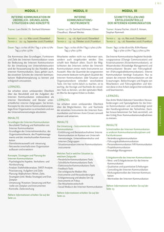IINTENSIVKURSEI
[ 13 ]
IINTENSIVKURSEI
INTERNE KOMMUNIKATION IM
ÜBERBLICK: GRUNDLAGEN,
STRATEGIEN UND KONZEPTE
Trainer: Lars Dörfel, Dr. Gerhard Vilsmeier
Termin 1:	 10. – 12. März 2016 | Düsseldorf
Termin 2:	 22. – 24.September2016 | Frankfurt
Dauer: Tag 1: 10 bis 18 Uhr / Tag 2: 9 bis 17 Uhr
Tag 3: 9 bis 13 Uhr
Die Kenntnisse über Grundlagen, Funktionen
und Ziele der Internen Kommunikation sowie
die Bedeutung der Internen Kommunikation
für die Umsetzung von Unternehmenszielen
sind die Voraussetzung für das Handeln jedes
internen Kommunikators. Dazu gehört auch,
die einzelnen Schritte der internen kommuni-
kativen Maßnahmenplanung zu kennen und
erfolgreich umzusetzen.
LERNZIEL
Sie erhalten einen umfassenden Überblick
über das Berufsbild und die Aufgaben der
Internen Kommunikation insbesondere als
interner Dienstleister und Berater unter-
schiedlicher interner Zielgruppen. Sie lernen,
Konzepte für die interne Kommunikationsstra-
tegie Ihrer Organisation zu entwickeln und von
der Unternehmensstrategie abzuleiten.
INHALTE
Grundlagen der Internen Kommunikation
› Berufsfeld / Stellung und Nahtstellen von
Interner Kommunikation
› Grundlagen der Unternehmenskultur, der
Organisationstheorie, des Projektmanage-
ments und der interkulturellen Kommuni-
kation
› Dienstleisterauswahl und -steuerung
› Netzwerke innerhalb einer Organisation
aufbauen und erweitern
Konzepte, Strategien und Planung der
Internen Kommunikation
› Psychologische Aspekte, Verhaltens- und
Hirnforschung
› Analyse: Stakeholderanalyse, SWOT-Analyse,
Priorisierung, Aufgaben und Ziele
› Planung: Maßnahmen / Mittel, Ziele,
Strategien (inkl. Media-Strategie) und Etat,
Zeitplan
› Umsetzung / Kreation: Steuerung und Kon-
	 trolle von Zeitplan und Instrumenten
› Kontrolle, Zielerreichung
Nähere Informationen erhalten Sie auf der
Seite 22.
INTERNE
KOMMUNIKATIONS-
INSTRUMENTE
Trainer: u.a. Dr. Gerhard Vilsmeier, Oliver
Chaudhuri, Manuel Wecker
Termin 1: 	 14. – 16. April 2016 | Düsseldorf
Termin 2: 	 13. – 15. Oktober 2016 | Frankfurt
Dauer: Tag 1: 10 bis 18 Uhr / Tag 2: 9 bis 17 Uhr
Tag 3: 9 bis 13 Uhr
Mitarbeiter wollen nicht nur informiert sein,
sondern auch eingebunden werden. Dies
schafft kein Medium allein. Durch die Mög-
lichkeiten des Internets stehen der Internen
Kommunikation immer mehr Instrumente zur
Auswahl. Aber die Quantität der eingesetzten
Instrumente bedeutet nicht gleich Qualität der
Internen Kommunikation. Jede Situation und
Organisationsform erfordert verschiedene
Tools. Um hier nichts falsch zu machen, ist es
wichtig, die Vorzüge und Nachteile der einzel-
nen Tools zu kennen, um den optimalen Medi-
en-Mix für die eigene Arbeit zu finden.
LERNZIEL
Sie erhalten einen umfassenden Überblick
über die Möglichkeiten, Vor- und Nachteile
der einzelnen Instrumente der Internen Kom-
munikation und können ihren Einsatz sinnvoll
planen und umsetzen.
INHALTE
Die Umsetzung – Instrumente der Internen
Kommunikation
› Einführung und Bestandsaufnahme: Interne
Kommunikation im Kontext von Unterneh-
mensstrategie, Unternehmenskultur und
internen Zielgruppen
› Situationsanalyse interner Kommunikations-
instrumente
Welches Tool in welcher Situation zu
welchem Zeitpunkt
› Persönliche Kommunikations-Tools
› Schriftliche Kommunikations-Tools
› Elektronische Kommunikations-Tools
› Feedback-Tools
› Der erfolgreiche Medien-Mix
› Instrumente und Herausforderungen
› Erfolgsmessung und ideales Set-Up
› Instrumente im Fokus
› Die Mitarbeiterzeitschrift
› Social Media in der Internen Kommunikation
Nähere Informationen erhalten Sie auf der
Seite 22.
SCHNITTSTELLEN UND
ERFOLGSKONTROLLE
DER INTERNEN KOMMUNIKATION
Trainer: Ariana Fischer, Ulrich E. Hinsen,
Stephan Rammelt
Termin 1: 	 19. – 21. Mai 2016 | Düsseldorf
Termin 2:	 24. – 26. November 2016 | Frankfurt
Dauer: Tag1:10bis18.00 Uhr,8 UhrKlausur
Tag 2: 9 bis 17 Uhr / Tag 3: 9 bis 14 Uhr
Die Interne Kommunikation begleitet Verände-
rungsprozesse (Change Communication) und
Krisensituationen (Krisenkommunikation), ist
Wissensbroker (Knowledge Management) und
kommunikativer Berater von Führungskräf-
ten (Führungskräftekommunikation). Interne
Kommunikation benötigt Evaluation. Nur so
wissen die internen Kommunikatoren um die
Erwartungen, Befürchtungen und Ängste von
Mitarbeitern und Führungskräften und kön-
nen diese in ihre Arbeit zielgerichtet einbinden
und beantworten.
LERNZIEL
Das dritte Modul diskutiert besondere Heraus-
forderungen und Spezialgebiete für die Inter-
ne Kommunikation und vervollständigt somit
den Handlungsrahmen der Teilnehmer. Darü-
ber hinaus bekommen Sie Tools vermittelt, um
den Erfolg Ihrer Kommunikationsmaßnahmen
zu messen.
INHALTE
Schnittstellen der Internen Kommunikation
zu anderen Kommunikationsdisziplinen und
Fachfunktionen
› Veränderungskommunikation
› Führungskräftekommunikation
› Personalkommunikation / HR-Kommunikation
› Projektkommunikation
› Knowledge Management
Erfolgskontrolle der Internen Kommunikation
› Mess- und Erfolgskriterien für die Interne
Kommunikation
› Qualitative und quantitative Erhebungen
› Controlling der Internen Kommunikation
› Wirkungskontrollen der Internen Kommuni-
kation
› Werttreiber der Internen Kommunikation
Nähere Informationen erhalten Sie auf der
Seite 23.
MODUL  I MODUL  II MODUL  III
 