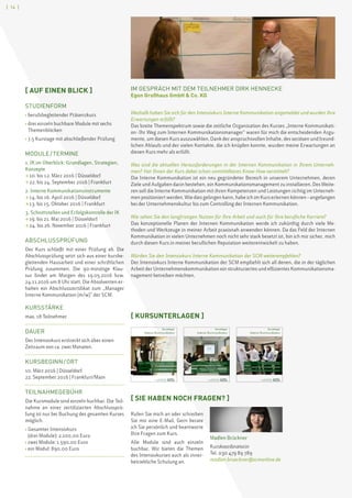 [ 14 ]
[ KURSUNTERLAGEN ]
Kursunterlagen
Interne Kommunikation
scmschool for communication and management
scm,Weichselstraße 6, 10247 Berlin
Tel. +49(0)30 47 98 97 89, Fax +49(0)30 47 98 98 00
info@scmonline.de, www.scmonline.de
Modul I: Interne Kommunikation im Überblick:
Grundlagen, Strategien und Konzepte
Modul II: Interne Kommunikationsinstrumente
Modul III: Schnittstellen und Erfolgskontrolle der Internen Kommunikation
Kursunterlagen
Interne Kommunikation
scmschool for communication and management
scm,Weichselstraße 6, 10247 Berlin
Tel. +49(0)30 47 98 97 89, Fax +49(0)30 47 98 98 00
info@scmonline.de, www.scmonline.de
Modul I: Interne Kommunikation im Überblick:
Grundlagen, Strategien und Konzepte
Modul II: Interne Kommunikationsinstrumente
Modul III: Schnittstellen und Erfolgskontrolle der Internen Kommunikation
Kursunterlagen
Interne Kommunikation
scmschool for communication and management
scm,Weichselstraße 6, 10247 Berlin
Tel. +49(0)30 47 98 97 89, Fax +49(0)30 47 98 98 00
info@scmonline.de, www.scmonline.de
Modul I: Interne Kommunikation im Überblick:
Grundlagen, Strategien und Konzepte
Modul II: Interne Kommunikationsinstrumente
Modul III: Schnittstellen und Erfolgskontrolle
der Internen Kommunikation
IM GESPRÄCH MIT DEM TEILNEHMER DIRK HENNECKE
Egon Großhaus GmbH  Co. KG
Weshalb haben Sie sich für den Intensivkurs Interne Kommunikation angemeldet und wurden Ihre
Erwartungen erfüllt?
Das breite Themenspektrum sowie die zeitliche Organisation des Kurses „Interne Kommunikati-
on – Ihr Weg zum Internen Kommunikationsmanager“ waren für mich die entscheidenden Argu-
mente, um diesen Kurs auszuwählen. Dank der anspruchsvollen Inhalte, des seriösen und freund-
lichen Ablaufs und der vielen Kontakte, die ich knüpfen konnte, wurden meine Erwartungen an
diesen Kurs mehr als erfüllt.
Was sind die aktuellen Herausforderungen in der Internen Kommunikation in Ihrem Unterneh-
men? Hat Ihnen der Kurs dabei schon unmittelbares Know-How vermittelt?
Die Interne Kommunikation ist ein neu gegründeter Bereich in unserem Unternehmen, deren
Ziele und Aufgaben darin bestehen, ein Kommunikationsmanagement zu installieren. Des Weite-
ren soll die Interne Kommunikation mit ihren Kompetenzen und Leistungen richtig im Unterneh-
men positioniert werden. Wie dies gelingen kann, habe ich im Kurs erlernen können – angefangen
bei der Unternehmenskultur bis zum Controlling der Internen Kommunikation.
Wie sehen Sie den langfristigen Nutzen für Ihre Arbeit und auch für Ihre berufliche Karriere?
Das konzeptionelle Planen der Internen Kommunikation werde ich zukünftig durch viele Me-
thoden und Werkzeuge in meiner Arbeit praxisnah anwenden können. Da das Feld der Internen
Kommunikation in vielen Unternehmen noch nicht sehr stark besetzt ist, bin ich mir sicher, mich
durch diesen Kurs in meiner beruflichen Reputation weiterentwickelt zu haben.
Würden Sie den Intensivkurs Interne Kommunikation der SCM weiterempfehlen?
Der Intensivkurs Interne Kommunikation der SCM empfiehlt sich all denen, die in der täglichen
Arbeit der Unternehmenskommunikation ein strukturiertes und effizientes Kommunikationsma-
nagement betreiben möchten.
[ SIE HABEN NOCH FRAGEN? ]
Rufen Sie mich an oder schreiben
Sie mir eine E-Mail. Gern berate
ich Sie persönlich und beantworte
Ihre Fragen zum Kurs.
Alle Module sind auch einzeln
buchbar. Wir bieten die Themen
des Intensivkurses auch als inner-
betriebliche Schulung an.
Madlen Brückner
Kurskoordinatorin
Tel. 030 479 89 789
madlen.brueckner@scmonline.de
[ AUF EINEN BLICK ]
STUDIENFORM
› berufsbegleitender Präsenzkurs
› drei einzeln buchbare Module mit sechs
Themenblöcken
› 7,5 Kurstage mit abschließender Prüfung
MODULE / TERMINE
1. IK im Überblick: Grundlagen, Strategien,
Konzepte
 10. bis 12. März 2016 | Düsseldorf
 22. bis 24. September 2016 | Frankfurt
2. Interne Kommunikationsinstrumente
 14. bis 16. April 2016 | Düsseldorf
 13. bis 15. Oktober 2016 | Frankfurt
3. Schnittstellen und Erfolgskontrolle der IK
 19. bis 21. Mai 2016 | Düsseldorf
 24. bis 26. November 2016 | Frankfurt
ABSCHLUSSPRÜFUNG
Der Kurs schließt mit einer Prüfung ab. Die
Abschlussprüfung setzt sich aus einer kursbe-
gleitenden Hausarbeit und einer schriftlichen
Prüfung zusammen. Die 90-minütige Klau-
sur findet am Morgen des 19.05.2016 bzw.
24.11.2016 um 8 Uhr statt. Die Absolventen er-
halten ein Abschlusszertifikat zum „Manager
Interne Kommunikation (m/w)” der SCM.
KURSSTÄRKE
max. 18 Teilnehmer
DAUER
Der Intensivkurs erstreckt sich über einen
Zeitraum von ca. zwei Monaten.
KURSBEGINN / ORT
10. März 2016 | Düsseldorf
22. September 2016 | Frankfurt/Main
TEILNAHMEGEBÜHR
Die Kursmodule sind einzeln buchbar. Die Teil-
nahme an einer zertifizierten Abschlussprü-
fung ist nur bei Buchung des gesamten Kurses
möglich.
› Gesamter Intensivkurs
(drei Module): 2.100,00 Euro
› zwei Module: 1.590,00 Euro
› ein Modul: 890,00 Euro
 