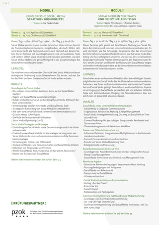[ 16 ]
SOCIAL MEDIA IN DER PRAXIS
UND DIE OPTIMALE NUTZUNG
	Trainer: Nemo Altenberger, Christian Seifert
	Gastreferenten: Dr. Markus Robak, Carsten Rossi
Termin 1:	 19. – 21. Mai 2016 | Düsseldorf
Termin 2:	 17. – 19. November 2016 | Düsseldorf
Dauer: Tag 1: 10 bis 18 Uhr / Tag 2: 9 bis 17 Uhr / Tag 3: 9 bis 13 Uhr
Dieses Seminar geht gezielt auf die effiziente Nutzung von Social Me-
dia in der internen und externen Unternehmenskommunikation ein. Es
wird vermittelt, wie Sie Netzwerke, Newsrooms oder das Intranet auf
die Unternehmensreputation bedacht nutzen, wie Sie Social Media Mar-
keting und SEO erfolgreich umsetzen und wie Sie den verschiedenen
Zielgruppen relevante Themen kommunizieren. Die Trainer verraten Ih-
nen, welche Chancen und Risiken die Nutzung von Social Media bergen
und welche Anforderungen diese an die Unternehmenskommunikation,
insbesondere in Krisensituationen, stellen.
LERNZIEL
Sie erhalten einen umfassenden Überblick über die vielfältigen Einsatz-
möglichkeiten von Social Media für die Unternehmenskommunikation.
Sie lernen, wie Ihnen ein Kommunikationsmix aus klassischer Pressear-
beit und Social Media gelingt. Sie erfahren, welche rechtlichen Aspekte
es im Umgang mit Social Media zu beachten gilt und erhalten nützliche
Tipps zum kommunikativen Umgang mit Krisensituationen bzw. wie
sich Krisen im Social Web abwenden lassen.
INHALTE
Social Media in der Unternehmenskommunikation
› Social Media  Corporate Communications
› Organisation, Ressourcen, Haltung, Change Management
› Social-Media-Strategieentwicklung: Der Weg ins Social Web in Theo-
rie und Praxis
› Content Marketing: Mit der richtigen Story zu mehr Reichweite und
Nutzerinteraktion
› Themenmanagement und Redaktions-Workflow
Presse- und Öffentlichkeitsarbeit 2.0
› Influencer Relations: Integration von Multiplikatoren in die Unterneh-
menskommunikation
› Content-Formate entwickeln und vermarkten
› Einsatz von Social Media Monitoring Tools
› Erfolgskontrolle und Steuerung
Krisenkommunikation im Social Web
› Grundlagen der Krisenkommunikation und des erfolgreichen Social
Media Crisis Managements
› Social Media Governance und Online Crisis Management Tools
Rechtliche Aspekte
› Gesetzliche Rahmenbedingungen, Verantwortlichkeit, Haftung
› Nutzungsbedingungen und Netiquette
› Social Media und Arbeitsrecht
› Datenschutz bei Social Media
› Urheberrechtsschutz
› Social Media in der Internen Kommunikation
› Vortrag „Aus der Praxis“
› Enterprise 2.0
› Social Intranet
› Kollaboration und Partizipation
Suchmaschinenoptimierung (SEO) und Social Media Marketing
› Grundlagen von Suchmaschinenoptimierung
› On- und Off-Page-Optimierung
› Suchmaschinenoptimierung und Social Media Marketing – per Tan-
dem zum Erfolg!
Nähere Informationen erhalten Sie auf der Seite 35.
MODUL  I MODUL  II
[ PRÜFUNGSPARTNER ]
ERFOLGREICHE SOCIAL MEDIA
STRATEGIEN UND KONZEPTE
	Trainerin: Ira Reckenthäler
	
Termin 1:	 14. – 16. April 2016 | Düsseldorf
Termin 2:	 27. – 29. Oktober 2016 | Düsseldorf
Dauer: Tag 1: 10 bis 18 Uhr / Tag 2: 9 bis 17 Uhr / Tag 3: 9 bis 16 Uhr
Social Media werden in den meisten deutschen Unternehmen bereits
als Kommunikationsinstrumente eingebunden, dennoch fühlen sich
noch längst nicht alle Kommunikatoren auch heimisch auf diesem Ge-
biet. Dieses Seminar soll Grundlagenwissen rund um Guidelines, Tools
und Content liefern sowie Strategien und Konzepte vermitteln, wie sich
Social Media effektiv und gewinnbringend in die Gesamtstrategie des
Unternehmens einbinden lassen.
LERNZIEL
Sie erhalten einen umfassenden Überblick über Social Media und deren
strategische Einbindung in das Unternehmen. Sie lernen, auf was Sie
bei der Wahl und dem Einsatz von Social Media achten müssen.
INHALTE
Grundlagen der Social Media
› Was müssen Unternehmen beachten, bevor sie mit Social Media
starten?
› Regeln und Social Media Guidelines festlegen
› Nutzen und Ziele von Social Media: Bringt Social Media Mehrwert für
mein Unternehmen?
› Vorstellung der sozialen Netzwerke und Social Media Tools
› Strategische Einbindung von Social Media im Unternehmen
› Wie sieht eine persönliche und authentische Kommunikation aus?
› Qualität versus Schnelligkeit
› Die Rolle der Multiplikatoren/Influencer
› Social Media Optimizing (SMO)
Social Media Strategien und Konzepte
› Einbindung von Social Media in die Gesamtstrategie und in die Unter-
nehmensziele
› Praktisch anwendbare Modelle für die strategische Integration von
Social Media in die Unternehmenskommunikation und die Kommuni-
kationsstrategie
› Vernetzung der Online- und Offlinewelt
› Analyse von Medien- und Konsumverhalten und Social-Media-Inhalten
› Definition von Zielgruppen und Themen
› Welche Social Media Tools/-Sites setze ich für welche Zwecke ein?
› Kosten und Aufwand von Social Media
Nähere Informationen erhalten Sie auf der Seite 33.
 