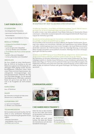 IINTENSIVKURSEI
[ 17 ]
IINTENSIVKURSEI
IM GESPRÄCH MIT DEM TEILNEHMER CHRISTOPHER END
Sie haben den Intensivkurs „Social Media und Onlinekommunikation“ besucht. Welche Erwartun-
gen hatten Sie, als Sie sich angemeldet haben und wurden diese erfüllt?
Ich wollte in erster Linie meine praktische Social-Media-Erfahrung mit theoretischem Wissen
untermauern, insbesondere was die konzeptionelle und strategische Arbeit betrifft. Diese Erwar-
tung hat der Intensivkurs gut erfüllt.
Wo sehen Sie die Herausforderungen für Unternehmen im Zeitalter des Social Web? Hat Ihnen der
Kurs geholfen, sich diesen Herausforderungen zu stellen?
Das Social Web ist Teil und Ausdruck von etwas Größerem: der Digitalen Transformation. Die ver-
langt unter anderem von Unternehmen, Behörden und Organisationen eine stärkere Öffnung
nach außen, inhaltlich gesteuert durch eine Content-Strategie, in der Social Media eine entschei-
dende Rolle zukommen. Der SCM-Intensivkurs liefert das notwendige Rüstzeug, um eine Social
Media Strategie aufzustellen und sie praktisch umzusetzen. Allerdings: Das Lernen und Auspro-
bieren geht nach dem Kurs weiter.
Sie haben an der PZOK-Prüfung zum Social Media Manager teilgenommen. Hat der Intensivkurs
Sie gut auf die Prüfung vorbereitet und welchen Eindruck hatten Sie von der Prüfung?
Der Intensivkurs ist eine gute Vorbereitung im Sinne einer breiten Einführung in das Thema.
Unbedingt empfehle ich, darüber hinaus Fachliteratur zu lesen (mindestens zwei aktuelle Fach-
bücher sowie Blogs zum Thema) und sich praktische Erfahrung im Social Web anzueignen. Die
Prüferinnen und Prüfer sind auf der einen Seite offen und wertschätzend, auf der anderen Seite
stellen sie aber als erfahrene Fachleute sehr gezielt Rückfragen. Die Prüfung ist durchaus an-
spruchsvoll.
[ KURSUNTERLAGEN ]
Kursunterlagen
Social Media und Onlinekommunikation
Modul I: Erfolgreiche Social Media Strategien
und Konzepte
Modul II: Social Media in der Praxis und die optimale Nutzung
Lehmbruckstraße 24, 10245 Berlin
Tel. +49(0)30 47989789, Fax +49(0)30 47989800
www.scmonline.de, info@scmonline.de
Kursunterlagen
Social Media und Onlinekommunikation
scmschool for communication and management
scm,Weichselstraße 6, 10247 Berlin
Tel. +49(0)30 47 98 97 89, Fax +49(0)30 47 98 98 00
info@scmonline.de, www.scmonline.de
Modul I: Grundlagen  Strategien der Social Media/ Onlinekommunikation
Modul II: Social Media in der Praxis und
die optimale Nutzung
[ SIE HABEN NOCH FRAGEN? ]
Rufen Sie mich an oder schreiben
Sie mir eine E-Mail. Gern berate
ich Sie persönlich und beantworte
Ihre Fragen zum Kurs.
Alle Module sind auch einzeln
buchbar. Wir bieten die Themen
des Intensivkurses auch als inner-
betriebliche Schulung an.
Nicole Diehlmann
Kurskoordinatorin
Tel. 030 479 89 789
nicole.diehlmann@scmonline.de
[ AUF EINEN BLICK ]
STUDIENFORM
› berufsbegleitender Präsenzkurs
› zwei einzeln buchbare Module mit acht 
	Themenblöcken
› 5,5 Kurstage mit abschließender Prüfung
MODULE / TERMINE
1. Erfolgreiche Social Media Strategien
und Konzepte
 14. bis 16. April 2016 | Düsseldorf
 27. bis 29. Oktober 2016 | Düsseldorf
2. Social Media in der Praxis und die optimale
Nutzung
 19. bis 21. Mai 2016 | Düsseldorf
 17. bis 19. November 2016 | Düsseldorf
ABSCHLUSS
Der Kurs schließt mit einem Abschlusszerti-
fikat der SCM ab. Im Anschluss an die zwei
Module kann optional eine Prüfung bei der un-
abhängigen PZOK abgelegt werden. Mit dem
berufsbegleiteten Präsenzkurs ebnen Ihnen
unsere Trainer mit ihrem Expertenwissen, den
umfangreichen Schulungsunterlagen sowie
prüfungsvorbereitenden Selbsttests den Weg
zum Social Media Manager. Für die optionale
Abschlußprüfung der PZOK fallen zusätzliche
Kosten von 350,00 Euro zzgl. MwSt. an, die
nicht in der Kursgebühr der SCM enthalten
sind.
KURSSTÄRKE
max. 18 Teilnehmer
DAUER
Der Intensivkurs erstreckt sich über einen
Zeitraum von ca. zwei Monaten.
KURSBEGINN / ORT
14. April 2016 | Düsseldorf
27. Oktober 2016 | Düsseldorf
TEILNAHMEGEBÜHR
Die Kursmodule sind einzeln buchbar. Die Teil-
nahme an einer zertifizierten Abschlussprü-
fung ist nur bei Buchung des gesamten Kurses
möglich.
› Gesamter Intensivkurs
(zwei Module): 1.600,00 Euro
› ein Modul: 900,00 Euro
 