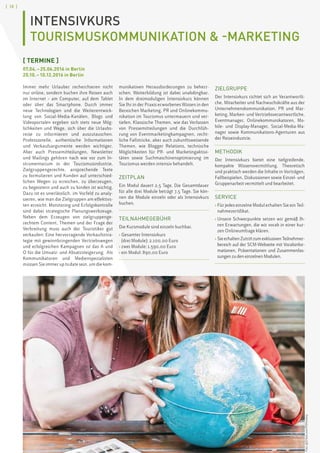 [ 18 ]
INTENSIVKURS
TOURISMUSKOMMUNIKATION  -MARKETING
[ TERMINE ]
07.04. – 25.06.2016 in Berlin
20.10. – 10.12.2016 in Berlin
Immer mehr Urlauber recherchieren nicht
nur online, sondern buchen ihre Reisen auch
im Internet – am Computer, auf dem Tablet
oder über das Smartphone. Durch immer
neue Technologien und die Weiterentwick-
lung von Social-Media-Kanälen, Blogs und
Videoportalen ergeben sich stets neue Mög-
lichkeiten und Wege, sich über die Urlaubs-
reise zu informieren und auszutauschen.
Professionelle, authentische Informationen
und Verkaufsargumente werden wichtiger.
Aber auch Pressemitteilungen, Newsletter
und Mailings gehören nach wie vor zum In-
strumentarium in der Tourismusindustrie.
Zielgruppengerechte, ansprechende Texte
zu formulieren und Kunden auf unterschied-
lichen Wegen zu erreichen, zu überzeugen,
zu begeistern und auch zu binden ist wichtig.
Dazu ist es unerlässlich, im Vorfeld zu analy-
sieren, wie man die Zielgruppen am effektivs-
ten erreicht. Monitoring und Erfolgskontrolle
sind dabei strategische Planungswerkzeuge.
Neben dem Erzeugen von zielgruppenge-
rechtem Content, Themen und der Frage der
Verbreitung muss auch der Touristiker gut
verkaufen: Eine hervorragende Verkaufsstra-
tegie mit gewinnbringenden Vertriebswegen
und erfolgreichen Kampagnen ist das A und
O für die Umsatz- und Absatzsteigerung. Als
Kommunikatoren und Medienspezialisten
müssen Sie immer up to date sein, um die kom-
munikativen Herausforderungen zu beherr-
schen. Weiterbildung ist dabei unabdingbar.
In dem dreimoduligen Intensivkurs können
Sie Ihr in der Praxis erworbenes Wissen in den
Bereichen Marketing, PR und Onlinekommu-
nikation im Tourismus untermauern und ver-
tiefen. Klassische Themen, wie das Verfassen
von Pressemitteilungen und die Durchfüh-
rung von Eventmarketingkampagnen, recht-
liche Fallstricke, aber auch zukunftsweisende
Themen, wie Blogger Relations, technische
Möglichkeiten für PR- und Marketingaktivi-
täten sowie Suchmaschinenoptimierung im
Tourismus werden intensiv behandelt.
ZEITPLAN
Ein Modul dauert 2,5 Tage. Die Gesamtdauer
für alle drei Module beträgt 7,5 Tage. Sie kön-
nen die Module einzeln oder als Intensivkurs
buchen.
TEILNAHMEGEBÜHR
Die Kursmodule sind einzeln buchbar.
› Gesamter Intensivkurs
(drei Module): 2.100,00 Euro
› zwei Module: 1.590,00 Euro
› ein Modul: 890,00 Euro
ZIELGRUPPE
Der Intensivkurs richtet sich an Verantwortli-
che, Mitarbeiter und Nachwuchskräfte aus der
Unternehmenskommunikation, PR und Mar-
keting, Marken- und Vertriebsverantwortliche,
Eventmanager, Onlinekommunikatoren, Mo-
bile- und Display-Manager, Social-Media-Ma-
nager sowie Kommunikations-Agenturen aus
der Reiseindustrie.
METHODIK
Der Intensivkurs bietet eine tiefgreifende,
kompakte Wissensvermittlung. Theoretisch
und praktisch werden die Inhalte in Vorträgen,
Fallbeispielen, Diskussionen sowie Einzel- und
Gruppenarbeit vermittelt und bearbeitet.
SERVICE
› Für jedes einzelne Modul erhalten Sie ein Teil-
nahmezertifikat.
› Unsere Schwerpunkte setzen wir gemäß Ih-
ren Erwartungen, die wir vorab in einer kur-
zen Onlineumfrage klären.
› SieerhaltenZutrittzumexklusivenTeilnehmer-
bereich auf der SCM-Webseite mit Vorabinfor-
mationen, Präsentationen und Zusammenfas-
sungen zu den einzelnen Modulen.
Foto:©iSTock.com/PJPhoto69
 