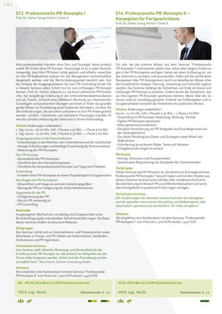 [ 28 ]
	 08. – 09.06.2016 Berlin | SCM Seminarzentrum
	 950 € zzgl. MwSt. 	 Teilnehmerzahl: 6 – 12
S13. Professionelle PR-Konzepte I
Prof. Dr. Dieter Georg Herbst  Seite 8
Kein professionelles Handeln ohne Sinn und Strategie. Keine professi-
onelle PR-Arbeit ohne PR-Konzept. Heutzutage ist es in jeder Branche
notwendig, dass Ihre PR-Arbeit solide geplant und effektiv umsetzbar
ist. Die PR-Maßnahmen müssen für das Management nachvollziehbar
dargestellt werden und der Wertschöpfungsanteil deutlich sein. Von
der Analyse der Ausgangssituation bis zum PR-Controlling lernen Sie
in diesem Seminar jeden Schritt bis hin zum schlüssigen PR-Konzept
kennen. Prof. Dr. Herbst, bekannt u.a. als Autor zahlreicher PR-Fachbü-
cher, hat langjährige Erfahrung in der Unternehmenskommunikation
und als Trainer. Anhand einer effektiven Mischung aus theoretischen
Grundlagen und praktischen Übungen vermittelt er Ihnen das grundle-
gende Wissen zur Erarbeitung eines fundierten Konzeptes, mit dem Sie
alle Anforderungen, die von intern und extern an Ihre PR-Arbeit gestellt
werden, erfüllen. Checklisten und zahlreiche Praxistipps erlauben Ih-
nen die schnelle Umsetzung des Gelernten in Ihrem Arbeitsalltag.
Inhalte Änderungen vorbehalten!
1. Tag: 10.00 – 18.00 Uhr, inkl. 2 Pausen à 30 Min. + 1 Pause à 60 Min.
2. Tag: 09.00 – 17.00 Uhr, inkl. 2 Pausen à 30 Min. + 1 Pause à 60 Min.
Ausgangssituation in der Kommunikation
› Entwicklungen in den Märkten, den Unternehmen und der Gesellschaft
› Heutige Anforderungen und künftige Entwicklung der Kommunikation
› Bedeutung des PR-Konzeptes
Das PR-Konzept
› Bestandteile des PR-Konzeptes
› Überblick über den Konzeptionsprozess
› Checkliste für das professionelle Konzept und Tipps vom Praktiker
Anwendung
› Erstellen eines PR-Konzeptes an einem Praxisbeispiel in Gruppenarbeit
Kernfragen der PR-Konzeption
› Bekanntheit und Image als zentrale Gestaltungsgrößen
› Beitrag der PR zur Steigerung des Unternehmenswertes
Argumente für die PR
› Erfolgsmessung der PR
› Warum PR notwendig ist
› PR-Controlling
Methodik
Ausgewogener Wechsel von Lerndialog und Gruppenarbeit unter
Berücksichtigung der individuellen Teilnehmererfahrungen. Die Basis
dieses Seminars bilden strukturierte Referate.
Zielgruppe
Das Seminar richtet sich an Unternehmens- und Pressesprecher sowie
Mitarbeiter in Presse- und PR-Stäben von Unternehmen, Verbänden,
Institutionen und PR-Agenturen.
Teilnehmerstimme:
„Das Seminar stellt hilfreiche Werkzeuge und Bestandteile für die
Erstellung eines PR-Konzepts vor, die anhand von Beispielen aus der
Praxis selbst eingesetzt werden. Daher sind der Praxisbezug und der
Lerneffekt hoch.“ Nina Sturm, Dornier Consulting GmbH
Hinweis:
Wir empfehlen eine Kombination mit dem Seminar Professionelle
PR-Konzepte II zum Preis von 1.300 EUR anstatt 1.440 EUR.
	 10.06.2016 Berlin | SCM Seminarzentrum
	 490 € zzgl. MwSt. 	 Teilnehmerzahl: 6 – 12
S14. Professionelle PR-Konzepte II –
Konzeption für Fortgeschrittene
Prof. Dr. Dieter Georg Herbst  Seite 8
Für alle, die das erlernte Wissen aus dem Seminar Professionelle
PR-Konzepte I intensivieren wollen bzw. schon über längere Erfahrun-
gen in der PR-Konzeption verfügen, bieten wir einen Aufbautag an, um
das Gelernte zu vertiefen und anzuwenden. Dabei soll das vorhandene
Basiswissen über PR-Konzeptionen durch ein detailliertes Wissen über
die Einzelschritte Analyse, Planung, Gestaltung und Kontrolle ergänzt
werden. Das Seminar befähigt die Teilnehmer, am Ende ein klares und
schlüssiges PR-Konzept zu erstellen. Zudem lernen die Teilnehmer, wie
sie ihre eigenen PR-Konzepte optimieren können. Weite Teile des Se-
minars sind als Lerndialog gestaltet. Anhand von Fallbeispielen und in
Gruppenarbeiten vertiefen die Teilnehmer ihr praktisches Wissen.
Inhalte Änderungen vorbehalten!
09.00 – 17.00 Uhr, inkl. 2 Pausen à 30 Min. + 1 Pause à 60 Min.
› Storytelling im PR-Konzept: Bedeutung, Wirkung, Technik
› Eigene PR-Konzepte optimieren
› Ideen gemeinsam entwickeln
› Die klare Formulierung von PR-Aufgaben (auf Grundlage einer soli-
den Datenplattform)
› Die starke Mischung aus Zielen und Strategien sowie Mittel und
Maßnahmen
› Anforderung an wirksame Bilder, Texte und Aktionen
› Erfolgskontrolle möglichst einfach
Methodik
› Vortrag, Diskussion und Gruppenarbeit
› Gemeinsame Besprechung von Beispielen der Teilnehmenden
Zielgruppe
Dieses Seminar spricht Personen an, die bereits ein Einsteigerseminar
Professionelle PR-Konzepte I besucht haben und mit den Inhalten aus
diesem Seminar vertraut sind und/oder über mindestens fünf Jahre
Berufserfahrung im Bereich PR und Öffentlichkeitsarbeit und somit
über breitgefächerte praktische Erfahrungen verfügen.
Teilnehmerstimme:
„Die Ausführungen des Dozenten veranschaulichen die Konzeption
und die speziellen Instrumente Storytelling und Bildkonzeption sehr
anschaulich, spannend und verständlich. Ich habe viel gelernt.“
Hinweis:
Wir empfehlen eine Kombination mit dem Seminar Professionelle
PR-Konzepte I zum Preis von 1.300 EUR anstatt 1.440 EUR.
 