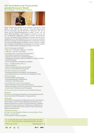 [ 35 ]
ISEMINARE:ONLINEKOMMUNIKATION/SOCIALMEDIAI
	 19. – 21.05.2016 Düsseldorf | Novotel Düsseldorf City West	
	 17. – 19.11.2016 Düsseldorf | Novotel Düsseldorf City West
	 900 € zzgl. MwSt. 		 Teilnehmerzahl: 6 – 16
S25. Social Media in der Praxis und die
optimale Nutzung (2. Modul)
Nemo Altenberger, Christian Seifert  Seite 8/9
Dieses Seminar geht gezielt auf die effiziente Nutzung von Social
Media in der internen und externen Unternehmenskommunika-
tion ein. Sie lernen, wie Sie Netzwerke, Newsrooms oder das In-
tranet auf die Unternehmensreputation bedacht nutzen, wie Sie
Social Media Marketing  SEO erfolgreich umsetzen und wie Sie
den verschiedenen Zielgruppen relevante Themen kommunizieren.
Lernziel: Sie erhalten einen umfassenden Überblick über die Einsatz-
möglichkeiten von Social Media für die Unternehmenskommunikation.
Sie lernen, wie Ihnen ein Kommunikationsmix aus klassischer Pressear-
beit und Social Media gelingt. Sie erfahren, welche rechtlichen Aspekte
es im Umgang mit Social Media zu beachten gilt und erhalten nützliche
Tipps zum kommunikativen Umgang mit Krisen im Social Web.
Inhalte Änderungen vorbehalten!
1. Tag: 10.00 – 18.00 Uhr, 2. Tag: 9.00 – 17.00 Uhr,
3. Tag: 9.00 – 13.00 Uhr, inkl. Pausen
Social Media in der Unternehmenskommunikation
› Social Media  Corporate Communications
› Organisation, Ressourcen, Change Management
› Strategieentwicklung: Der Weg ins Social Web in Theorie und Praxis
› Content Marketing
› Themenmanagement und Redaktions-Workflow
Presse- und Öffentlichkeitsarbeit 2.0
› Influencer Relations
› Content-Formate entwickeln und vermarkten
› Einsatz von Social Media Monitoring Tools
Krisenkommunikation im Social Web
› Krisenkommunikation/Social Media Crisis Management
› Social Media Governance und Online Crisis Management Tools
Rechtliche Aspekte
› Gesetzliche Rahmenbedingungen
› Nutzungsbedingungen und Netiquette
› Arbeitsrecht und Urheberrechte
Social Media in der Internen Kommunikation
› Passt Social Media in meine Unternehmenskultur?
› Welche Tools passen zum Einsatz in der Internen Kommunikation?
› Social Intranet, Kollaboration und Partizipation
Suchmaschinenoptimierung (SEO) und Social Media Marketing
Methodik
Das Seminar verknüpft eine kompakte und intensive Wissensvermitt-
lung mit praktischen Fallbeispielen in Gruppenarbeiten.
Zielgruppe
Vornehmlich Verantwortliche und Mitarbeiter aus der Unternehmens-
kommunikation, der PR und dem Marketing, Pressesprecher und
Markenverantwortliche, Vertrieb und Human Resources, Projektver-
antwortliche Internet und Intranet, PR-Agenturen, Verbänden und
Institutionen der öffentlichen Hand, die sich mit dem Thema Social
Media auseinandersetzen.
Teilnehmerstimme:
„Viel Input von unterschiedlichen Rednern mit verschiedenen Hinter-
gründen – ein guter Mix!“
Thomas Reichelt, Studienstiftung Bonn
 