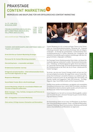 [ 39 ]
IPRAXISTAGEUNDTAGUNGENIIPRAXISTAGEUNDTAGUNGENI
PRAXISTAGE
CONTENT MARKETING
WERKZEUGE UND BAUPLÄNE FÜR IHR ERFOLGREICHES CONTENT MARKETING
NEU
16. /17. JUNI 2016
IN DÜSSELDORF	
		 1 TAG	 2 TAGE
FRÜHBUCHERPREIS BIS 04.05.2016:	 420 € 	 795 €
MITTLERER PREIS AB 05.05.2016: 	 470 €	 895 €
VOLLPREIS AB 02.06.2016: 	 520 €	 995 €
www.scmonline.de/agb / Preise zzgl. MwSt.
Content Marketing hat sich zu einem wichtigen Thema an der Schnitt-
stelle von Unternehmenskommunikation, Marketing und Corporate
Publishing entwickelt. Egal ob als Querschnittstopic oder als Integrati-
onsdisziplin – als Konzept der ganzheitlichen, marktorientierten Kom-
munikationssteuerung ist Content Marketing eine strategische und
inhaltliche Herausforderung für etablierte Vorstellungen über den Um-
gang mit Inhalten, Zielgruppen und Medien.
Die Praxistage Content Marketing werden Ihnen helfen, sich diesen He-
rausforderungen gut vorbereitet zu stellen. Renommierte Kommunika-
tions-, Publishing- und Marketingexperten geben Ihnen durch Best Ca-
ses, spannende Impulsvorträge und anwendungsorientierte Workshops
das Handwerkszeug an die Hand, das Sie im neuen „Käufermarkt für
Inhalte“ benötigen.
Sie lernen, wie man eine Content-Strategie erstellt und wie man Con-
tent wertschöpfend vermarktet. Wir zeigen Ihnen, wie ein Content Mar-
keting Team funktioniert und welche Prozesse es zu etablieren gilt. Im
intensiven Austausch lernen Sie das Wichtigste über Kennzahlen und
Formate, Kanäle und Engagement, Ziele und Conversion – für Blogs,
Magazine, Apps, Social-Media-Kanäle und Ihre Corporate Website.
Darüber hinaus werden wir diskutieren, wie digitales und crossmediales
Storytelling funktionieren kann, welche Rolle Printmedien zukünftig in
der Unternehmenskommunikation spielen werden und nicht zuletzt, wo
die Reise in der mobilen Kommunikation hinführt.
Unser Anspruch ist es, Sie nicht nur mit einem Werkzeugkoffer, sondern
auch mit einem Bauplan und einem Konzept für gutes Content Marke-
ting nach Hause zu schicken.
Die Veranstaltung richtet sich an Leiter und Mitarbeiter aus den Berei-
chen Unternehmenskommunikation, Presse- und Öffentlichkeitsarbeit,
Corporate Publishing, Brand Communications, Marketing und Vertrieb
sowie an Geschäftsführer und Mitarbeiter von Agenturen.
THEMEN DER WORKSHOPS UND VORTRÄGE SIND U.A.*
*Angaben unter Vorbehalt
Erste Schritte zur Content-Marketing-Strategie
Personas für Ihr Content Marketing entwickeln
Storytelling heute – crossmedial und digital
Erlebnisreise Customer Journey
Erfolgreich auf allen Kanälen – Unternehmensmedien heute:
von Print über Digital bis zur App
Responsive Webdesign
Social Media Trends: Blick in die Kristallkugel
Content Marketing: Inhalte für verschiedene Medien und
Formate erfolgreich aufbereiten
Bilder bewegen – Vine, YouTube, Instagram und Pinterest im
Content Marketing
SEO – Erfolgsfaktor im Content Marketing
Ziele setzen, Erfolge messen: Evaluation und Kennzahlen
 