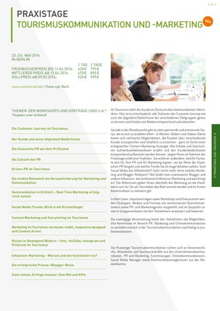 [ 41 ]
IPRAXISTAGEUNDTAGUNGENI
PRAXISTAGE
TOURISMUSKOMMUNIKATION UND -MARKETING
23. /24. MAI 2016
IN BERLIN	
		 1 TAG	 2 TAGE
FRÜHBUCHERPREIS BIS 11.04.2016:	 420 € 	 795 €
MITTLERER PREIS AB 12.04.2016: 	 470 €	 895 €
VOLLPREIS AB 09.05.2016: 	 520 €	 995 €
www.scmonline.de/agb / Preise zzgl. MwSt.
Im Tourismus steht der Kunde im Zentrum aller kommunikativen Aktivi-
täten. Hier ist es entscheidend, alle Stationen der Customer Journey wie
auch die (digitalen) Bedürfnisse der verschiedenen Zielgruppen genau
zu kennen und Inhalte und Medien entsprechend aufzubereiten.
Gerade in der Reisebranche gibt es viele spannende und emotionale Sto-
rys, die es sich zu erzählen lohnt – in Worten, Bildern und Videos. Damit
bieten sich zahlreiche Möglichkeiten, die Kunden über verschiedenste
Kanäle anzusprechen und inhaltlich zu erreichen – ganz im Sinne einer
erfolgreichen Content-Marketing-Strategie. Wie Inhalte und Geschich-
ten aufmerksamkeitswirksam erzählt und den Kundenbedürfnissen
entsprechend aufbereitet werden können, zeigen Ihnen im Rahmen der
Praxistage erfahrene Praktiker. Sie erfahren außerdem, welche Forma-
te sich für Ihre PR und Ihr Marketing eignen, wo die Reise der klassi-
schen PR hingeht und welche Trends Sie im Auge behalten sollten. Sind
Social Media das Allheilmittel? Geht nichts mehr ohne mobiles Marke-
ting und Blogger Relations? Wie findet man interessante Blogger und
andere Influencer, wie funktioniert Influencer Marketing und was bringt
es? Die Referenten geben Ihnen ebenfalls das Werkzeug an die Hand,
wenn sich für Sie als Touristiker das Blatt einmal wendet und es Krisen
kommunikativ zu meistern gilt.
In Best Cases, Impulsvorträgen sowie Workshops und Diskussionen wer-
den Strategien, Medien und Formate von renommierten Branchenver-
tretern sowie PR- und Marketingprofis vorgestellt und im Gespräch so-
wie in Gruppenarbeiten mit den Teilnehmern analysiert und bewertet.
Die zweitägige Veranstaltung bietet den Teilnehmern die Möglichkeit,
ihre Kenntnisse im Bereich PR, Marketing und Onlinekommunikation
zu vertiefen und sich in der Tourismuskommunikation nachhaltig zu pro-
fessionalisieren.
Die Praxistage Tourismuskommunikation richten sich an Verantwortli-
che, Mitarbeiter und Nachwuchskräfte aus der Unternehmenskommu-
nikation, PR und Marketing, Eventmanager, Onlinekommunikatoren,
Social Media Manager sowie Kommunikationsagenturen aus der Rei-
seindustrie.
THEMEN DER WORKSHOPS UND VORTRÄGE SIND U.A.*
*Angaben unter Vorbehalt
Die Customer Journey im Tourismus
Der Kunde und seine (digitalen) Bedürfnisse
Die klassische PR auf dem Prüfstand
Die Zukunft der PR
Krisen-PR im Tourismus
Die mobile Reisewelt als Herausforderung für Marketing und
Kommunikation
Kommunikation in Echtzeit – Real Time Marketing erfolg-
reich nutzen
Social Media Trends: Blick in die Kristallkugel
Content Marketing und Storytelling im Tourismus
Marketing im Tourismus von heute: mobil, responsive designed
und Content driven
Reisen in (bewegten) Bildern – Vine, YouTube, Instagram und
Pinterest im Tourismus
Influencer Marketing – Warum und wie funktioniert es?
Die erfolgreiche Presse-/Blogger-Reise
Ziele setzen, Erfolge messen: Vom ROI und KPIs
NEU
 