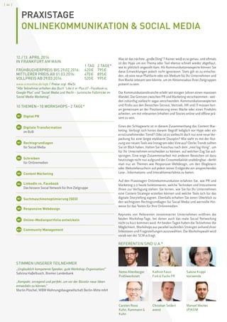[ 44 ]
PRAXISTAGE
ONLINEKOMMUNIKATION  SOCIAL MEDIA
STIMMEN UNSERER TEILNEHMER
„Unglaublich kompetente Speaker, gute Workshop-Organisation!“
Sabrina Haßelbusch, Bremer Landesbank
„Kompakt, anregend und perfekt, um vor der Bürotür neue Ideen
entwickeln zu können.“
Martin Püschel, WBM Wohnungsbaugesellschaft Berlin-Mitte mbH
Nemo Altenberger
Profilwerkstatt
Carsten Rossi
Kuhn, Kammann 
Kuhn
Kathrin Faust
Fink  Fuchs PR
Christian Seifert
avenit
Sabine Krippl
textwende
Manuel Wecker
JP|KOM
12. / 13. APRIL 2016
IN FRANKFURT AM MAIN					
		 1 TAG	 2 TAGE*
FRÜHBUCHERPREIS BIS 29.02.2016:	 420 € 	 795 €
MITTLERER PREIS AB 01.03.2016: 	 470 €	 895 €
VOLLPREIS AB 29.03.2016: 	 520 €	 995 €
www.scmonline.de/agb / Preise zzgl. MwSt.
*Alle Teilnehmer erhalten das Buch Like it or Plus it? –Facebook vs.
Google Plus und Social Media und Recht – Juristische Fallstricke im
Social Media Marketing.
10 THEMEN – 10 WORKSHOPS – 2 TAGE*
W1 	 Digital PR
W2 	 Digitale Transformation
	 im B2B
W3 	Rechtsgrundlagen
	 für Social Media
W4 	Schreiben
	 für Onlinemedien
W5 	 Content Marketing
W6 	 LinkedIn vs. Facebook
	 Das bessere Social Network für Ihre Zielgruppe
W7 	 Suchmaschinenoptimierung (SEO)
W8 	 Responsive Webdesign
W9 	 Online-Medienportfolio entwickeln
W10 	 Community Management
Was ist das nächste „große Ding“? Keiner weiß es so genau, und oftmals
ist der Hype um ein Thema oder Tool ebenso schnell wieder abgeflaut,
wie er plötzlich angerollt kam. Als Kommunikationsexperte können Sie
diese Entwicklungen jedoch nicht ignorieren. Stets gilt es zu entschei-
den, ob eine neue Plattform oder ein Medium für Ihr Unternehmen und
Ihre Marke relevant sein könnte, um im Aktionsradius Ihrer Zielgruppen
präsent zu sein.
Die Kommunikationsbranche erlebt seit einigen Jahren einen massiven
Wandel. Die Grenzen zwischen PR und Marketing verschwimmen – wer-
den zukünftig vielleicht sogar verschwinden. Kommunikationsexperten
und Profis aus den Bereichen Service, Vertrieb, HR und IT müssen fort-
an gemeinsam an der Positionierung einer Marke oder eines Produkts
arbeiten, um mit relevanten Inhalten und Stories online und offline prä-
sent zu sein.
Eines der Schlagworte ist in diesem Zusammenhang das Content Mar-
keting. Verbirgt sich hinter diesem Begriff lediglich ein Hype oder ein
ernstzunehmender Trend? Oder ist es vielleicht doch nur eine neue Ver-
packung für eine längst etablierte Disziplin? Wie sieht es mit der Nut-
zung von neuen Tools wie Instagram oder Vine aus? Derlei Trends sollten
Sie im Blick haben. Halten Sie Ausschau nach dem „next big thing“, um
für Ihr Unternehmen entscheiden zu können, auf welchen Zug Sie auf-
springen. Eine enge Zusammenarbeit mit anderen Bereichen ist dazu
heutzutage nicht nur aufgrund der Crossmedialität unabdingbar – denkt
man nur an Themen wie Responsive Webdesign, um den Bloglesern
oder Websitebesuchern auf jedem seiner Endgeräte ein ansprechendes
Lese-, Informations- und Interaktionserlebnis zu bieten.
Auf den Praxistagen Onlinekommunikation erfahren Sie, wie PR und
Marketing 2.0 heute funktionieren, welche Techniken und Instrumente
Ihnen zur Verfügung stehen. Sie lernen, wie Sie für Ihr Unternehmen
eine Content-Strategie erstellen können und welche Tools sich für das
digitale Storytelling eignen. Ebenfalls erhalten Sie einen Überblick zu
den wichtigsten Rechtsgrundlagen für Social Media und wertvolle Hin-
weise für das Texten für Ihre Onlinemedien.
Keynotes von Referenten renommierter Unternehmen eröffnen die
beiden Workshop-Tage, bei denen auch das reale Social Networking
nicht zu kurz kommen wird. An beiden Tagen haben die Teilnehmer die
Möglichkeit, Workshops aus parallel laufenden Strängen anhand ihrer
Interessen und Fragestellungen auszuwählen. Die Workshopwahl wird
vorab von der SCM erfragt.
REFERENTEN SIND U.A.*
 