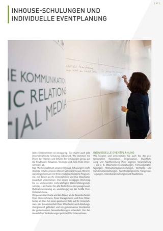 [ 47 ]
INHOUSE-SCHULUNGEN UND
INDIVIDUELLE EVENTPLANUNG
Jedes Unternehmen ist einzigartig. Das macht auch jede
innerbetriebliche Schulung individuell. Wir stimmen mit
Ihnen die Themen und Inhalte der Schulungen genau auf
die Strukturen, Situation, Strategie und Ziele Ihres Unter-
nehmens ab.
Das Themenspektrum unserer Inhouse-Schulungen reicht
über die Inhalte unserer offenen Seminare hinaus. Wir ent-
wickeln gemeinsam mit Ihnen maßgeschneiderte Program-
me, mit denen wir Ihr Unternehmen und Ihre Mitarbeiter
dauerhaft unterstützen. Von einem eintägigen Workshop
bis zu umfassenden mehrwöchigen Weiterbildungsmaß-
nahmen – wir bieten für alle Bedürfnisse den passgenauen
Maßnahmenkatalog an, unabhängig von der Größe Ihres
Unternehmens.
Wir passen die Inhalte und den Ablauf an die Besonderheiten
Ihres Unternehmens, Ihres Managements und Ihrer Mitar-
beiter an. Dies hat einen positiven Effekt auf Ihr Unterneh-
men – der Zusammenhalt Ihrer Mitarbeiter wird abteilungs-
übergreifend gefördert und ein gemeinsames Verständnis
der gemeinsamen Herausforderungen entwickelt. Von den
dauerhaften Veränderungen profitiert Ihr Unternehmen.
INDIVIDUELLE EVENTPLANUNG
Wir beraten und unterstützen Sie auch bei der pro-
fessionellen Konzeption, Organisation, Durchfüh-
rung und Nachbereitung Ihrer eigenen Veranstaltung
 – wie z. B. Mitarbeiterveranstaltungen, Führungskräfte-
tagungen, Motivationsveranstaltungen, Vertriebs- und
Kundenveranstaltungen, Teambuildingevents, Kongresse,
Tagungen, Abendveranstaltungen und Roadshows.
 