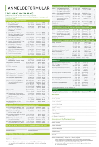 ANMELDEFORMULAR
SCM, Lehmbruckstraße 24, 10245 Berlin | www.scmonline.de
Ich melde mich zu folgendem Seminar, Intensivkurs, Tagung bzw. Praxistage an und
akzeptiere die AGB*:
[ FAX: +49 (0) 30 47 98 98 00 ]
Ihre Daten
Name I Vorname
Firma I Institution
Funktion I Abteilung
Straße I Postfach
PLZ I Ort
E-Mail I Telefon
Ort I Datum I Unterschrift
Abweichende Rechnungsadresse
Name I Vorname
Firma I Institution
Funktion I Abteilung
Straße I Postfach
PLZ I Ort
Hiermit melde ich eine 2. Person an. - Name I Vorname
INTERNE KOMMUNIKATION (IK)
S1 Den Change-Prozess
erfolgreich treiben
29.04.2016
04.11.2016
Düsseldorf
Düsseldorf
475€
475€
S2 Interne Kommunikation im
Schleudergang – Management
Summary der wichtigsten
Grundlagen
06.06.2016
28.11.2015
Berlin
Berlin
475€
475€
S3 Interne Kommunikation im
Überblick: Grundlagen, Strate-
gien und Konzepte (1.Modul)
10.-12.03.2016
22.-24.09.2016
Düsseldorf
Frankfurt
890€
890€
S4 Interne Kommunikations-
instrumente (2.Modul)
14.-16.04.2016
13.-15.10.2016
Düsseldorf
Frankfurt
890€
890€
S5 Intranet und Social Media in der
Internen Kommunikation
29.04.2016
04.11.2016
Düsseldorf
Düsseldorf
475€
475€
S6 Schnittstellen und Erfolgs-
kontrolle der Internen
Kommunikation (3.Modul)
19.-21.05.2016
24.-26.11.2016
Düsseldorf
Frankfurt
890€
890€
S7 Social Intranet mit SharePoint
2013 erfolgreich umsetzen
29.04.2016
04.11.2016
Düsseldorf
Düsseldorf
475€
475€
S8 Unternehmenskultur pur 29.04.2016
04.11.2016
Düsseldorf
Düsseldorf
475€
475€
PUBLIC RELATIONS (PR)
S9 Krisen-PR –
Kontroversen, Konﬂikte, Krisen
30.05.2016
04.11.2016
Frankfurt
Frankfurt
475€
475€
S10 Marketing im Tourismus 07.-09.04.2016
17.-19.11.2016
Berlin
Berlin
890 €
890 €
S11 PR im Tourismus 23.-25.06.2016
20.-22.10.2016
Berlin
Berlin
890 €
890 €
S12 PR und Recht 29.04.2016
25.11.2016
Düsseldorf
Düsseldorf
475€
475€
S13 Professionelle PR-Konzepte I** 08.–09.06.2016 Berlin 950€
S14 Professionelle PR-Konzepte II** 10.06.2016 Berlin 490€
S15 Rhetorik im Medienumgang 03.06.2016
25.11.2016
Frankfurt
Frankfurt
475€
475€
S16 Schreibtraining für PR-Proﬁs–
Journalistisches Schreiben in
Unternehmen**
29.02.-01.03.2016
14.-15.04.2016
06.-07.06.2016
15.-16.09.2016
27.-28.10.2016
24.-25.11.2016
Berlin
Düsseldorf
München
Berlin
Düsseldorf
München
890€
890€
890€
890€
890€
890€
S17 Storytelling 09.-10.06.2016
10.-11.11.2016
München
München
890€
890€
S18 Strategisches Themensetting
wie Botschaften auf die öffentliche
Agenda kommen
30.05.2016
02.12.2016
Düsseldorf
Düsseldorf
475€
475€
S19 Vertriebsunterstützende PR 09.05.2016
11.11.2016
Düsseldorf
Düsseldorf
475€
475€
S20 Werbetexten für PR und
Marketing
16.-17.06.2016 Berlin 890€
ONLINEKOMMUNIKATION UND SOCIAL MEDIA (OK)
S21 Erfolgreiche Social Media Stra-
tegien und Konzepte (1.Modul)
14.-16.04.2016
27.-29.10.2016
Düsseldorf
Düsseldorf
900€
900€
S22 Geheimwissen Google?
Ein SEO-Insider packt aus
14.06.2016 Berlin 475€
S23 Onlinekommunikation und Social
Media im Tourismus
19.-21.05.2016
08.-10.12.2016
Berlin
Berlin
890€
890€
S24 Schreiben für externe und
interne Onlinemedien**
29.04.2016
04.11.2016
Düsseldorf
Düsseldorf
475 €
475€
S25 Social Media in der Praxis und
die optimale Nutzung (2.Modul)
19.-21.05.2016
17.-19.11.2016
Düsseldorf
Düsseldorf
900€
900€
ICH MELDE MICH ZU FOLGENDER SEMINARKOMBINATION AN**:
Seminarnummer 1 Seminarnummer 2
INTENSIVKURS INTERNE KOMMUNIKATION
Modul I: Interne Kommunikation
im Überblick: Grundlagen,
Strategien und Konzepte
10.-12.03.2016
22.-24.09.2016
Düsseldorf
Frankfurt
890€
890€
Modul II: Interne Kommunikations-
instrumente
14.-16.04.2016
13.-15.10.2016
Düsseldorf
Frankfurt
890€
890€
Modul III: Schnittstellen und Erfolgs-
kontrolle der Internen
Kommunikation
19.-21.05.2016
24.-26.11.2016
Düsseldorf
Frankfurt
890€
890€
Gesamter Intensivkurs
(Modul I–III)
1. Halbjahr 2016
2. Halbjahr 2016
Düsseldorf
Frankfurt
2.100€
2.100€
Preisübersicht: 3 Module = 2.100€ | 2 Module = 1.590€ | 1 Modul = 890€
INTENSIVKURS SOCIAL MEDIA UND ONLINEKOMMUNIKATION
Modul I: Erfolgreiche Social Media
Strategien und Konzepte
14.-16.04.2016
27.-29.10.2016
Düsseldorf
Düsseldorf
900€
900€
Modul II: Social Media in der Praxis
und die optimale Nutzung
19.-21.05.2016
17.-19.11.2016
Düsseldorf
Düsseldorf
900€
900€
Gesamter Intensivkurs
(Modul I–II)
1. Halbjahr 2016
2. Halbjahr 2016
Düsseldorf
Düsseldorf
1.600€
1.600€
INTENSIVKURS TOURISMUSKOMMUNIKATION UND -MARKETING
PR im Tourismus 23.-25.06.2016
20.-22.10.2016
Berlin
Berlin
890€
890€
Marketing im Tourismus 07.-09.04.2016
17.-19.11.2016
Berlin
Berlin
890€
890€
Onlinekommunikation und Social
Media im Tourismus
19.-21.05.2016
08.-10.12.2016
Berlin
Berlin
890€
890€
Gesamter Intensivkurs 1. Halbjahr 2016
2. Halbjahr 2016
Berlin
Berlin
2.100€
2.100€
Preisübersicht: 3 Module = 2.100€ | 2 Module = 1.590€ | 1 Modul = 890€
PRAXISTAGE
Praxistage Interne Kommunikation
2.0 – Ihr Weg zum erfolgreichen
Social Intranet*
09.03.2016
10.03.2016
09.-10.03.2016
Frankfurt
Frankfurt
Frankfurt
Praxistage Onlinekommunikation* 12.04.2016
13.04.2016
12.-13.04.2016
Frankfurt
Frankfurt
Frankfurt
Praxistage Presse und Medienarbeit* 21.04.2016
22.04.2016
21.-22.04.2016
Düsseldorf
Düsseldorf
Düsseldorf
Praxistage Tourismuskommunikation
und -marketing*
23.05.2016
24.05.2016
23.-24.05.2016
Berlin
Berlin
Berlin
Praxistage Content Marketing 16.06.2016
17.06.2016
16.-17.06.2016
Düsseldorf
Düsseldorf
Düsseldorf
*Preise siehe Staffelung auf den Seiten 39-45
TAGUNG
Tagung Interne Kommunikation 27.–28.04.2016 Düsseldorf 690€
* Hinweis: Alle Veranstaltungspreise verstehen sich zuzüglich Mehrwertsteuer.
Rabatte für Frühbucher und Mitglieder ausgewählter Fachverbände sowie Rabatte
auf Mehrfachbuchungen ﬁnden Sie in den AGB auf Seite 50.
** Berücksichtigen Sie bitte die vergünstigten Kombinationspreise auf den Seiten
der Seminarbeschreibung.
ICH BESTELLE DAS BUCH / DIE BÜCHER***:
Anzahl Bestellnummer
*** Bei einer Buchbestellung stellen wir Ihnen zusätzlich 2,95 Euro für Verpackung
und Versand in Rechnung. Bei einer Buchbestellung ab 50 Euro ist die Lieferung
kostenfrei.
 