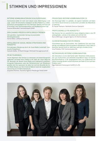 [ 4 ]
INTERNE KOMMUNIKATION IM SCHLEUDERGANG
Hochmotiviert fühle ich mich nach diesem einen Workshoptag in der
Lage, unsere IK-Instrumente strategisch auf den Prüfstand zu stellen.
Dynamisch und einprägsam hat Frau Führmann Theorie und Praxis der
IK vermittelt. Auch Seminarorganisation und Verpflegung waren top!
Susanne Blittersdorf, hannoverimpuls GmbH
DEN CHANGE-PROZESS ERFOLGREICH TREIBEN
Sehr geerdeter, inspirierender Vortrag mit praxisnahen
Workshopelementen.
Gernot Waha, Lufthansa Technik AG
ERFOLGREICHE SOCIAL MEDIA STRATEGIEN UND
KONZEPTE
Eine gelungene Wanderung durch die Social-Media-Landschaft! Inter-
essante Perspektiven!
Gabriele Stiefler, VR-Bank Erlangen-Höchstadt-Herzogenaurach eG
PR IM TOURISMUS
Ich bin begeistert! Das Seminar ist interessant und abwechslungsreich
aufbereitet und bietet einen Einblick in die Tiefen der neuen Wege der
PR. Besonders der Bereich Social Media wird umfangreich präsentiert.
Anregende Diskussionen unter den Teilnehmerinnen und Teilnehmern
gestalten den Kurs spannend. Vor allem hat mich die Aktualität des So-
cial-Media-Wissens von Herrn Exel als Referent sowie der eingebundene
Gastvortrag von Air Berlin beeindruckt.
Jacqueline Honnens, Tourismus Agentur Flensburger Förde GmbH
PRAXISTAGE INTERNE KOMMUNIKATION 2.0
Die Praxistage haben mir geholfen, die eigenen Gedanken und Ideen
zum Thema Social Intranet zu strukturieren und dabei das Wesentliche
zu erkennen.
Dr. Nicole Thiemann, Helmholtz-Zentrum Geestacht
PROFESSIONELLE PR-KONZEPTE I
Das Seminar hat mir wesentlich für meine alltägliche Arbeit in der PR
weitergeholfen, und das ist bei anderen oft nicht der Fall.
Bianca Böhringer, excognito Agentur für Kommunikation
SCHREIBTRAINING FÜR PR-PROFIS
Entscheidend war der Seminarleiter. Herr Stadelmann hat seine lang-
jährige und vielfältige Erfahrung spielend rübergebracht. Seine Liebe zur
deutschen Sprache steckt an. Jeder kann wohl gut schreiben lernen.
Irina Pchelova, CNC Communications AG
INTENSIVKURS INTERNE KOMMUNIKATION
Der Intensivkurs ist eine tolle Sache! Jeder Teilnehmer erhält praxisna-
hen, gut strukturierten und individuell anwendbaren Input. So manche
Bauchentscheidung in der Vergangenheit kann nun professionell mit
Fakten hinterlegt werden und der berühmte rote Faden ist nun auch kein
Problem mehr!
Inga Haberland, bremenports GmbH  Co. KG
STIMMEN UND IMPRESSIONEN
 