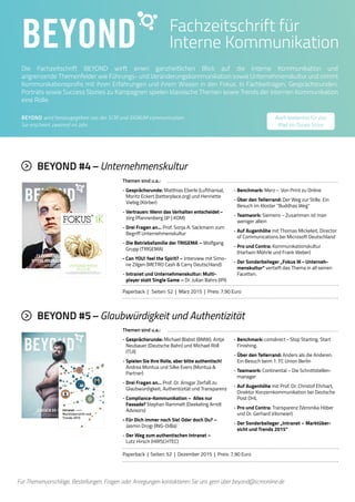 5BEYOND
Die Fachzeitschrift BEYOND wirft einen ganzheitlichen Blick auf die Interne Kommunikation und
angrenzende Themenfelder wie Führungs- und Veränderungskommunikation sowie Unternehmenskultur und nimmt
Kommunikationsprofis mit ihren Erfahrungen und ihrem Wissen in den Fokus. In Fachbeiträgen, Gesprächsrunden,
Porträts sowie Success Stories zu Kampagnen spielen klassische Themen sowie Trends der Internen Kommunikation
eine Rolle.
Fachzeitschrift für
Interne Kommunikation
BEYOND wird herausgegeben von der SCM und SIGNUM communication.
Sie erscheint zweimal im Jahr.
Für Themenvorschläge, Bestellungen, Fragen oder Anregungen kontaktieren Sie uns gern über beyond@scmonline.de
Themen sind u.a.:
- Gesprächsrunde: Matthias Eberle (Lufthansa),
Moritz Eckert (betterplace.org) und Henriette
Viebig (Körber)
- Vertrauen: Wenn das Verhalten entscheidet –
Jörg Pfannenberg (JP | KOM)
- Drei Fragen an… Prof. Sonja A. Sackmann zum
Begriff Unternehmenskultur
- Die Betriebsfamilie der TRIGEMA – Wolfgang
Grupp (TRIGEMA)
- Can YOU! feel the Spirit? – Interview mit Simo-
ne Zilgen (METRO Cash  Carry Deutschland)
- Intranet und Unternehmenskultur: Multi-
player statt Single Game – Dr. Julian Bahrs (IPI)
- Benchmark: Merz – Von Print zu Online
- Über den Tellerrand: Der Weg zur Stille. Ein
Besuch im Kloster Buddhas Weg
- Teamwork: Siemens – Zusammen ist man
weniger allein
- Auf Augenhöhe mit Thomas Mickeleit, Director
of Communications bei Microsoft Deutschland
- Pro und Contra: Kommunikationskultur
(Hartwin Möhrle und Frank Weber)
- Der Sonderbeileger „Fokus IK – Unterneh-
menskultur“ vertieft das Thema in all seinen
Facetten.
BEYOND #4 – Unternehmenskultur
Paperback | Seiten: 52 | März 2015 | Preis: 7,90 Euro
Themen sind u.a.:
- Gesprächsrunde: Michael Blabst (BMW), Antje
Neubauer (Deutsche Bahn) und Michael Röll
(TUI)
- Spielen Sie Ihre Rolle, aber bitte authentisch!
Andrea Montua und Silke Evers (Montua 
Partner)
- Drei Fragen an… Prof. Dr. Ansgar Zerfaß zu
Glaubwürdigkeit, Authentizität und Transparenz
- Compliance-Kommunikation – Alles nur
Fassade? Stephan Rammelt (Deekeling Arndt
Advisors)
- Für Dich immer noch Sie! Oder doch Du? –
Jasmin Drogi (ING-DiBa)
- Der Weg zum authentischen Intranet –
Lutz Hirsch (HIRSCHTEC)
- Benchmark: comdirect – Stop Starting. Start
Finishing.
- Über den Tellerrand: Anders als die Anderen.
Ein Besuch beim 1. FC Union Berlin
- Teamwork: Continental – Die Schnittstellen-
manager
- Auf Augenhöhe mit Prof. Dr. Christof Ehrhart,
Direktor Konzernkommunikation bei Deutsche
Post DHL
- Pro und Contra: Transparenz (Veronika Höber
und Dr. Gerhard Vilsmeier)
- Der Sonderbeileger „Intranet – Marktüber-
sicht und Trends 2015“
BEYOND #5 – Glaubwürdigkeit und Authentizität
Paperback | Seiten: 52 | Dezember 2015 | Preis: 7,90 Euro
Auch kostenlos für das
iPad im iTunes Store
04
FOKUS
INTERNE
KOMMUNIKATION
MÄRZ 
„ES ERWARTET SIE EINE
OFFENE FEEDBACKKULTUR...“
UNTERNEHMENSKULTUR LEGT JEDER
UNTERSCHIEDLICH AUS
Über die Analyse von Unternehmenskultur, Cultural Change,
globale und internationale Unternehmenskultur, schrittweise Intranet-Einführung
und die Orientierung durch Mitarbeiterzeitschrift und Content Marketing.
UNTERNEHMENS-
KULTUR
Nr. 04 www.interne-kommunikation.net Frühjahr 2015
FACHBEITRÄGE ZUM THEMA UNTERNEHMENSKULTUR
Intranet
Marktübersicht und
Trends 2015
 