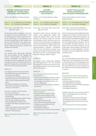 IINTENSIVKURSEI
[ 13 ]
IINTENSIVKURSEI
INTERNE KOMMUNIKATION IM
ÜBERBLICK: GRUNDLAGEN,
STRATEGIEN UND KONZEPTE
Trainer: Lars Dörfel, Dr. Gerhard Vilsmeier
Termin 1: 22.–24.September 2016 | Frankfurt
Termin 2: 06.–08. April 2017 | Düsseldorf
Dauer: Tag 1: 10 bis 18Uhr/Tag 2: 9 bis 17Uhr
Tag 3: 9 bis 13Uhr
Die Kenntnisse über Grundlagen, Funktionen
und Ziele der Internen Kommunikation sowie
die Bedeutung der Internen Kommunikation
für die Umsetzung von Unternehmenszielen
sind die Voraussetzung für das Handeln jedes
internen Kommunikators. Dazu gehört auch,
die einzelnen Schritte der internen kommuni-
kativen Maßnahmenplanung zu kennen und
erfolgreich umzusetzen.
LERNZIEL
Sie erhalten einen umfassenden Überblick
über das Berufsbild und die Aufgaben der
Internen Kommunikation insbesondere als
interner Dienstleister und Berater unter-
schiedlicher interner Zielgruppen. Sie lernen,
Konzepte für die interne Kommunikationsstra-
tegie Ihrer Organisation zu entwickeln und von
der Unternehmensstrategie abzuleiten.
INHALTE
Grundlagen der Internen Kommunikation
› Berufsfeld/Stellung und Nahtstellen von
Interner Kommunikation
› Grundlagen der Unternehmenskultur, der
Organisationstheorie, des Projektmanage-
ments und der interkulturellen Kommuni-
kation
› Dienstleisterauswahl und -steuerung
› Netzwerke innerhalb einer Organisation
aufbauen und erweitern
Konzepte, Strategien und Planung der
Internen Kommunikation
› Psychologische Aspekte, Verhaltens- und
Hirnforschung
› Analyse: Stakeholderanalyse, SWOT-Analyse,
Priorisierung, Aufgaben und Ziele
› Planung: Maßnahmen/Mittel, Ziele,
Strategien (inkl. Media-Strategie) und Etat,
Zeitplan
› Umsetzung/Kreation: Steuerung und Kon-
trolle von Zeitplan und Instrumenten
› Kontrolle, Zielerreichung
Nähere Informationen erhalten Sie auf der
Seite 24.
INTERNE
KOMMUNIKATIONS-
INSTRUMENTE
Trainer: u.a. Dr. Gerhard Vilsmeier, Oliver
Chaudhuri
Termin 1: 13.–15. Oktober 2016 | Frankfurt
Termin 2: 18.–20. Mai 2017 | Düsseldorf
Dauer: Tag 1: 10 bis 18Uhr/Tag 2: 9 bis 17Uhr
Tag 3: 9 bis 13Uhr
Mitarbeiter wollen nicht nur informiert sein,
sondern auch eingebunden werden. Dies
schafft kein Medium allein. Durch die Mög-
lichkeiten des Internets stehen der Internen
Kommunikation immer mehr Instrumente zur
Auswahl. Aber die Quantität der eingesetzten
Instrumente bedeutet nicht gleich Qualität der
Internen Kommunikation. Jede Situation und
Organisationsform erfordert verschiedene
Tools. Um hier nichts falsch zu machen, ist es
wichtig, die Vorzüge und Nachteile der einzel-
nen Tools zu kennen, um den optimalen Medi-
en-Mix für die eigene Arbeit zu finden.
LERNZIEL
Sie erhalten einen umfassenden Überblick
über die Möglichkeiten, Vor- und Nachteile
der einzelnen Instrumente der Internen Kom-
munikation und können ihren Einsatz sinnvoll
planen und umsetzen.
INHALTE
Die Umsetzung – Instrumente der Internen
Kommunikation
› Einführung und Bestandsaufnahme: Interne
Kommunikation im Kontext von Unterneh-
mensstrategie, Unternehmenskultur und
internen Zielgruppen
› Situationsanalyse interner Kommunikations-
instrumente
Welches Tool in welcher Situation zu
welchem Zeitpunkt
› Persönliche Kommunikations-Tools
› Schriftliche Kommunikations-Tools
› Elektronische Kommunikations-Tools
› Feedback-Tools
› Der erfolgreiche Medien-Mix
› Instrumente und Herausforderungen
› Erfolgsmessung und ideales Set-Up
› Instrumente im Fokus
› Die Mitarbeiterzeitschrift
› Social Media in der Internen Kommunikation
Nähere Informationen erhalten Sie auf der
Seite 24.
SCHNITTSTELLEN UND
ERFOLGSKONTROLLE
DER INTERNEN KOMMUNIKATION
Trainer: Ariana Fischer, Ulrich E. Hinsen,
Stephan Rammelt
Termin 1: 24.–26. November 2016 | Frankfurt
Termin 2: 22.–24. Juni 2017 | Düsseldorf
Dauer: Tag1:10bis18.00Uhr,8UhrKlausur
Tag 2: 9 bis 17Uhr/Tag 3: 9 bis 14Uhr
Die Interne Kommunikation begleitet Verände-
rungsprozesse (Change Communication) und
Krisensituationen (Krisenkommunikation), ist
Wissensbroker (Knowledge Management) und
kommunikativer Berater von Führungskräf-
ten (Führungskräftekommunikation). Interne
Kommunikation benötigt Evaluation. Nur so
wissen die internen Kommunikatoren um die
Erwartungen, Befürchtungen und Ängste von
Mitarbeitern und Führungskräften und kön-
nen diese in ihre Arbeit zielgerichtet einbinden
und beantworten.
LERNZIEL
Das dritte Modul diskutiert besondere Heraus-
forderungen und Spezialgebiete für die Inter-
ne Kommunikation und vervollständigt somit
den Handlungsrahmen der Teilnehmer. Darü-
ber hinaus bekommen Sie Tools vermittelt, um
den Erfolg Ihrer Kommunikationsmaßnahmen
zu messen.
INHALTE
Schnittstellen der Internen Kommunikation
zu anderen Kommunikationsdisziplinen und
Fachfunktionen
› Veränderungskommunikation
› Führungskräftekommunikation
› Personalkommunikation/HR-Kommunikation
› Projektkommunikation
› Knowledge Management
Erfolgskontrolle der Internen Kommunikation
› Mess- und Erfolgskriterien für die Interne
Kommunikation
› Qualitative und quantitative Erhebungen
› Controlling der Internen Kommunikation
› Wirkungskontrollen der Internen Kommuni-
kation
› Werttreiber der Internen Kommunikation
Nähere Informationen erhalten Sie auf der
Seite 26.
MODUL I MODUL II MODUL III
 