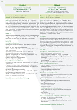 [ 16 ]
SOCIAL MEDIA IN DER PRAXIS
UND DIE OPTIMALE NUTZUNG
Trainer: Nemo Altenberger, Christian Seifert
Gastreferenten: Dr. Markus Robak, Matthias Lorentz
Termin 1: 17.–19. November 2016 | Düsseldorf
Termin 2: 22.–24. Juni 2017 | Düsseldorf
Dauer: Tag 1: 10 bis 18Uhr/Tag 2: 9 bis 17Uhr/Tag 3: 9 bis 13Uhr
Dieses Seminar geht gezielt auf die effiziente Nutzung von Social Me-
dia in der internen und externen Unternehmenskommunikation ein. Es
wird vermittelt, wie Sie Netzwerke, Newsrooms oder das Intranet auf
die Unternehmensreputation bedacht nutzen, wie Sie Social Media Mar-
keting und SEO erfolgreich umsetzen und wie Sie den verschiedenen
Zielgruppen relevante Themen kommunizieren. Die Trainer verraten Ih-
nen, welche Chancen und Risiken die Nutzung von Social Media bergen
und welche Anforderungen diese an die Unternehmenskommunikation,
insbesondere in Krisensituationen, stellen.
LERNZIEL
Sie erhalten einen umfassenden Überblick über die vielfältigen Einsatz-
möglichkeiten von Social Media für die Unternehmenskommunikation.
Sie lernen, wie Ihnen ein Kommunikationsmix aus klassischer Pressear-
beit und Social Media gelingt. Sie erfahren, welche rechtlichen Aspekte
es im Umgang mit Social Media zu beachten gilt und erhalten nützliche
Tipps zum kommunikativen Umgang mit Krisensituationen bzw. wie
sich Krisen im Social Web abwenden lassen.
INHALTE
Social Media in der Unternehmenskommunikation
› Social Media & Corporate Communications
› Organisation, Ressourcen, Haltung, Change Management
› Social-Media-Strategieentwicklung: Der Weg ins Social Web in Theo-
rie und Praxis
› Content Marketing: Mit der richtigen Story zu mehr Reichweite und
Nutzerinteraktion
› Themenmanagement und Redaktions-Workflow
Presse- und Öffentlichkeitsarbeit 2.0
› Influencer Relations: Integration von Multiplikatoren in die Unterneh-
menskommunikation
› Content-Formate entwickeln und vermarkten
› Einsatz von Social Media Monitoring Tools
› Erfolgskontrolle und Steuerung
Krisenkommunikation im Social Web
› Grundlagen der Krisenkommunikation und des erfolgreichen Social
Media Crisis Managements
› Social Media Governance und Online Crisis Management Tools
Rechtliche Aspekte
› Gesetzliche Rahmenbedingungen, Verantwortlichkeit, Haftung
› Nutzungsbedingungen und Netiquette
› Social Media und Arbeitsrecht
› Datenschutz bei Social Media
› Urheberrechtsschutz
› Social Media in der Internen Kommunikation
› Welche Tools passen zum Einsatz in der Internen Kommunikation
› Enterprise 2.0
› Social Intranet
› Kollaboration und Partizipation
Suchmaschinenoptimierung (SEO) und Social Media Marketing
› Grundlagen von Suchmaschinenoptimierung
› On- und Off-Page-Optimierung
› Suchmaschinenoptimierung und Social Media Marketing – per Tan-
dem zum Erfolg!
Nähere Informationen erhalten Sie auf der Seite 39.
MODUL I MODUL II
ERFOLGREICHE SOCIAL MEDIA
STRATEGIEN UND KONZEPTE
Trainerin: Ira Reckenthäler
Termin 1: 27.–29. Oktober 2016 | Düsseldorf
Termin 2: 18.–20. Mai 2017 | Düsseldorf
Dauer: Tag 1: 10 bis 18Uhr/Tag 2: 9 bis 17Uhr/Tag 3: 9 bis 16Uhr
Social Media werden in den meisten deutschen Unternehmen bereits
als Kommunikationsinstrumente eingebunden, dennoch fühlen sich
noch längst nicht alle Kommunikatoren auch heimisch auf diesem Ge-
biet. Dieses Seminar soll Grundlagenwissen rund um Guidelines, Tools
und Content liefern sowie Strategien und Konzepte vermitteln, wie sich
Social Media effektiv und gewinnbringend in die Gesamtstrategie des
Unternehmens einbinden lassen.
LERNZIEL
Sie erhalten einen umfassenden Überblick über Social Media und deren
strategische Einbindung in das Unternehmen. Sie lernen, auf was Sie
bei der Wahl und dem Einsatz von Social Media achten müssen.
INHALTE
Grundlagen der Social Media
› Was müssen Unternehmen beachten, bevor sie mit Social Media
starten?
› Regeln und Social Media Guidelines festlegen
› Nutzen und Ziele von Social Media: Bringt Social Media Mehrwert für
mein Unternehmen?
› Vorstellung der sozialen Netzwerke und Social Media Tools
› Strategische Einbindung von Social Media im Unternehmen
› Wie sieht eine persönliche und authentische Kommunikation aus?
› Qualität versus Schnelligkeit
› Die Rolle der Multiplikatoren/Influencer
› Social Media Optimizing (SMO)
Social Media Strategien und Konzepte
› Einbindung von Social Media in die Gesamtstrategie und in die Unter-
nehmensziele
› Praktisch anwendbare Modelle für die strategische Integration von
Social Media in die Unternehmenskommunikation und die Kommuni-
kationsstrategie
› Vernetzung der Online- und Offlinewelt
› Analyse von Medien- und Konsumverhalten und Social-Media-Inhalten
› Definition von Zielgruppen und Themen
› Welche Social Media Tools/-Sites setze ich für welche Zwecke ein?
› Kosten und Aufwand von Social Media
Nähere Informationen erhalten Sie auf der Seite 37.
 