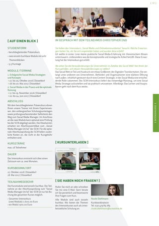 IINTENSIVKURSEI
[ 17 ]
IINTENSIVKURSEI
IM GESPRÄCH MIT DEM TEILNEHMER CHRISTOPHER END
Sie haben den Intensivkurs „Social Media und Onlinekommunikation“ besucht. Welche Erwartun-
gen hatten Sie, als Sie sich angemeldet haben und wurden diese erfüllt?
Ich wollte in erster Linie meine praktische Social-Media-Erfahrung mit theoretischem Wissen
untermauern, insbesondere was die konzeptionelle und strategische Arbeit betrifft. Diese Erwar-
tung hat der Intensivkurs gut erfüllt.
Wo sehen Sie die Herausforderungen für Unternehmen im Zeitalter des Social Web? Hat Ihnen der
Kurs geholfen, sich diesen Herausforderungen zu stellen?
Das Social Web ist Teil und Ausdruck von etwas Größerem: der Digitalen Transformation. Die ver-
langt unter anderem von Unternehmen, Behörden und Organisationen eine stärkere Öffnung
nach außen, inhaltlich gesteuert durch eine Content-Strategie, in der Social Media eine entschei-
dende Rolle zukommen. Der SCM-Intensivkurs liefert das notwendige Rüstzeug, um eine Social
Media Strategie aufzustellen und sie praktisch umzusetzen. Allerdings: Das Lernen und Auspro-
bieren geht nach dem Kurs weiter.
[ KURSUNTERLAGEN ]
Kursunterlagen
Social Media und Onlinekommunikation
Modul I: Erfolgreiche Social Media Strategien
und Konzepte
Modul II: Social Media in der Praxis und die optimale Nutzung
Lehmbruckstraße 24, 10245 Berlin
Tel. +49(0)30 47989789, Fax +49(0)30 47989800
www.scmonline.de, info@scmonline.de
Kursunterlagen
Social Media und Onlinekommunikation
scmschool for communication and management
Modul I: Grundlagen & Strategien der Social Media/ Onlinekommunikation
Modul II: Social Media in der Praxis und
die optimale Nutzung
[ SIE HABEN NOCH FRAGEN? ]
Rufen Sie mich an oder schreiben
Sie mir eine E-Mail. Gern berate
ich Sie persönlich und beantworte
Ihre Fragen zum Kurs.
Alle Module sind auch einzeln
buchbar. Wir bieten die Themen
des Intensivkurses auch als inner-
betriebliche Schulung an.
Nicole Diehlmann
Kurskoordinatorin
Tel. 030 479 89 789
nicole.diehlmann@scmonline.de
[ AUF EINEN BLICK ]
STUDIENFORM
› berufsbegleitender Präsenzkurs
› zwei einzeln buchbare Module mit acht
Themenblöcken
› 5,5 Kurstage
MODULE/TERMINE
1. Erfolgreiche Social Media Strategien
und Konzepte
> 27. bis 29. Oktober 2016 | Düsseldorf
> 18. bis 20. Mai 2017 | Düsseldorf
2. Social Media in der Praxis und die optimale
Nutzung
> 17. bis 19. November 2016 | Düsseldorf
> 22. bis 24. Juni 2017 | Düsseldorf
ABSCHLUSS
Mit dem berufsbegleiteten Präsenzkurs ebnen
Ihnen unsere Trainer mit ihrem Expertenwis-
sen, den umfangreichen Schulungsunterlagen
sowie prüfungsvorbereitenden Selbsttests den
Weg zum Social Media Manager. Im Anschluss
an die zwei Module kann optional eine Prüfung
bei der SCM abgelegt werden. Die Absolventen
erhalten ein Abschlusszertifikat zum „Social
Media Manager (m/w)” der SCM. Für die optio-
nale Abschlussprüfung der SCM fallen zusätz-
liche Kosten an, die nicht in der Kursgebühr
enthalten sind.
KURSSTÄRKE
max. 18 Teilnehmer
DAUER
Der Intensivkurs erstreckt sich über einen
Zeitraum von ca. zwei Monaten.
KURSBEGINN/ORT
27. Oktober 2016 | Düsseldorf
18. Mai 2017 | Düsseldorf
TEILNAHMEGEBÜHR
Die Kursmodule sind einzeln buchbar. Die Teil-
nahme an der Abschlussprüfung zum "Social
Media Manager (m/w)" der SCM ist nur bei Bu-
chung des gesamten Kurses möglich.
› Gesamter Intensivkurs
(zwei Module): 1.600,00 Euro
› ein Modul: 900,00 Euro
 