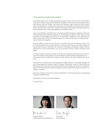 SEHR GEEHRTE DAMEN UND HERREN,
die Anforderungen an PR- und Kommunikationsmanager wachsen durch die neuen Kommunikati-
onsstrukturen stetig. Dialog, Echtzeit, Mobilität, Transparenz, Authentizität und Partizipation bieten
viele Chancen, aber auch Risiken. Und so stellt sich häufig die Frage: Erreiche ich meine Kunden,
Partner, Multiplikatoren und Mitarbeiter überhaupt noch oder gehen meine Botschaften einfach in
der Flut der Nachrichten unter? Wann findet Kommunikation wirklich Gehör? Wie gestaltet sich ein
Kommunikationsauftritt nachhaltig erfolgreich und schafft Vertrauen?
Es gilt, neue Methoden und Maßnahmen in die Kommunikationsstrategie zu integrieren. Aber auch
die individuelle Persönlichkeitsentwicklung, das Hinterfragen der eigenen Arbeit und der stetige
Austausch mit Fachkollegen sind wichtig, um im Berufsleben erfolgreich zu sein. Halten Sie sich
daher kontinuierlich auf dem Laufenden bezüglich des neusten Forschungs- und Wissensstands –
kurzum, bleiben Sie neugierig!
Unter dem Motto „aus der Praxis für die Praxis“ vermitteln Ihnen unsere erfahrenen Trainer nicht
nur theoretische Kenntnisse, sondern geben auch stets wertvolle Tipps aus ihrem Berufsalltag und
dies auf hohem Niveau. In Intensivkursen, Seminaren, Praxistagen und Tagungen zeigen unsere Re-
ferenten Ihnen und Ihren Mitarbeitern auf, wo die enormen Chancen in dieser veränderten Welt
liegen.
In unserem Programm 2016/2017 bieten wir Ihnen zu den klassischen Themenbereichen aus Inter-
ner Kommunikation, Public Relations und Social Media verschiedene Weiterbildungsformate an.
Gemeinsam mit unseren Referenten haben wir zudem Trends in der Kommunikationsbranche ge-
sucht.
Neue Themen im nächsten Jahr sind unter anderem Google verstehen – nachhaltige Strategien für
gute Platzierungen Ihrer Webseite, Bild-PR, Digitales Storytelling, Texten für Social Media oder
Werbetexten für Kommunikation und Marketing. Doch auch Klassiker wie Krisen-PR, Schreibtrai-
ning für PR-Profis, Rhetorik im Medienumgang oder Professionelle PR-Konzepte sind weiterhin im
Programm zu finden.
Wie immer umfassen unsere Kurse auch Einzelmaßnahmen, Inhouse-Schulungen und langfristige
Qualifizierungsmaßnahmen.
Überzeugen Sie sich von unserer Vielseitigkeit!
Herzliche Grüße
Madlen Brückner
Stellvertretende Geschäftsführerin
Lars Dörfel
Geschäftsführer
 
