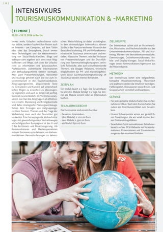 [ 18 ]
INTENSIVKURS
TOURISMUSKOMMUNIKATION & -MARKETING
[ TERMINE ]
20.10.–10.12.2016 in Berlin
Immer mehr Urlauber recherchieren nicht
nur online, sondern buchen ihre Reisen auch
im Internet – am Computer, auf dem Tablet
oder über das Smartphone. Durch immer
neue Technologien und die Weiterentwick-
lung von Social-Media-Kanälen, Blogs und
Videoportalen ergeben sich stets neue Mög-
lichkeiten und Wege, sich über die Urlaubs-
reise zu informieren und auszutauschen.
Professionelle, authentische Informationen
und Verkaufsargumente werden wichtiger.
Aber auch Pressemitteilungen, Newsletter
und Mailings gehören nach wie vor zum In-
strumentarium in der Tourismusindustrie.
Zielgruppengerechte, ansprechende Texte
zu formulieren und Kunden auf unterschied-
lichen Wegen zu erreichen, zu überzeugen,
zu begeistern und auch zu binden ist wichtig.
Dazu ist es unerlässlich, im Vorfeld zu analy-
sieren, wie man die Zielgruppen am effektivs-
ten erreicht. Monitoring und Erfolgskontrolle
sind dabei strategische Planungswerkzeuge.
Neben dem Erzeugen von zielgruppenge-
rechtem Content, Themen und der Frage der
Verbreitung muss auch der Touristiker gut
verkaufen: Eine hervorragende Verkaufsstra-
tegie mit gewinnbringenden Vertriebswegen
und erfolgreichen Kampagnen ist das A und
O für die Umsatz- und Absatzsteigerung. Als
Kommunikatoren und Medienspezialisten
müssen Sie immer up to date sein, um die kom-
munikativen Herausforderungen zu beherr-
schen. Weiterbildung ist dabei unabdingbar.
In dem dreimoduligen Intensivkurs können
Sie Ihr in der Praxis erworbenes Wissen in den
Bereichen Marketing, PR und Onlinekommu-
nikation im Tourismus untermauern und ver-
tiefen. Klassische Themen, wie das Verfassen
von Pressemitteilungen und die Durchfüh-
rung von Eventmarketingkampagnen, recht-
liche Fallstricke, aber auch zukunftsweisende
Themen, wie Blogger Relations, technische
Möglichkeiten für PR- und Marketingaktivi-
täten sowie Suchmaschinenoptimierung im
Tourismus werden intensiv behandelt.
ZEITPLAN
Ein Modul dauert 2,5 Tage. Die Gesamtdauer
für alle drei Module beträgt 7,5 Tage. Sie kön-
nen die Module einzeln oder als Intensivkurs
buchen.
TEILNAHMEGEBÜHR
Die Kursmodule sind einzeln buchbar.
› Gesamter Intensivkurs
(drei Module): 2.100,00 Euro
› zwei Module: 1.590,00 Euro
› ein Modul: 890,00 Euro
ZIELGRUPPE
Der Intensivkurs richtet sich an Verantwortli-
che, Mitarbeiter und Nachwuchskräfte aus der
Unternehmenskommunikation, PR und Mar-
keting, Marken- und Vertriebsverantwortliche,
Eventmanager, Onlinekommunikatoren, Mo-
bile- und Display-Manager, Social-Media-Ma-
nager sowie Kommunikations-Agenturen aus
der Reiseindustrie.
METHODIK
Der Intensivkurs bietet eine tiefgreifende,
kompakte Wissensvermittlung. Theoretisch
und praktisch werden die Inhalte in Vorträgen,
Fallbeispielen, Diskussionen sowie Einzel- und
Gruppenarbeit vermittelt und bearbeitet.
SERVICE
› Für jedes einzelne Modul erhalten Sie ein Teil-
nahmezertifikat. Nach dem Kurs erhalten Sie
zudem ein Abschlusszertifikat zum Gesamt-
kurs.
› Unsere Schwerpunkte setzen wir gemäß Ih-
ren Erwartungen, die wir vorab in einer kur-
zen Onlineumfrage klären.
› SieerhaltenZutrittzumexklusivenTeilnehmer-
bereich auf der SCM-Webseite mit Vorabinfor-
mationen, Präsentationen und Zusammenfas-
sungen zu den einzelnen Modulen.
Foto:©iSTock.com/PJPhoto69
 