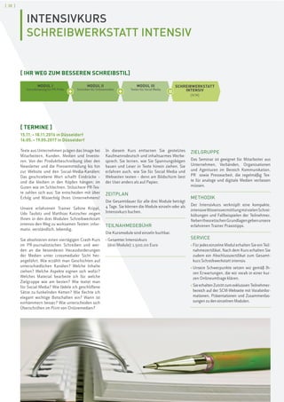 [ 20 ]
INTENSIVKURS
SCHREIBWERKSTATT INTENSIV
[ TERMINE ]
15.11.–18.11.2016 in Düsseldorf
16.05.–19.05.2017 in Düsseldorf
Texte aus Unternehmen prägen das Image bei
Mitarbeitern, Kunden, Medien und Investo-
ren. Von der Produktbeschreibung über den
Newsletter und die Pressemitteilung bis hin
zur Website und den Social-Media-Kanälen:
Das geschriebene Wort schafft Eindrücke –
und die bleiben in den Köpfen hängen; im
Guten wie im Schlechten. Stilsichere PR-Tex-
te zahlen sich aus: Sie entscheiden mit über
Erfolg und Misserfolg Ihres Unternehmens!
Unsere erfahrenen Trainer Sabine Krippl,
Udo Taubitz und Matthias Kutzscher zeigen
Ihnen in den drei Modulen Schreibwerkstatt
intensiv den Weg zu wirksamen Texten: infor-
mativ, verständlich, lebendig.
Sie absolvieren einen viertägigen Crash-Kurs
im PR-journalistischen Schreiben und wer-
den an die besonderen Herausforderungen
der Medien unter crossmedialer Sicht her-
angeführt. Wie erzählt man Geschichten auf
unterschiedlichen Kanälen? Welche Inhalte
ziehen? Welche Aspekte eignen sich wofür?
Welches Material bearbeite ich für welche
Zielgruppe wie am besten? Wie textet man
für Social Media? Wie fädele ich geschliffene
Sätze zu funkelnden Ketten? Wie flechte ich
elegant wichtige Botschaften ein? Wann ist
einhämmern besser? Wie unterscheiden sich
Überschriften im Print von Onlinemedien?
In diesem Kurs enttarnen Sie gestelztes
Kaufmannsdeutsch und inhaltsarmes Werbe-
sprech. Sie lernen, wie Sie Spannungsbögen
bauen und Leser in Texte hinein ziehen. Sie
erfahren auch, wie Sie für Social Media und
Webseiten texten – denn am Bildschirm liest
der User anders als auf Papier.
ZEITPLAN
Die Gesamtdauer für alle drei Module beträgt
4 Tage. Sie können die Module einzeln oder als
Intensivkurs buchen.
TEILNAHMEGEBÜHR
Die Kursmodule sind einzeln buchbar.
› Gesamter Intensivkurs
(drei Module): 1.500,00 Euro
ZIELGRUPPE
Das Seminar ist geeignet für Mitarbeiter aus
Unternehmen, Verbänden, Organisationen
und Agenturen im Bereich Kommunikation,
PR sowie Pressearbeit, die regelmäßig Tex-
te für analoge und digitale Medien verfassen
müssen.
METHODIK
Der Intensivkurs verknüpft eine kompakte,
intensiveWissensvermittlungmitvielenSchrei-
bübungen und Fallbeispielen der Teilnehmer.
NebentheoretischenGrundlagengebenunsere
erfahrenen Trainer Praxistipps.
SERVICE
› Für jedes einzelne Modul erhalten Sie ein Teil-
nahmezertifikat. Nach dem Kurs erhalten Sie
zudem ein Abschlusszertifikat zum Gesamt-
kurs Schreibwerkstatt intensiv.
› Unsere Schwerpunkte setzen wir gemäß Ih-
ren Erwartungen, die wir vorab in einer kur-
zen Onlineumfrage klären.
› SieerhaltenZutrittzumexklusivenTeilnehmer-
bereich auf der SCM-Webseite mit Vorabinfor-
mationen, Präsentationen und Zusammenfas-
sungen zu den einzelnen Modulen.
[ IHR WEG ZUM BESSEREN SCHREIBSTIL]
+ +
MODUL I
Schreibtraining für PR-Profis
MODUL II
Schreiben für Onlinemedien
MODUL III
Texten für Social Media
SCHREIBWERKSTATT
INTENSIV
[SCM]
=
 