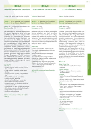 IINTENSIVKURSEI
[ 21 ]
IINTENSIVKURSEI
SCHREIBTRAINING FÜR PR-PROFIS
Trainer: Udo Taubitz bzw. Matthias Kutzscher
Termin 1: 15.–16. November2016|Düsseldorf
Termin 2: 16.–17.Mai2017|Düsseldorf
Dauer: Tag 1: 10 bis 18Uhr/Tag 2: 9 bis 17Uhr
Einzelpreis: 890 EUR
Wer überzeugen will, muss überzeugend schrei-
ben können. Nirgendwo ist das so wichtig wie
im PR-Bereich. Sprache und Tonlage sind das
Gütesiegel von Unternehmen und Verbänden.
Sie entscheiden bei Kunden, Mitarbeitern und
Journalisten mit über Erfolg oder Misserfolg.
Aber wie erreiche ich die Leser? Welche Regeln
der Informationsgebung müssen beachtet und
beherrscht werden? Unsere erfahrenen Autoren
zeigen Ihnen den Weg zum besseren Ausdruck,
zum erweiterten Wortschatz, zum zugkräftigen
Satzbau und zu souveräner Schreibtechnik. Sys-
tematisch durchmessen die Teilnehmer den be-
sonderen Sprachraum, in dem sich PR-Experten
bewegen: Zielgruppe und Produkt bestimmen
Stil und Wortwahl, die Textform muss passen.
Doch diese Koalition von Zweck und Sprache un-
terliegt vielfältigen Anforderungen, die erkannt
und gemeistert sein wollen.
INHALTE
› Gesprächsrunde: Was ist gut, wie schreibt
man besser?
› Erstes Training: Treffende Worte, neuer
Satzbau
› Gesprächsrunde: Der Weg zum perfekten
Text
› Von der Wirkungskraft guter Sätze
› Gesprächsrunde: Textvisite
› Unverbrauchtes Deutsch – was ist das?
› Wie man den Wortschatz erweitert
› Neue Wortbilder: ein Handwerk, keine Ge-
heimwissenschaft
› Präsentation: PR-Texte aus dem Berufsalltag
› Schreibtraining nach individueller Vorgabe
› Zielgruppen und Sprachräume
› Stilsicher im Berufsalltag
Nähere Informationen erhalten Sie auf der
Seite 33.
SCHREIBEN FÜR ONLINEMEDIEN
Trainerin: Sabine Krippl
Termin 1: 17.November2016 | Düsseldorf
Termin 2: 18.Mai 2017|Düsseldorf
Dauer: 9 bis 17Uhr
Einzelpreis: 475 EUR
Lesen am Bildschirm ist extrem anstrengend:
Nur gut aufgebaute und frisch formulierte
Internettexte werden von Nutzern wahrge-
nommen und gelesen. Im Seminar lernen die
Teilnehmer, Texte optimal für das Internet auf-
zubereiten. Sie erarbeiten gemeinsam Regeln
und Standards, die Sicherheit beim freien Ver-
fassen von Texten schaffen.
INHALTE
› Unterschied zwischen Offline- und On-
line-Texten und die veränderte Wahrneh-
mung der Leser
› Erwartungen der Nutzer: Überfliegen,
Anlesen, Lesen
› Auf einen Blick: Die richtige Struktur
› Aufmacher: Starke Headlines und aufmerk-
samkeitsstarke Teaser
› Lebendige Texte: Wortwahl und Satzbau
› Exkurs: Die richtige Tonalität für Facebook
und Co: Wie umgangssprachlich darf die
Kommunikation sein?
Nähere Informationen erhalten Sie auf der
Seite 39.
TEXTEN FÜR SOCIAL MEDIA
Trainer: Matthias Kutzscher
Termin 1: 18.November2016 | Düsseldorf
Termin 2: 19. Mai 2017 | Düsseldorf
Dauer: 9 bis 17Uhr
Einzelpreis: 475 EUR
Facebook, Twitter, Blogs, Xing: Millionen Kun-
den, Journalisten, Meinungsführer nutzen täg-
lich soziale Medien. Das zwingt Unternehmen
und Organisationen, die Öffentlichkeitsarbeit
betreiben, mitzumachen. Kommunikation in
digitalen Netzwerken, mit Communities oder
auf Microblogs funktioniert jedoch anders als
klassische Public Relations. Der Dialog auf Au-
genhöhe, Fakten mit Nutzwert, Unterhaltung
und Personalisierung überzeugen.
Doch wie wirkt sich dieser Ansatz auf die In-
halte aus? Was ist ein gutes Thema, was macht
einen lesenswerten Post aus? Im Praxissemi-
nar „Texten für Social Media“ lernen Sie, wel-
che Inhalte präzise funktionieren und wie Sie
perfekte Beiträge für unterschiedliche digitale
Plattformen verfassen.
INHALTE
Social Media-Map
› Soziale Webseiten und Plattformen im
Überblick
Content-Qualität
› Was guten digitalen Content in sozialen
Medien ausmacht
Facebook
› Welche Themen sich für soziale Netzwerke
eignen
› Perfekte Überschriften, Texte, Call-to-Action
formulieren, Like-Kultur
Blogs
› Was Leser von Blogs interessiert und fasziniert
› Starke Teaser, Leadsätze, Dramaturgie,
Botschaften entwerfen
Twitter
› Welche Infos beim Mikroblogging funktio-
nieren
› Besondere Nachrichten kurz verpacken
› Das Zusammenspiel von Text, Hashtags,
Bildern und Links
Social-Media-Texte
› Mit Sprache überzeugen
› Richtige Wörter wählen
› Kürzen und Feilen
Nähere Informationen erhalten Sie auf der
Seite 40.
MODUL I MODUL II MODUL III
 