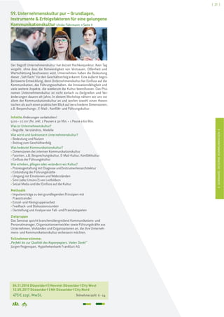 [ 27 ]
ISEMINARE:INTERNEKOMMUNIKATIONI
04.11.2016 Düsseldorf | Novotel Düsseldorf City West
12.05.2017 Düsseldorf | NH Düsseldorf City Nord
475€ zzgl. MwSt. Teilnehmerzahl: 6–14
S9. Unternehmenskultur pur – Grundlagen,
Instrumente & Erfolgsfaktoren für eine gelungene
Kommunikationskultur Ulrike Führmann > Seite 8
Der Begriff Unternehmenskultur hat derzeit Hochkonjunktur. Kein Tag
vergeht, ohne dass die Notwendigkeit von Vertrauen, Offenheit und
Wertschätzung beschworen wird. Unternehmen haben die Bedeutung
dieser „Soft Facts“ für den Geschäftserfolg erkannt. Eine äußerst begrü-
ßenswerte Entwicklung, denn Unternehmenskultur hat Einfluss auf die
Kommunikation, das Führungsverhalten, die Innovationsfähigkeit und
viele weitere Aspekte, die wiederum die Kultur beeinflussen. Das Phä-
nomen Unternehmenskultur ist nicht einfach zu (be)greifen und Ver-
änderungen dauern oft Jahre. In diesem Workshop nähern wir uns vor
allem der Kommunikationskultur an und werfen sowohl einen theore-
tischen als auch einen praktischen Blick auf verschiedene Dimensionen,
z.B. Besprechungs-, E-Mail-, Konflikt- und Führungskultur.
Inhalte Änderungen vorbehalten!
9.00 – 17.00 Uhr, inkl. 2 Pausen à 30 Min. + 1 Pause à 60 Min.
Was ist Unternehmenskultur?
› Begriffe, Verständnis, Modelle
Wie wirkt und funktioniert Unternehmenskultur?
› Bedeutung und Nutzen
› Beitrag zum Geschäftserfolg
Was bedeutet Kommunikationskultur?
› Dimensionen der internen Kommunikationskultur
› Facetten, z.B. Besprechungskultur, E-Mail-Kultur, Konfliktkultur
› Einfluss der Führungskultur
Wie erheben, pflegen oder verändern wir Kultur?
› Prozessgestaltung mit Diagnose und Instrumentenarchitektur
› Einbindung der Führungskräfte
› Umgang mit Emotionen und Widerständen
› Sinn (oder Unsinn?) von Leitbildern
› Social Media und der Einfluss auf die Kultur
Methodik
› Impulsvorträge zu den grundlegenden Prinzipien mit
Praxistransfer
› Einzel- und Kleingruppenarbeit
› Feedback- und Diskussionsrunden
› Darstellung und Analyse von Fall- und Praxisbeispielen
Zielgruppe
Das Seminar spricht branchenübergreifend Kommunikations- und
Personalmanager, Organisationsentwickler sowie Führungskräfte aus
Unternehmen, Verbänden und Organisationen an, die ihre Unterneh-
mens- und Kommunikationskultur verbessern möchten.
Teilnehmerstimme:
„Perfekt bis zur Qualität des Kopierpapiers. Vielen Dank!“
Jürgen Feigenspan, Hypothekenbank Frankfurt AG
 