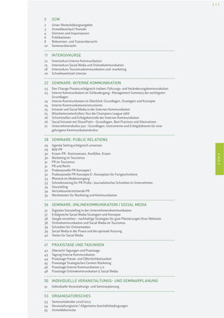 ISCMI
[ 1 ]
ISCMI
2 SCM
2 Unser Weiterbildungsangebot
3 Anmeldeverlauf/Kontakt
4 Stimmen und Impressionen
6 Publikationen
8 Referenten- und Trainerübersicht
10 Seminarübersicht
11 INTENSIVKURSE
12 Intensivkurs Interne Kommunikation
15 Intensivkurs Social Media und Onlinekommunikation
18 Intensivkurs Tourismuskommunikation und -marketing
20 Schreibwerkstatt intensiv
22 SEMINARE: INTERNE KOMMUNIKATION
23 Den Change-Prozess erfolgreich treiben: Führungs- und Veränderungskommunikation
23 Interne Kommunikation im Schleudergang–Management Summary der wichtigsten
Grundlagen
24 Interne Kommunikation im Überblick: Grundlagen, Strategien und Konzepte
24 Interne Kommunikationsinstrumente
25 Intranet und Social Media in der Internen Kommunikation
25 Mitarbeiterzeitschriften: Nur die Champions League zählt
26 Schnittstellen und Erfolgskontrolle der Internen Kommunikation
26 Social Intranet mit SharePoint – Grundlagen, Best Practices und Alternativen
27 Unternehmenskultur pur–Grundlagen, Instrumente und Erfolgsfaktoren für eine
gelungene Kommunikationskultur
28 SEMINARE: PUBLIC RELATIONS
29 Agenda Setting erfolgreich umsetzen
29 Bild-PR
30 Krisen-PR–Kontroversen, Konflikte, Krisen
30 Marketing im Tourismus
31 PR im Tourismus
31 PR und Recht
32 Professionelle PR-Konzepte I
32 Professionelle PR-Konzepte II–Konzeption für Fortgeschrittene
33 Rhetorik im Medienumgang
33 Schreibtraining für PR-Profis–Journalistisches Schreiben in Unternehmen
34 Storytelling
34 Vertriebsunterstützende PR
35 Werbetexten für Marketing und Kommunikation
36 SEMINARE: ONLINEKOMMUNIKATION | SOCIAL MEDIA
37 Digitales Storytelling in der Unternehmenskommunikation
37 Erfolgreiche Social Media Strategien und Konzepte
38 Google verstehen – nachhaltige Strategien für gute Platzierungen Ihrer Webseite
38 Onlinekommunikation und Social Media im Tourismus
39 Schreiben für Onlinemedien
39 Social Media in der Praxis und die optimale Nutzung
40 Texten für Social Media
41 PRAXISTAGE UND TAGUNGEN
42 Übersicht Tagungen und Praxistage
43 Tagung Interne Kommunikation
44 Praxistage Presse- und Öffentlichkeitsarbeit
45 Praxistage Strategisches Content Marketing
46 Praxistage Interne Kommunikation 2.0
48 Praxistage Onlinekommunikation & Social Media
50 INDIVIDUELLE VERANSTALTUNGS- UND SEMINARPLANUNG
51 Individuelle Veranstaltungs- und Seminarplanung
53 ORGANISATORISCHES
53 Seminarkalender 2016/2017
54 Veranstaltungsorte / Allgemeine Geschäftsbedingungen
55 Anmeldeformular
 