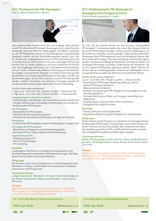 [ 32 ]
14.–15.11.2016 Berlin | SCM Seminarzentrum
950€ zzgl. MwSt. Teilnehmerzahl: 6–12
S16. Professionelle PR-Konzepte I
Prof. Dr. Dieter Georg Herbst > Seite 8
Kein professionelles Handeln ohne Sinn und Strategie. Keine professi-
onelle PR-Arbeit ohne PR-Konzept. Heutzutage ist es in jeder Branche
notwendig, dass Ihre PR-Arbeit solide geplant und effektiv umsetzbar
ist. Die PR-Maßnahmen müssen für das Management nachvollziehbar
dargestellt werden und der Wertschöpfungsanteil deutlich sein. Von
der Analyse der Ausgangssituation bis zum PR-Controlling lernen Sie
in diesem Seminar jeden Schritt bis hin zum schlüssigen PR-Konzept
kennen. Prof. Dr. Herbst, bekannt u.a. als Autor zahlreicher PR-Fachbü-
cher, hat langjährige Erfahrung in der Unternehmenskommunikation
und als Trainer. Anhand einer effektiven Mischung aus theoretischen
Grundlagen und praktischen Übungen vermittelt er Ihnen das grundle-
gende Wissen zur Erarbeitung eines fundierten Konzeptes, mit dem Sie
alle Anforderungen, die von intern und extern an Ihre PR-Arbeit gestellt
werden, erfüllen. Checklisten und zahlreiche Praxistipps erlauben Ih-
nen die schnelle Umsetzung des Gelernten in Ihrem Arbeitsalltag.
Inhalte Änderungen vorbehalten!
1. Tag: 10.00–18.00 Uhr, inkl. 2 Pausen à 30 Min. + 1 Pause à 60 Min.
2. Tag: 09.00–17.00 Uhr, inkl. 2 Pausen à 30 Min. + 1 Pause à 60 Min.
Ausgangssituation in der Kommunikation
› Entwicklungen in den Märkten, den Unternehmen und der Gesellschaft
› Heutige Anforderungen und künftige Entwicklung der Kommunikation
› Bedeutung des PR-Konzeptes
Das PR-Konzept
› Bestandteile des PR-Konzeptes
› Überblick über den Konzeptionsprozess
› Checkliste für das professionelle Konzept und Tipps vom Praktiker
Anwendung
› Erstellen eines PR-Konzeptes an einem Praxisbeispiel in Gruppenarbeit
Kernfragen der PR-Konzeption
› Bekanntheit und Image als zentrale Gestaltungsgrößen
› Beitrag der PR zur Steigerung des Unternehmenswertes
Argumente für die PR
› Erfolgsmessung der PR
› Warum PR notwendig ist
› PR-Controlling
Methodik
Ausgewogener Wechsel von Lerndialog und Gruppenarbeit unter
Berücksichtigung der individuellen Teilnehmererfahrungen. Die Basis
dieses Seminars bilden strukturierte Referate.
Zielgruppe
Das Seminar richtet sich an Unternehmens- und Pressesprecher sowie
Mitarbeiter in Presse- und PR-Stäben von Unternehmen, Verbänden,
Institutionen und PR-Agenturen.
Teilnehmerstimme:
„2 Tage im Zeichen der "Motivkarte": Ein Lob an Herrn Herbst aufgrund
der Präsenz von Dominanz, Balance und Stimulanz.“ Carola Wolters,
GEA Group
Hinweis:
Dieses Seminar kann gemeinsam mit dem Seminar "Professionelle
PR-Konzepte II" als "Professionelle Konzepte intensiv" zum Preis von
1.300 EUR anstatt 1.440 EUR gebucht werden.
16.11.2016 Berlin | SCM Seminarzentrum
490€ zzgl. MwSt. Teilnehmerzahl: 6–12
S17. Professionelle PR-Konzepte II –
Konzeption für Fortgeschrittene
Prof. Dr. Dieter Georg Herbst > Seite 8
Für alle, die das erlernte Wissen aus dem Seminar "Professionelle
PR-Konzepte I" intensivieren wollen bzw. schon über längere Erfahrun-
gen in der PR-Konzeption verfügen, bieten wir einen Aufbautag an, um
das Gelernte zu vertiefen und anzuwenden. Dabei soll das vorhandene
Basiswissen über PR-Konzeptionen durch ein detailliertes Wissen über
die Einzelschritte Analyse, Planung, Gestaltung und Kontrolle ergänzt
werden. Das Seminar befähigt die Teilnehmer, am Ende ein klares und
schlüssiges PR-Konzept zu erstellen. Zudem lernen die Teilnehmer, wie
sie ihre eigenen PR-Konzepte optimieren können. Weite Teile des Se-
minars sind als Lerndialog gestaltet. Anhand von Fallbeispielen und in
Gruppenarbeiten vertiefen die Teilnehmer ihr praktisches Wissen.
Inhalte Änderungen vorbehalten!
09.00–17.00 Uhr, inkl. 2 Pausen à 30 Min. + 1 Pause à 60 Min.
› Storytelling im PR-Konzept: Bedeutung, Wirkung, Technik
› Eigene PR-Konzepte optimieren
› Ideen gemeinsam entwickeln
› Die klare Formulierung von PR-Aufgaben (auf Grundlage einer soli-
den Datenplattform)
› Die starke Mischung aus Zielen und Strategien sowie Mittel und
Maßnahmen
› Anforderung an wirksame Bilder, Texte und Aktionen
› Erfolgskontrolle möglichst einfach
Methodik
› Vortrag, Diskussion und Gruppenarbeit
› Gemeinsame Besprechung von Beispielen der Teilnehmenden
Zielgruppe
Dieses Seminar spricht Personen an, die bereits ein Einsteigerseminar
"Professionelle PR-Konzepte I" besucht haben und mit den Inhalten aus
diesem Seminar vertraut sind und/oder über mindestens fünf Jahre
Berufserfahrung im Bereich PR und Öffentlichkeitsarbeit und somit
über breitgefächerte praktische Erfahrungen verfügen.
Teilnehmerstimme:
„Wieder tolle Anregungen aus dem Seminar ziehen und die Kenntnisse
aus dem 1. Teil festigen können.“ Wilma Mitzlaff, W.O.M. World of Medi-
cine GmbH
Hinweis:
Dieses Seminar kann gemeinsam mit dem Seminar "Professionelle
PR-Konzepte I" als "Professionelle Konzepte intensiv" zum Preis von
1.300 EUR anstatt 1.440 EUR gebucht werden.
 