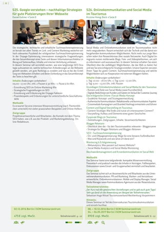 [ 38 ]
02.12.2016 Berlin | SCM Seminarzentrum
475€ zzgl. MwSt. Teilnehmerzahl: 4–12
S25. Google verstehen – nachhaltige Strategien
für gute Platzierungen Ihrer Webseite
Daniel Kaliner > Seite 8
Die strategische, technische und inhaltliche Suchmaschinenoptimierung
ist fernab von allen Trends im Link- und Content Marketing weiterhin ein
hoch relevantes Puzzleteil der erfolgreichen Suchmaschinenoptimierung.
In der Onpage-Optimierung interessieren strategische Fragestellungen,
die das Gesamtkonzept einer Seite und dessen Informationsarchitektur in
Bezug auf Seitenaufbau, Inhalte und interner Verlinkung umfassen.
In diesem Seminar soll vermittelt werden, wie eine langfristige SEO-Stra-
tegie aufzusetzen ist, welche technischen Anforderungen an die Webseite
gestellt werden, um gute Rankings zu erzielen und was es bei der Erstel-
lung von Webseiten-Inhalten und deren Einbindung in das Gesamtkonzept
der Seite zu beachten gilt.
Inhalte Änderungen vorbehalten!
09.00–17.00 Uhr, inkl. 2 Pausen à 30 Min. + 1 Pause à 60 Min.
› Einordnung SEO im Online-Marketing-Mix
› Strategische Fragestellungen im SEO
› Einordnung und Erläuterung der Onpage-Faktoren
› Praxisbeispiele und Erläuterungen für unterschiedliche Geschäftsmo-
delle
Methodik
Es erwartet Sie eine intensive Wissensvermittlung (nach Themenblö-
cken unterteilt) mit vielen praxisnahen Beispielen und Online-Helfern.
Zielgruppe
Projektverantwortliche und Mitarbeiter, die Kontakt mit dem Thema
SEO haben, wie z.B. aus der Produkt- und Marketingabteilung, On-
line-Redakteure.
08. – 10.12.2016 Berlin | SCM Seminarzentrum
04. – 06.05.2017 Berlin | SCM Seminarzentrum
890€ zzgl. MwSt. Teilnehmerzahl: 6–12
S26. Onlinekommunikation und Social Media
im Tourismus
Kristine Honig-Bock > Seite 8
Social Media und Onlinekommunikation sind im Tourismussektor nicht
mehr wegzudenken. Rasant entwickelt sich die Technik und die damit ein-
hergehenden kommunikativen Möglichkeiten. Nicht mehr nur junge Men-
schen teilen ihre Reiseerlebnisse über soziale Netzwerke. Auch Digital Im-
migrants nutzen mittlerweile Blogs, Foto- und Videoplattformen, um sich
zu informieren und auszutauschen. In diesem Seminar erhalten Sie einen
Überblick über die vielfältigen Möglichkeiten, die das Web zu bieten hat
undwieSieeineerfolgreicheStrategieerstellen.UnsereExpertenverraten
Ihnen Tipps für guten Content, Suchmaschinenoptimierung und welche
Möglichkeiten sich zur Kooperation mit externen Bloggern bieten.
Inhalte Änderungen vorbehalten!
1. Tag: 10.00 – 18.00 Uhr, 2. Tag: 9.00 – 17.00 Uhr,
3. Tag: 9.00 – 13.00 Uhr, inkl. Pausen
Grundlagen Onlinekommunikation und Social Media für den Tourismus
› Nutzen und Ziele von Social Media sowie Kurzüberblick
› DigitaleBedürfnissevonKundenundGästenimVerlaufderCustomerJourney
Das erfolgreiche Online-/Social-Media-Konzept
› Guideline: Konzept- und Strategieentwicklung
› AuthentischeKommunikation: RedaktionelleundkommunikativeAspekte
› Crossmediale Kampagnen und Branded Hashtags entwickeln und führen
Content und Digital Storytelling im Tourismus
› Content-Strategie: Wie finde und nutze ich interessanten Content?
› Storytelling: Aufbau und Elemente einer guten Geschichte
Corporate Blogs im Tourismus
› Zielstellungen, Zielgruppen, Inhalte, Verantwortlichkeiten
Blogger Relations
› Überblick über die – für den Tourismussektor relevante – Bloggerszene
› Strategie für Blogger Relations und Blogger-Aktionen
SEO – Suchmaschinenoptimierung
› On- und Offpageoptimierung: Wege für eine bessere Auffindbarkeit
› Was sind Keywords und wie setze ich diese ein?
Monitoring & Erfolgsmessung
› Webanalytics: Was passiert auf meiner Website?
› Social Media Analytics und Social Media Monitoring
Beschwerdemanagement und Krisenkommunikation im Social Web
Methodik
Das Seminar bietet eine tiefgreifende, kompakte Wissensvermittlung.
Theoretisch und praktisch werden die Inhalte in Vorträgen, Fallbeispielen,
Diskussionen sowie Einzel- und Gruppenarbeit vermittelt und bearbeitet.
Zielgruppe
DasSeminarrichtetsich an VerantwortlicheundMitarbeiterausderUnter-
nehmenskommunikation,PRundMarketing,Marken-undVertriebsver-
antwortliche,Onlinekommunikatoren,MobileundDisplayManager,Social
MediaManagersowieKommunikations-Agenturen ausderReiseindustrie.
Teilnehmerstimme:
„Der Kurs traf alle gewünschten Vorstellungen und es gab auch gute Tipps!
Sehr gut fand ich die Anwendung am Beispiel der Teilnehmerseiten."
Sebastian Hugo Witzel Tourismusverband Mecklenburg-Vorpommern
Hinweis:
Dieses Seminar ist Teil des Intensivkurses Tourismuskommunikation
und einzeln buchbar.
NEU
 