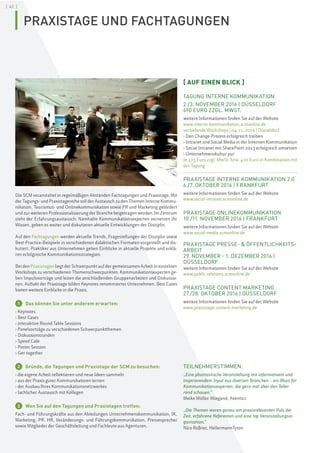 [ 42 ]
Die SCM veranstaltet in regelmäßigen Abständen Fachtagungen und Praxistage. Mit
der Tagungs- und Praxistagereihe soll der Austausch zu den Themen Interne Kommu-
nikation, Tourismus- und Onlinekommunikation sowie PR und Marketing gefördert
und zur weiteren Professionalisierung der Branche beigetragen werden. Im Zentrum
steht der Erfahrungsaustausch: Namhafte Kommunikationsexperten vernetzen ihr
Wissen, geben es weiter und diskutieren aktuelle Entwicklungen der Disziplin.
Auf den Fachtagungen werden aktuelle Trends, Fragestellungen der Disziplin sowie
Best-Practice-Beispiele in verschiedenen didaktischen Formaten vorgestellt und dis-
kutiert. Praktiker aus Unternehmen geben Einblicke in aktuelle Projekte und erklä-
ren erfolgreiche Kommunikationsstrategien.
Bei den Praxistagen liegt der Schwerpunkt auf der gemeinsamen Arbeit in einzelnen
Workshops zu verschiedenen Themenschwerpunkten. Kommunikationsexperten ge-
ben Impulsvorträge und leiten die anschließenden Gruppenarbeiten und Diskussio-
nen. Auftakt der Praxistage bilden Keynotes renommierter Unternehmen, Best Cases
bieten weitere Einblicke in die Praxis.
1 Das können Sie unter anderem erwarten:
› Keynotes
› Best Cases
› interaktive Round Table Sessions
› Panelvorträge zu verschiedenen Schwerpunktthemen
› Diskussionsrunden
› Speed Café
› Poster Session
› Get-together
2 Gründe, die Tagungen und Praxistage der SCM zu besuchen:
› die eigene Arbeit reflektieren und neue Ideen sammeln
› aus der Praxis guter Kommunikatoren lernen
› der Ausbau Ihres Kommunikationsnetzwerkes
› fachlicher Austausch mit Kollegen
3 Wen Sie auf den Tagungen und Praxistagen treffen:
Fach- und Führungskräfte aus den Abteilungen Unternehmenskommunikation, IK,
Marketing, PR, HR, Veränderungs- und Führungskommunikation, Pressesprecher
sowie Mitglieder der Geschäftsleitung und Fachleute aus Agenturen.
[ AUF EINEN BLICK ]
TAGUNG INTERNE KOMMUNIKATION
2./3. NOVEMBER 2016 | DÜSSELDORF
690 EURO ZZGL. MWST.
weitere Informationen finden Sie auf der Website
www.interne-kommunikation.scmonline.de
vertiefende Workshops | 04.11.2016 | Düsseldorf
› Den Change-Prozess erfolgreich treiben
› Intranet und Social Media in der Internen Kommunikation
› Social Intranet mit SharePoint 2013 erfolgreich umsetzen
› Unternehmenskultur pur
Je 475 Euro zzgl. MwSt. bzw. 410 Euro in Kombination mit
der Tagung
PRAXISTAGE INTERNE KOMMUNIKATION 2.0
6./7. OKTOBER 2016 | FRANKFURT
weitere Informationen finden Sie auf der Website
www.social-intranet.scmonline.de
PRAXISTAGE ONLINEKOMMUNIKATION
10./11. NOVEMBER 2016 | FRANKFURT
weitere Informationen finden Sie auf der Website
www.social-media.scmonline.de
PRAXISTAGE PRESSE- & ÖFFENTLICHKEITS-
ARBEIT
29. NOVEMBER - 1. DEZEMBER 2016 |
DÜSSELDORF
weitere Informationen finden Sie auf der Website
www.public-relations.scmonline.de
PRAXISTAGE CONTENT MARKETING
27./28. OKTOBER 2016 | DÜSSELDORF
weitere Informationen finden Sie auf der Website
www.praxistage-content-marketing.de
TEILNEHMERSTIMMEN:
„Eine phantastische Veranstaltung mit informativem und
inspirierendem Input aus diversen Branchen – ein Muss für
Kommunikationsexperten, die gern mal über den Teller-
rand schauen.“
Meike Müller-Wiegand, Aventics
„Die Themen waren genau am praxisrelevanten Puls der
Zeit, erfahrene Referenten und eine top Veranstaltungsor-
ganisation.“
Nico Roßner, HellermannTyton
PRAXISTAGE UND FACHTAGUNGEN
 