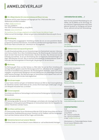ISCMI
[ 3 ]
ANMELDEVERLAUF
1 Ihre Möglichkeiten für eine Anmeldung und Reservierung
Sie können sich für unsere Seminare und Tagungen per Fax, E-Mail sowie über unser
Webformular schriftlich anmelden:
E-Mail: info@scmonline.de
Fax: 030.47989800
Post: SCM, Lehmbruckstraße 24, 10245 Berlin
Webseite: www.scmonline.de
Wir bearbeiten Ihre Anfrage umgehend und beraten Sie gern bei offenen Fragen.
Sollten sie noch Zeit benötigen, nehmen wir gern eine unverbindliche Reservierung für Sie vor.
2 Bestätigung
Nach Prüfung Ihrer eingegangenen Anmeldung erhalten Sie von uns eine persönliche Bestäti-
gungsmail mit Seminarinformationen, Anreisedetails und Übernachtungsmöglichkeiten. Sollten
keine freien Plätze vorhanden sein, informieren wir Sie umgehend.
3 Zimmerreservierung leicht gemacht
Für jede Veranstaltung haben wir ein Zimmerkontingent im Seminarhotel reserviert. Informati-
onen hierzu erhalten Sie in Ihrer Anmeldebestätigung. Die Abrechnung der Unterkunft erfolgt
direkt mit dem Hotel durch die Teilnehmenden. Beachten Sie bitte, Ihre Zimmerreservierung
frühzeitig vorzunehmen, da wir pro Veranstaltung über ein begrenztes Zimmerkontingent ver-
fügen. Bitte beachten Sie auch, dass es manchmal aktionsbedingte Sonderkonditionen direkt im
Hotel oder über Buchungsseiten im Internet gibt, die günstiger für Sie sein können.
4 Rechnung
Die Rechnung geht Ihnen vor dem Seminar zu. Bitte teilen Sie uns bei Ihrer Anmeldung alle
wichtigen Rechnungsdaten sowie Ihre Rechnungsanschrift mit, sollte diese von der angegebenen
Anschrift im Anmeldeformular abweichen. Die Teilnahmegebühr beinhaltet, soweit nicht anders
angegeben, ein gemeinsames Mittagessen und zwei Kaffeepausen pro vollständigem Seminartag
sowie Seminarunterlagen. Die Übernachtungen im Seminarhotel sind in diesem Preis nicht ent-
halten und werden direkt mit dem Hotel abgerechnet.
5 Ihre Erwartungen
Unsere Trainer möchten sich gern im Vorfeld des Seminars ein Bild von der Erwartungshaltung
der Teilnehmer machen. Daher bitten wir Sie, uns kurz Ihre Erwartungen, Erfahrungen und ggf.
auch Beispiele mitzuteilen bzw. zu schicken.
6 Erinnerungsmail
Sie erhalten eine Woche vor Seminarbeginn noch einmal eine Einladungsmail mit allen wichtigen
Seminardetails.
7 Veranstaltungstag
Am Seminartag werden Sie von der SCM empfangen und erhalten alle Unterlagen vor Ort. Die
Kaffeepausen und das gemeinsame Mittagessen im Seminarhotel bieten Zeit für Gespräche mit
anderen Teilnehmern und dem Trainer.
8 Zertifikat und Evaluation
Am Seminarende erhalten Sie ein Teilnahmezertifikat der SCM. Darüber hinaus bitten wir Sie zur
kontinuierlichen Qualitätssicherung unserer Seminare um Ihr Feedback und Ihre Anregungen.
Auch nach dem Seminar sind wir für Ihre Fragen und Kritik offen.
9 Teilnehmerbereich auf unserer Website
Teilnehmer finden im internen Bereich unserer Website vor- und nachbereitende Unterlagen.
[ WIR BERATEN SIE GERN, … ]
damit Sie die passende Weiterbildung für sich
wählen, die Sie effektiv an Ihr Ziel bringt. Un-
ser erfahrenes Organisationsteam steht Ihnen
jederzeit beratend zur Verfügung und betreut
Sie vor, während und nach der Veranstaltung.
GESCHÄFTSFÜHRER
Lars Dörfel
lars.doerfel@scmonline.de
STELLVERTRETENDE
GESCHÄFTSFÜHRERIN
Madlen Brückner
madlen.brueckner@scmonline.de
MANAGERIN TAGUNGEN
UND PRAXISTAGE
Theresa Schulz
theresa.schulz@scmonline.de
MANAGERIN PR
UND MARKETING
Nicole Diehlmann
nicole.diehlmann@scmonline.de
[ KONTAKTDATEN ]
SCM
Lehmbruckstraße 24
10245 Berlin
Tel.: +49(0)3047989789
Fax: +49 (0)3047989800
E-Mail: info@scmonline.de
Informationen zu Fördermöglichkeiten finden
Sie auf unserer Webseite unter:
www.scmonline.de
 