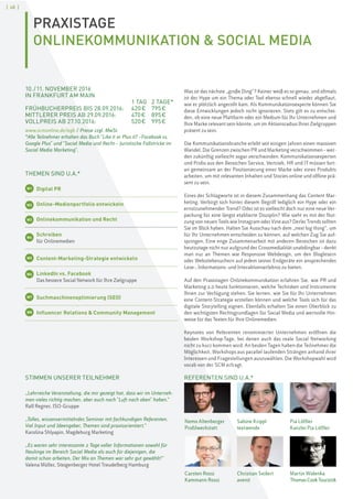 [ 48 ]
PRAXISTAGE
ONLINEKOMMUNIKATION & SOCIAL MEDIA
STIMMEN UNSERER TEILNEHMER
„Lehrreiche Veranstaltung, die mir gezeigt hat, dass wir im Unterneh-
men vieles richtig machen, aber auch noch "Luft nach oben" haben.“
Ralf Regner, ISO-Gruppe
„Tolles, wissenvermittelndes Seminar mit fachkundigen Referenten.
Viel Input und Ideengeber, Themen sind praxisorientiert.“
Karolina Shlyapin, Magdeburg Marketing
„Es waren sehr interessante 2 Tage voller Informationen sowohl für
Neulinge im Bereich Social Media als auch für diejenigen, die
damit schon arbeiten. Der Mix an Themen war sehr gut gewählt!“
Valena Müller, Steigenberger Hotel Treudelberg Hamburg
Nemo Altenberger
Profilwerkstatt
Carsten Rossi
Kammann Rossi
Christian Seifert
avenit
Pia Löffler
Kanzlei Pia Löffler
Martin Widenka
ThomasCookTouristik
10./11. NOVEMBER 2016
IN FRANKFURT AM MAIN
1 TAG 2 TAGE*
FRÜHBUCHERPREIS BIS 28.09.2016: 420€ 795€
MITTLERER PREIS AB 29.09.2016: 470€ 895€
VOLLPREIS AB 27.10.2016: 520€ 995€
www.scmonline.de/agb / Preise zzgl. MwSt.
*Alle Teilnehmer erhalten das Buch "Like it or Plus it? –Facebook vs.
Google Plus" und "Social Media und Recht – Juristische Fallstricke im
Social Media Marketing".
THEMEN SIND U.A.*
W1 Digital PR
Online-Medienportfolio entwickeln
Onlinekommunikation und Recht
W4
Schreiben
für Onlinemedien
W5 Content-Marketing-Strategie entwickeln
W6 LinkedIn vs. Facebook
Das bessere Social Network für Ihre Zielgruppe
W7 Suchmaschinenoptimierung (SEO)
W8 Influencer Relations & Community Management
Was ist das nächste „große Ding“? Keiner weiß es so genau, und oftmals
ist der Hype um ein Thema oder Tool ebenso schnell wieder abgeflaut,
wie er plötzlich angerollt kam. Als Kommunikationsexperte können Sie
diese Entwicklungen jedoch nicht ignorieren. Stets gilt es zu entschei-
den, ob eine neue Plattform oder ein Medium für Ihr Unternehmen und
Ihre Marke relevant sein könnte, um im Aktionsradius Ihrer Zielgruppen
präsent zu sein.
Die Kommunikationsbranche erlebt seit einigen Jahren einen massiven
Wandel. Die Grenzen zwischen PR und Marketing verschwimmen–wer-
den zukünftig vielleicht sogar verschwinden. Kommunikationsexperten
und Profis aus den Bereichen Service, Vertrieb, HR und IT müssen fort-
an gemeinsam an der Positionierung einer Marke oder eines Produkts
arbeiten, um mit relevanten Inhalten und Stories online und offline prä-
sent zu sein.
Eines der Schlagworte ist in diesem Zusammenhang das Content Mar-
keting. Verbirgt sich hinter diesem Begriff lediglich ein Hype oder ein
ernstzunehmender Trend? Oder ist es vielleicht doch nur eine neue Ver-
packung für eine längst etablierte Disziplin? Wie sieht es mit der Nut-
zung von neuen Tools wie Instagram oder Vine aus? Derlei Trends sollten
Sie im Blick haben. Halten Sie Ausschau nach dem „next big thing“, um
für Ihr Unternehmen entscheiden zu können, auf welchen Zug Sie auf-
springen. Eine enge Zusammenarbeit mit anderen Bereichen ist dazu
heutzutage nicht nur aufgrund der Crossmedialität unabdingbar–denkt
man nur an Themen wie Responsive Webdesign, um den Bloglesern
oder Websitebesuchern auf jedem seiner Endgeräte ein ansprechendes
Lese-, Informations- und Interaktionserlebnis zu bieten.
Auf den Praxistagen Onlinekommunikation erfahren Sie, wie PR und
Marketing 2.0 heute funktionieren, welche Techniken und Instrumente
Ihnen zur Verfügung stehen. Sie lernen, wie Sie für Ihr Unternehmen
eine Content-Strategie erstellen können und welche Tools sich für das
digitale Storytelling eignen. Ebenfalls erhalten Sie einen Überblick zu
den wichtigsten Rechtsgrundlagen für Social Media und wertvolle Hin-
weise für das Texten für Ihre Onlinemedien.
Keynotes von Referenten renommierter Unternehmen eröffnen die
beiden Workshop-Tage, bei denen auch das reale Social Networking
nicht zu kurz kommen wird. An beiden Tagen haben die Teilnehmer die
Möglichkeit, Workshops aus parallel laufenden Strängen anhand ihrer
Interessen und Fragestellungen auszuwählen. Die Workshopwahl wird
vorab von der SCM erfragt.
REFERENTEN SIND U.A.*
Sabine Krippl
textwende
W2
W3
 